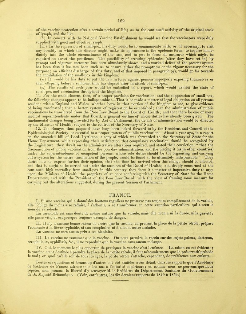 of the vaccine protection after a certain period of life; as to the continued activity of the original stock of lymph, and the like. (I.) In concert with the National Vaccine Establishment he would see that the vaccinators were duly supplied with good and effective lymph. (m.) In the repression of small-pox, his duty would be to communicate with5 or, if necessary, to visit any locality in which this disease might make its appearance in the epidemic form; to inquire imme- diately into the whole circumstances of the case, and to put in force all measures which might be required to arrest the pestilence. The possibility of arresting epidemics (after they have set in) by prompt and vigorous measures has been abundantly shown, and a marked defect of the present system has been that it has not been such as to ensure either the promptness or the vigour necessary for the purpose; an efficient discharge of this duty, and of that imposed in paragraph {g), would go far towards the annihilation of the small-pox in this kingdom. (n) It would be his duty to put the law in force against persons improperly exposing themselves or their offspring before a sufficient time has elapsed after an attack of small-pox. (o.) The results of each year would be embodied in a report, which would exhibit the state of small-pox and vaccination throughout the kingdom. 11. For the establishment, then, of a proper provision for vaccination, and the suppression of small-pox, the following changes appear to be indispensable :—That it be made a matter of legal obligation on all persons resident within England and Wales, whether born in that portion of the kingdom or not, to give evidence of being vaccinated; that a better system of registration be established; that the administration of public vaccinations be transferred from the Poor Law Board to the Board of Health; and that there be one or more medical superintendents under that Board, a general outline of whose duties has already been given. The fundamental changes being provided for by Act of Parliament, the details of administration would be directed by the Minister of Health, subject to the control of the Secretary of State. 12. The changes thus proposed have long been looked forward to by the President and Council of the Epidemiological Society as essential to a proper system of public vaccination. About a year ago, in a report on the amended bill of Lord Lyttleton, a copy of which was forwarded to the Secretary of State for the Home Department, while expressing their satisfaction that compulsory vaccination should be recognised by the Legislature, they dwelt on the administrative alterations required, and stated their conviction,  that the disconnection of public vaccination from the poor-law administration, and the placing it (as in other countries) under the superintendence of competent persons, whose sole duties should be the organising and carrying out a system for the entire vaccination of the people, would be found to be ultimately indispensable. They desire now to express farther their opinion, that the time has arrived when this change should be effected, and that it ought to be carried out under the auspices of the Board of Health; and deeply concerned at the continued high mortality from small-pox in this country, they deem it a matter of imperative duty to urge upon the Minister of Health the propriety of at once conferring with the Secretary of State for the Home Department, and with the President of the Poor Law Board, with the view of framing some measure for carrying out the alterations suggested, during the present Session of Parliament. FRANCE. I. Si une vaccine qui a donne des boutons reguliers ne preserve pas toujours completement de la variole, elle l'oblige du moins a se reduire, a s'adoucir, a se transformer en cette eruption particuliere qui a recu le nom de varioloid e. La variolorde est sans doute de meme nature que la variole, mais elle n'en a ni la duree, ni la gravite: elle passe vite, et est presque toujours exempte de danger. II. II n'y a aucune bonne raison de croire que la vaccine, en prenant la place de la petite verole, prepare l'economie a la fievre typho'ide, ni aux scrophules, ni a aucune autre maladie. La vaccine ne met aucun prix a ses bienfaits. III. La vaccine ne transmet que la vaccine. On peut prendre le vaccin sur des sujets galeux, dartreux, scrophuleux, syphilises, &c, il ne reproduit que la vaccine sans aucun melange. IV. Oui, le moment le plus opportun de pratiquer la vaccine c'est l'enfance. La raison en est eVidente ; la vaccine dtant destinee a prendre la place de la petite verole, il faut necessairement que le pre'servatif precede le mal; or, quoi qu'elle soit de tous les ages, la petite verole s'attache, cependant, de preTe'rence aux enfants. Toutes ces questions et beaucoup d'autres ont 6t6 traitdes avec detail, dans les rapports que l'Academie de Medecine de France adresse tous les ans a i'autorite' superieure; et comme nous ne pouvons que nous repeter, nous prenons la liberty d'y renvoyer M. le President du Departement Sanitaire du Gouvernement de Sa Majesty Britannique. (Voir, entr'autres, les dix derniers rapports de 1849 a 1854.)