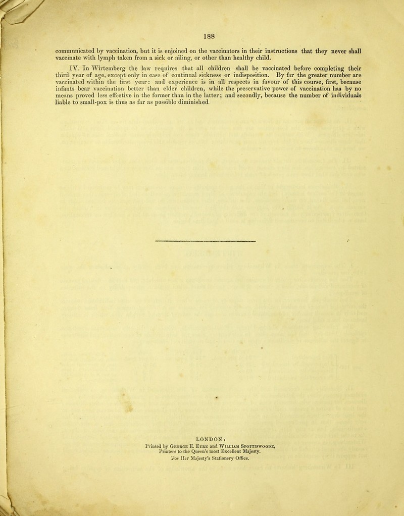 communicated by vaccination, but it is enjoined on the vaccinators in their instructions that they never shall vaccinate with lymph taken from a sick or ailing, or other than healthy child. IV. In Wirtemberg the law requires that all children shall be vaccinated before completing their third year of age, except only in case of continual sickness or indisposition. By far the greater number are vaccinated within the first year: and experience is in all respects in favour of this course, first, because infants bear vaccination better than elder children, while the preservative power of vaccination haa by no means proved less effective in the former than in the latter; and secondly, because the number of individuals liable to small-pox is thus as far as possible diminished. LONDON: Printed by George E. Eyke and William Spottiswoode, Printers to the Queen's most Excellent Majesty. STor Her Majesty's Stationery Office.