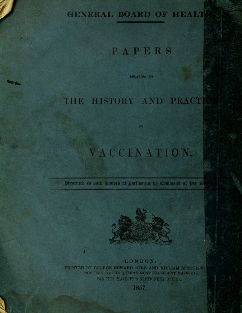 PAPERS RELATING TO .' THE HISTORY AND PRACT VACCINATION. presents to ootJ) Rouses of parliament bp Command of $tr iS LONDON: PRINTED BY GEORGE EDWARD EYRE AND WILLIAM SPQTTISW PRINTERS TO THE QUEEN'S MOST EXCELLENT MAJESTY. FOR HER MAJESTY'S STATIONERY OFFICE. k 1857. 'V