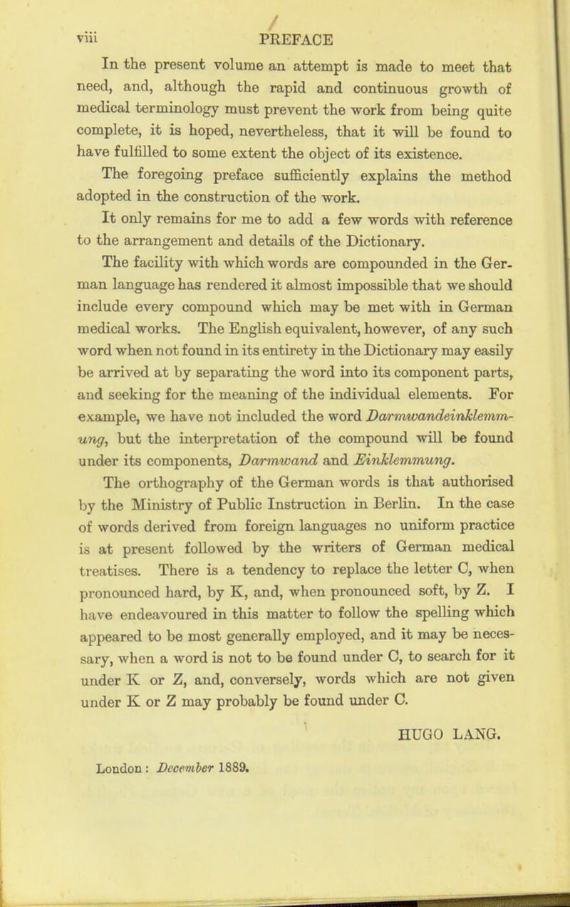 / viii PREFACE In the present volume an attempt is made to meet that need, and, although the rapid and continuous growth of medical terminology must prevent the work from being quite complete, it is hoped, nevertheless, that it will be found to have fulfilled to some extent the object of its existence. The foregoing preface sufficiently explains the method adopted in the construction of the work. It only remains for me to add a few words with reference to the arrangement and details of the Dictionary. The facility with which words are compounded in the Ger- man language has rendered it almost impossible that we should include every compound which may be met with in German medical works. The English equivalent, however, of any such word when not found in its entirety in the Dictionary may easily be arrived at by separating the word into its component parts, and seeking for the meaning of the individual elements. For example, we have not included the word Darmwandeinklemm- ung, but the interpretation of the compound will be found under its components, Darmwand and Einklemmung. The orthography of the German words is that authorised by the Ministry of Public Instruction in Berlin, In the case of words derived from foreign languages no uniform practice is at present followed by the writers of German medical treatises. There is a tendency to replace the letter C, when pronounced hard, by K, and, when pronounced soft, by Z. I have endeavoured in this matter to follow the spelling which appeared to be most generally employed, and it may be neces- sary, when a word is not to be found under C, to search for it under K or Z, and, conversely, words which are not given under K or Z may probably be found under C. HUGO LANG. London: December 1889.
