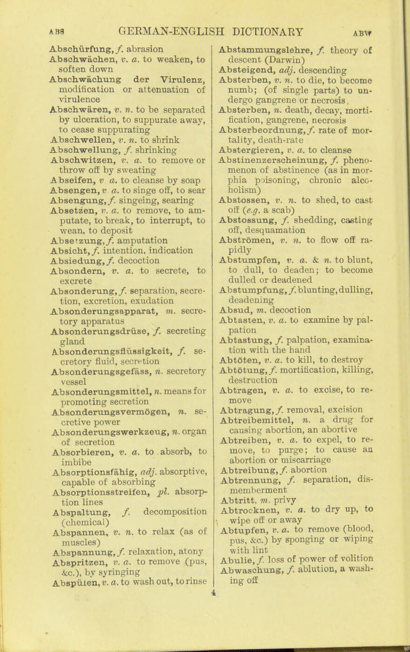 Abschiirfung,/. abrasion Abschwach.en, v. a. to weaken, to soften down Abaohwachung der Virulenz, modification or attenuation of virulence Abscbwaren, v. n. to be separated by ulceration, to suppurate away, to cease suppurating Abschwellen, v. n. to shrink Abschwellung, /. shrinking Abschwitzen, v. a. to remove or throw ofiE by sweating Abseifen, v a. to cleanse by soap Absengen, v a. to singe off, to sear Absengung,/. singeing, searing Absetzen, v. a. to remove, to am- putate, to break, to interrupt, to wean, to deposit Abse'-zung,/. amputation Absicbt,/. intention, indication Absiedung,/. decoction Absondern, v. a. to secrete, to excrete Absonderung,/. separation, secre- tion, excretion, exudation Absonderungsapparat, m. secre- tory apparatus Absonderungsdriise, /. secreting gland A-bsondemngsfliissigkeit, /. se- cretory fluid, secn-tion Absonderungsgefass, n. secretorj' vessel Absonderungsmittel, n, means for promoting secretion AbsonderungsvermSgen, n. se- cretive power Absonderungswerkzeug, n. organ of secretion Absorbieren, v. a. to absorb, to imbibe Absorptionsfahig, adj. absorptive, capable of absorbing Absorptionsstreifen, absorp- tion lines Abspaltung, /. decomposition (chemical) Abspannen, v. n. to relax (as of muscles) Abspannung,/. relaxation, atony Abspritzen, v. a. to remove (pus, &c.), by syringing Abspuien.D. a. to wash out, to rinse Abstammungslehre, /. theory of descent (Darwin) Absteigend, adj. descending Absterben, v. n. to die, to become numb; (of single parts) to un- dergo gangrene or necrosis. Absterben, n. death, decay, morti- fication, gangrene, necrosis Absterbeordnung,/. rate of mor- tality, death-rate Abstergieren, v. a. to cleanse Abstinenzerscheinung, /. pheno- menon of abstinence (as in mor- phia piisoning, chronic alco- holism) Abstossen, v. Ji. to shed, to cast off {e.ff. a scab) Abstossung, /. shedding, casting off, desquamation Abstromen, v. 11. to flow off ra- pidly Abstumpfen, v. a. & n. to blunt, to dull, to deaden; to become dulled or deadened Abstumpfung, /. blunting, dulling, deadening Absud, m. decoction Abtasten, v. a. to examine by pal- pation Abtastung, /. palpation, examina- tion with the hand Abt6ten, v. a. to kill, to destroy Abtetung, /. mortification, killing, destruction Abtragen, v. a. to excise, to re- move Abtragung,/. removal, excision Abtreibemittel, n. a drug for causing abortion, an abortive Abtreiben, v. a. to expel, to re- move, ti) purge; to cause au abortion or miscarriage Abtreibung,/. abortion Abtrennung, /. separation, dis- memberment Abtritt, m. privy Abtrocknen, v. a. to dry up, to wipe off or away Abtupfen, a. to remove (blood, pus, &c.) by sponging or wiping with lint Abulie,/. loss of power of volition Abwaschung, /. ablution, a wash- ing off