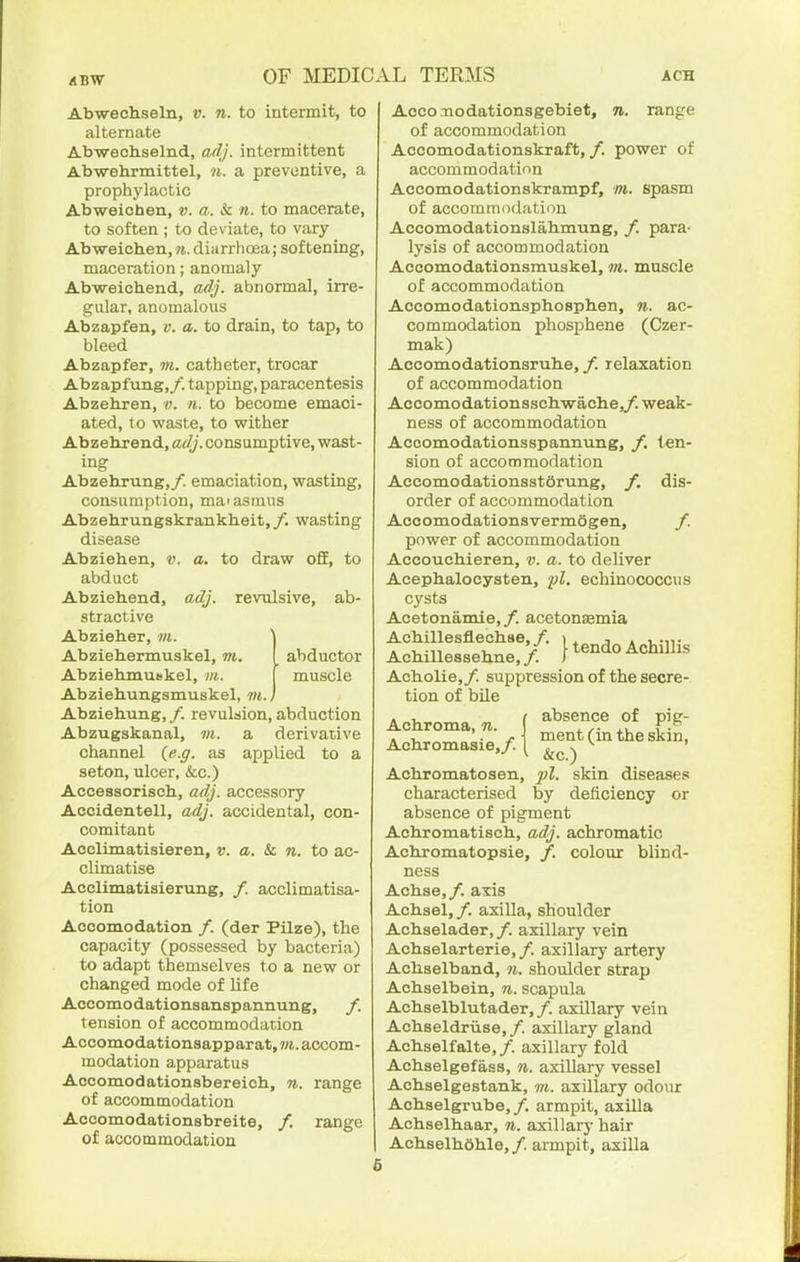 Abwechseln, v. n. to intermit, to alternate Abwecliselnd, adj. intermittent Abwehrmittel, n. a preventive, a prophylactic Abweichen, v. a. k. n. to macerate, to soften ; to deviate, to vary Abweichen, n. diarrhoea; softening, maceration; anomaly Abweichend, adj. abnormal, irre- gular, anomalous Abzapfen, v. a. to drain, to tap, to bleed Abzapfer, m. catheter, trocar Abzapfung,/. tapping, paracentesis Abzehren, o. n. to become emaci- ated, to waste, to wither Abzehjend, adj. consumptive, wast- ing Abzehrung,/. emaciation, wasting, consumption, maiasmus Abzehrungskrankheit,/. wasting disease Abziehen, v. a. to draw off, to abduct Abziehend, adj. revulsive, ab- stractive Abzieher, m. '\ Abziehermuskel, m. I abductor Abziehmunkel, m. [ muscle Abziehungsmuskel, m.) Abziehung, /. revulsion, abduction Abzugskanal, m. a derivative channel {e.g. as applied to a seton, ulcer, &c.) Acceasorisch, adj. accessory Accidentell, adj. accidental, con- comitant Acclimatisieren, v. a. k. n. to ac- climatise Acclimatisierung, /. acclimatisa- tion Accomodation /. (der Pilze), the capacity (possessed by bacteria) to adapt themselves to a new or changed mode of life Accomodationsanspannung, f. tension of accommodation Accomodationsapparat.m. accom- modation apparatus Accomodationsbereich, n. range of accommodation Accomodationsbreite, /. range of accommodation Accoaaodationsgebiet, n. range of accommodation Accomodationskraft, f. power of accommodatinn Accomodationskrampf, m. spasm of accommodation Accomodationslahmung, /. para- lysis of accommodation Accomodationsmuskel, m. muscle of accommodation Accomodationsphosphen, n. ac- commodation phosphene (Czer- mak) Accomodationsruhe, f. relaxation of accommodation Accomodationsschwache,/. weak- ness of accommodation Accomodationsspannung, /. ten- sion of accommodation Accomodationsstorung, f. dis- order of accommodation AcoomodationsvermSgen, /. power of accommodation Accouchieren, v. a. to deliver Acephalocysten, fl, echinococcus cysts Acetonamie,/. acetonaemia Achillesflechse,/. » . •, . i..,!- Achillessehne,/. } tendo Achillis Acholie,/. suppression of the secre- tion of bile absence of pig- ment (in the skin, &c.) pi. skin diseases by deficiency or Achroma, n. Achromasie,/. Achromatosen, characterised absence of pigment Achromatisch, adj. achromatic Achromatopsie, /. colour blind ness Achse,/. axis Achsel, /. axilla, shoulder Achselader,/. axillary vein Achselarterie,/. axillary artery Achselband, n. shoulder strap Achselbein, n. scapula Achselblutader,/. axUlary vein Achseldriise,/. axillary gland Achselfalte,/. axillary fold Achselgefass, n. axillary vessel Achselgestank, m. axillary odour Achselgrube,/. armpit, axilla Achselhaar, n. axillary hair Achselhdhle, /. armpit, axilla