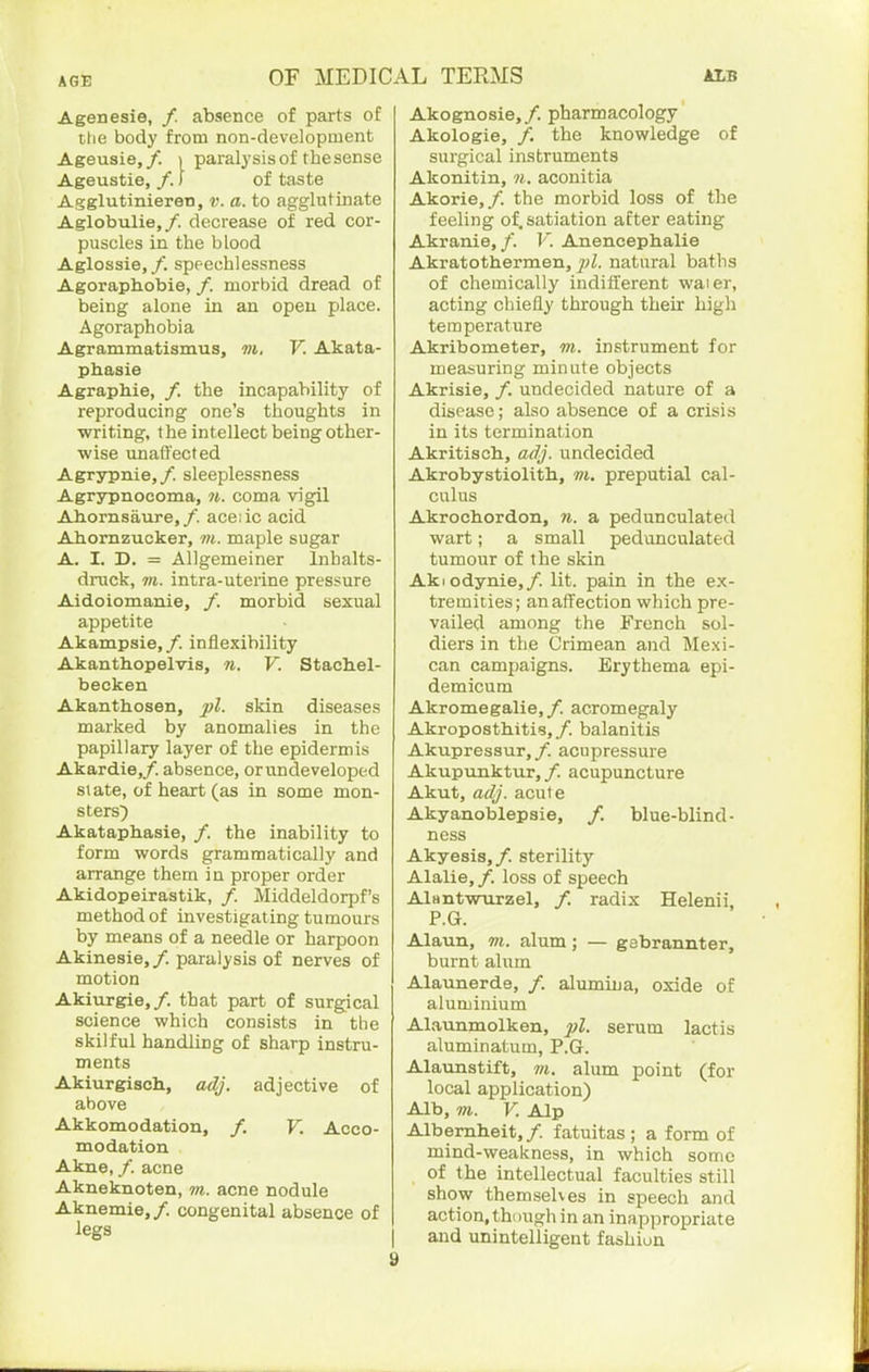 Agenesie, /. absence of parts of the body from non-development Ageusie,/. > paralysis of the sense Ageustie, /.) of taste Agglutinieren, v. a. to agglutinate Aglobulie,/. decrease of red cor- puscles in the blood Aglossie,/. speechlessness Agoraphobie, /. morbid dread of being alone in an open place. Agoraphobia Agrammatismus, m, V. Akata- phasie Agraphia, /. the incapability of reproducing one's thoughts in writing, the intellect being other- wise unaffected Agrypnie,/. sleeplessness Agrjrpnocoma, m. coma vigil Ahornsaure,/. ace:ic acid Ahornzucker, m. maple sugar A. I. D. = Allgemeiner Inhalts- druck, 711. intra-uterine pressure Aidoiomanie, /. morbid sexual appetite Akampsie, /. inflexibility Akanthopelvis, n. V. Stachel- becken Akanthosen, pi. skin diseases marked by anomalies in the papillary layer of the epidermis Akardie,/. absence, or undeveloped slate, of heart (as in some mon- sters^ Akataphasie, /. the inability to form words grammatically and arrange them in proper order Akidopeirastik, /. Middeldorpf's method of investigating tumours by means of a needle or harpoon Akinesia,/, paralysis of nerves of motion Akiurgia,/. that part of surgical science which consists in the skilful handling of sharp instru- ments Akiurgisch., adj. adjective of above Akkomodation, /. V. Acco- modation Akne, /. acne Akneknotan, m. acne nodule Aknemie, /. congenital absence of legs Akognosie,/. pharmacology Akologie, /. the knowledge of surgical instruments Akonitin, 7i. aconitia Akorie,/. the morbid loss of the feeling of. satiation after eating Akrania,/. V. Anencephalie Akratothermen, jvZ. natural baths of chemically inditferent waier, acting chiefly through their high temperature Akribometer, m. instrument for measuring minute objects Akrisia, /. undecided nature of a disease; also absence of a crisis in its termination Akritisch, adj. undecided Akrobystiolith, m. preputial cal- culus Akrochordon, 7i. a pedunculated wart; a small pedunculated tumour of the skin AkI Gdynia,/, lit. pain in the ex- tremities; an affection which pre- vailed among the French sol- diers in the Crimean and Mexi- can campaigns. Erythema epi- demicum Akromegalie,/. acromegaly Akropostbitis,/. balanitis Akupressur,/. acupressure Akupunktur, /. acupuncture Akut, adj. acule Akyanoblapsia, /. blue-blind- ness Akyesis,/. sterility Alalia, /. loss of speech AlantwTirzel, /. radix Helenii, P.G. Alaun, m. alum; — gsbrannter, burnt alum Alaunarde, /. alumina, oxide of aluminium Alaunmolken, pi. serum lactis aluminatum, P.G. Alaunstift, m. alum point (for local application) Alb, 7)1. V. Alp Albemheit,/. fatuitas ; a form of mind-weakness, in which some of the intellectual faculties still show themselves in speech and action, though in an inappropriate and unintelligent fashiun