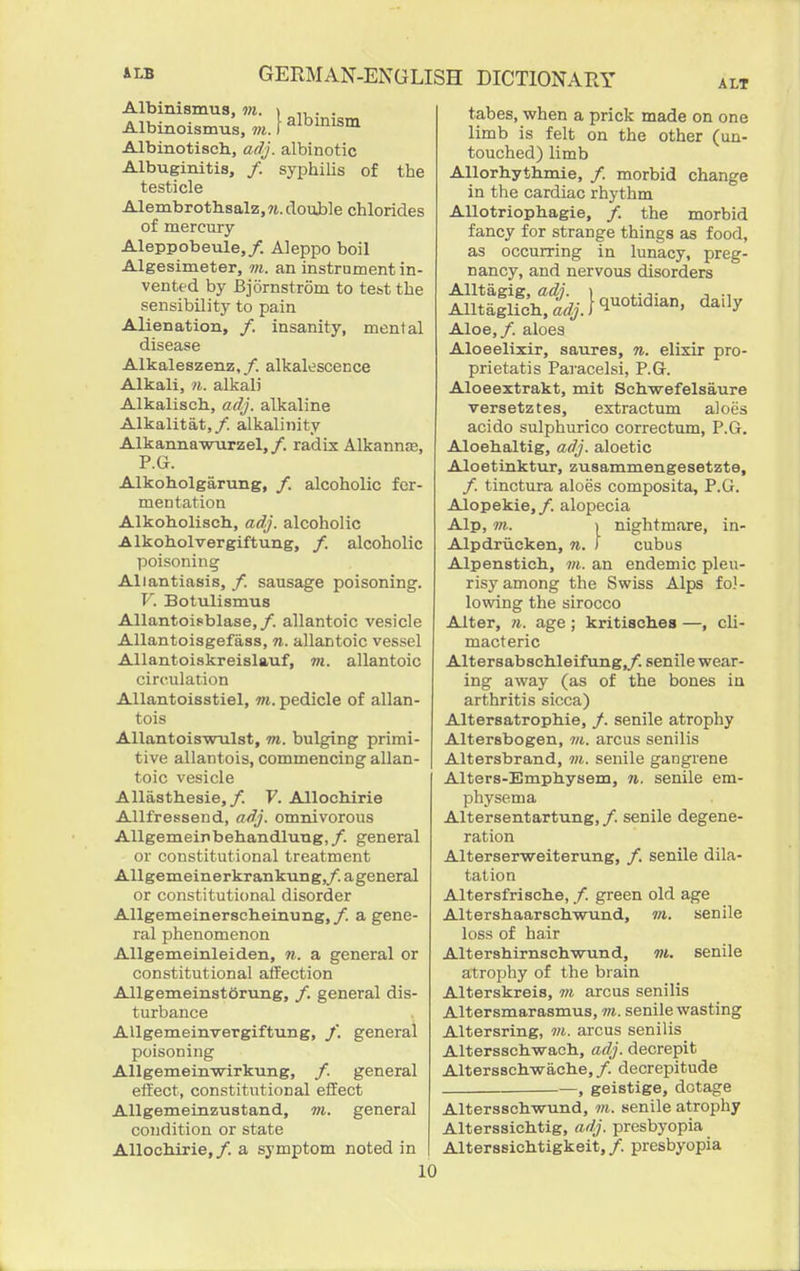 Albinismua, in. i . . Albinotisch, adj. albinotic Albuginitis, /. syphilis of the testicle Alembrotbsalz,?i.doub]e chlorides of mercury Aleppobeule,/. Aleppo boil Algesimeter, m. an instrument in- vented by Bjornstrom to tcbt the sensibility to pain Alienation, /. insanity, mental disease Alkaleszenz,/. alkalescence Alkali, n. alkali Alkalisch., adj. alkaline Alkalitat,/. alkalinity Alkanna-wTirzel,/. radix Alkannas, P.G. Alkoholgarung, /. alcoholic fer- mentation Alkobolisch, adj. alcoholic Alkoholvergiftung, /. alcoholic poisonins; Allantiasis, /. sausage poisoning. V. Botulismus Allantoisblase,/. allantoic vesicle AUantoisgefass, n. allantoic vessel Allantoiskreislauf, m. allantoic circulation Allantoisstiel, m. pedicle of allan- tois Allantoiswulst, m. bulging primi- tive allantois, commencing allan- toic vesicle AUasthesie,/. F. Allocliirie Allfressend, adj. omnivorous Allgemeinbehandlung,/. general or constitutional treatment Allgemeinerkrankung,/. ageneral or constituticmal disorder Allgemeinerscheinung,/. agene- ral phenomenon Allgemeinleiden, n. a general or constitutional affection AllgemeinstOrung, /. general dis- turbance Allgemeinvergiftung, /. general poisoning Allgemeinwirkung, /. general effect, constitutional effect AUgemeinzustand, m. general condition or state Allocliirie,/. a symptom noted in ALT tabes, when a prick made on one limb is felt on the other (un- touched) limb Allorh.yth.mie, /. morbid change in the cardiac rhythm AUotriophagie, /. the morbid fancy for strange things as food, as occurring in lunacy, preg- nancy, and nervous disorders Aloe,/, aloes Aloeelixir, saures, n. elixir pro- prietatis Paracelsi, P.G. Aloeextrakt, mit Schwefelsaure versetztes, extractum aloes acido sulphurico correctum, P.G. Aloehaltig, adj. aloetic Aloetinktur, zusammengesetzte, /. tinctura aloes composita, P.G. Alopekie,/. alopecia Alp, in. ) nightm.ire, in- Alpdriicken, n. ) cubus Alpenstich, in. an endemic pleu- risy among the Swiss Alps fol- lowing the sirocco Alter, n. age ; kritisch.es —, cU- macteric Altersabschleifung,/. senile wear- ing away (as of the bones in arthritis sicca) Altersatrophie, /. senile atrophy Altersbogen, in. arcus senilis Altersbrand, in. senile gangrene Alters-Emphysem, n. senile em- physema Altersentartung, / senile degene- ration Alterserweiterung, /. senile dila- tation Altersfrische, /. green old age AltershaarschwTind, in. senile loss of hair Altershirnschwund, m. senile atrophy of the brain Alterskreis, m arcus senilis Altersmarasmus, vi. senile wasting Altersring, in. arcus senilis Altersschwach, adj. decrepit Altersschwache, /. decrepitude —, geistige, dotage Altersschwund, in. senile atrophy Alterssichtig, adj. presbyopia Alterssichtigkeit, /. presbyopia