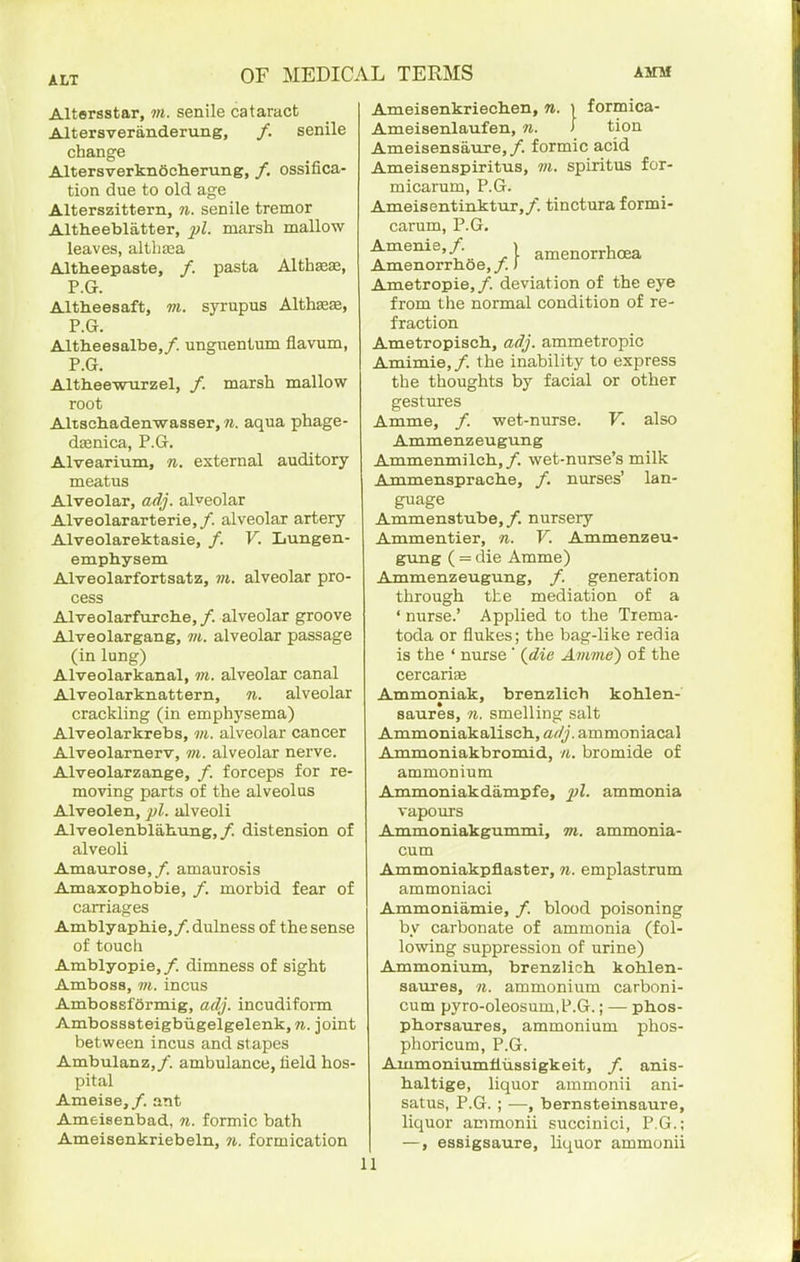 ALT Altersstar, ?«. senile cataract Altersveranderung, /. senile change AltersverknSclierung, /, ossifica- tion due to old age Alterszittern, 7i. senile tremor Altheebliitter, marsh mallow leaves, altba;a Altheepaste, /. pasta Altbaese, P.G. Altheesaft, vi. syrupus AlthsEiE, P.G. Altheesalbe,/. ungnentum flavum, P.G. AltheewTirzel, /. marsh mallow root Altsch.adenwasser, n. aqua phage- dasnica, P.G. Alvearium, n. external auditory meatus Alveolar, adj. alveolar Alveolararterie,/. alveolar artery Alveolarektasie, /. V. Lungen- emphysem Alveolarfortsatz, ?7t. alveolar pro- cess Alveolarfiirclie,/. alveolar groove Alveolargang, m. alveolar passage (in lung) Alveolarkanal, m. alveolar canal Alveolarknattern, n. alveolar crackling (in emphysema) Alveolarkrebs, m. alveolar cancer Alveolarnerv, m. alveolar nerve. Alveolarzange, /. forceps for re- moving parts of the alveolus Alveolen, pi. alveoli Alveolenblahung,/. distension of alveoli Amaurose,/. amaurosis Amaxophobie, /. morbid fear of carriages Amblyapbie,/. dulness of the sense of touch Amblyopie,/. dimness of sight Amboss, VI. incus Ambossformig, adj. incudiform Ambosasteigbiigelgelenk, n. joint between incus and stapes Ambulanz,/. ambulance, field hos- pital Ameise,/, ant Ameisenbad, n. formic bath Ameisenkriebeln, 7i. formication Ameisenkriechen, n. i formica- Ameisenlaufen, n. > tion Ameisensaure,/. formic acid Ameisenspiritus, wj. spiritus for- micarum, P.G. Ameisentinktur,/. tinctnra formi- carum, P.G. Amenie,/. | amenorrhoea Amenorrhoe, /.) Ametropie, /. deviation of the eye from the normal condition of re- fraction Ametropisch, adj. ammetropic Amimie,/. the inability to express the thoughts by facial or other gestures Amme, /. wet-nurse. V. also Ammenz eugung Ammenmilch,/. wet-nurse's milk Ammensprache, /. nurses' lan- guage Ammenstube,/. nursery Ammentier, n. V. Ammenz eu- gxmg ( = die Amme) Ammenzeugung, /. generation through the mediation of a ' nurse.' Applied to the Trema- toda or flukes; the bag-like redia is the ' nurse ' {die Amme) of the cercarise Ammoniak, brenzlieh koblen- saures, n. smelling salt Ammoniakalisch., adj. ammoniacal Ammoniakbromid, n. bromide of ammonium Ammoniakdampfe, ammonia vapours Ammoniakgummi, m. ammonia- cum Ammoniakpflaster, n. emplastrum ammoniaci Ammoniamie, /. blood poisoning by carbonate of ammonia (fol- lowing suppression of urine) Ammonium, brenzlieh kolilen- saures, n. ammonium carboni- cum pyro-oleosum,P.G.; — phos- ph.orsaures, ammonium phos- phoricum, P.G. Ammoniumfiussigkeit, /. anis- baltige, liquor ammonii ani- satus, P.G. ; —, bernsteinsaure, liquor ammonii succinic!, P.G.; —, easigsaure, liquor ammonii