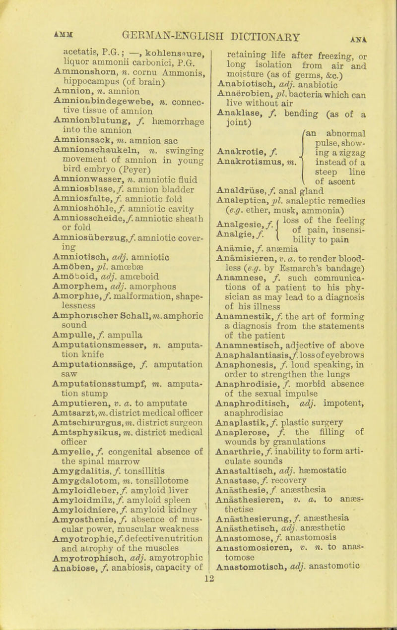 acetatis, P.G.; —, kohlensnure, liquor ammonii carbunici, P.CI. Ammonshorn, n. cornu Ammonis, iiippocampus (of brain) Amnion, ti. amnion Arnnionbindegewebe, 7i. connec- tive tissue of amnion Amnionblutung, /. haemorrhage into the amnion Amnionsack, 7?i. amnion sac Amnionscliaukeln, n. swinging movement of amnion in young bird embryo (Peyer) Amnionwasser, 71. amniotic fluid Amniosblase,/. amnion bladder Amniosfalte, /. amniotic fold Amniosheiile,/. amuioiic cavity Amniosacheide,/. amniotic sheath or fold Amnlosiiberzug,/. amniotic cover- ing Amniotisch, adj. amniotic Amoben, pi. amoebce AmOtoid, adj. amoeboid Amorphem, adj. amoi'phous Amorphie,/. malformation, shape- lessness Amphorischer Schall,?«. amphoric sound Ampulla,/, ampulla Amputationsmesser, 71. amputa- tion knife Amputationssage, /. amputation saw Amputationsstumpf, 7n. amputa- tion stump Amputieren, v. a. to amputate Amtsarzt,«i. district medical officer Amtschirurgus,7«. district surgeon Amtsphysikus, »i. district medical officer Amyelie,/. congenital absence of the spinal marrow Amygdalitis, /. tonsillitis Amygdalotom, m. tonsillotome Amyloidleber,/. amj'loid liver Amyloidmilz,/'. amyloid spleen Amyloidniere,/. amyloid kidney Amyosthenie, /. absence of mus- cular power, muscular weakness Amyotrophie,/. defective nutrition and airopli}^ of the muscles Amyotrophisch, adj. amyotrophic Anabiose, /. anabiosis, capacity of Anakrotie, /. Anakrotismus, 7n. I retaining life after freezing, or long isolation from air and moisture (as of germs, &c.) Anabiotisch, adj. anabiotic Anaerobien, jjl. bacteria which can live without air Anaklase, /. bending (as of a joint) an abnormal pulse, show- ing a zigzag instead of a steep line of ascent Analdriise,/. anal gland Analeptica, ^7^. analeptic remedies (e.ff. ether, musk, ammonia) Analgesia,/, i the feeling Analgia,/ | ?%f^'^' ^ bility to pain Anamia,/. anaemia Anamisieran, v. a. to render blood- less (e.ff. by Esmarch's bandage) Anamnese, /. such communica- tions of a patient to his phy- sician as may lead to a diagnosis of his illness Anamnestik,/. the art of forming a diagnosis from the statements of the patient Anamnastisch, adjective of above Anapbalantiasis,/. loss of eyebrows Anaphonesis, /. loud speaking, in order to strengthen the lungs Anapbrodisie, /. morbid absence of the sexual impulse Anaphroditisch, adj. impotent, anaphrodisiac Anaplastik, /. plastic surgery Anaplerosa, /. the filling of wounds by granulations Anarthria, /. inability to form arti- culate sounds Anastaltiscli, adj. hsemostatic Anastase,/. recovery Anasthesie,/ anesthesia Anasthesieren, v. a. to an£ES- thetise Anasthesiarung, /. anaesthesia Aniisthatisch, adj. anEesthetic Anastomose, /. anastomosis Anastomosiaren, v. 71. to anas- tomose Anastomotisch., adj. anastomotic