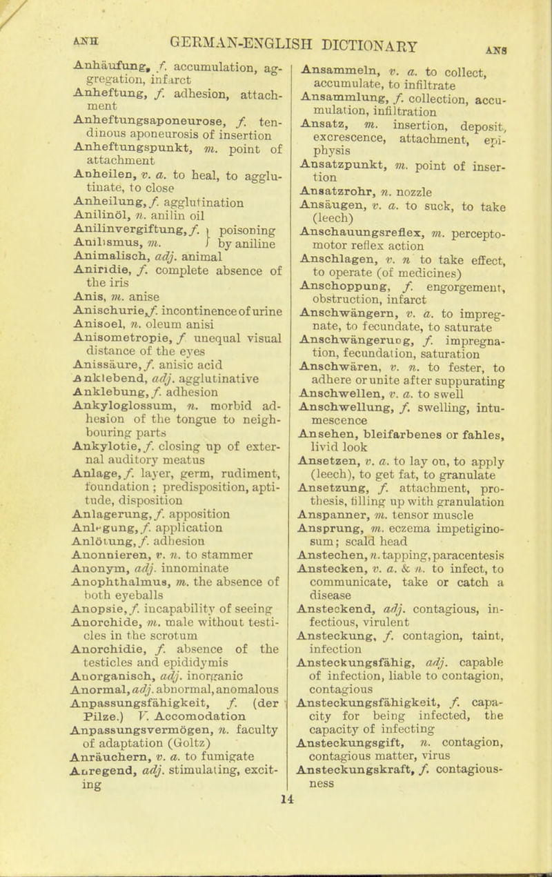 ANS Anhaufung, /. accumulation, ag- greu-ation, infarct Anlieftxmg, /. adhesion, attach- ment Anheftungsaponeurose, /. ten- dinous aponeurosis of insertion Anheftungspunkt, vi. point of attachment Anheilen, v. a. to heal, to agglu- tinate, to close Anheilung,/ agglutination Anilinol, n. anilin oil Anilinvergiftung,/. i poisoning Anilismus, 7«. J by aniline Animalisch, adj. animal Aniridie, /. complete absence of the iris Anis, VI. anise Anischuriejy. incontinence of urine Anisoel, n. oleum anisi Auisometropie, / unequal visual distance of the eyes Anissaure,/. anisic acid jankiebend, adj. agglutinative Anklebung,/. adhesion Ankyloglossum, n. morbid ad- hesion of the tongue to neigh- bouring parts Ankylotie,/. closing np of exter- nal auditory meatus Anlage,/. layer, germ, rudiment, foundation ; predisposition, apti- tude, disposition Anlagerung,/. apposition Anl^gung,/. application Anloiung,/. adhesion Anonnieren, r. n. to stammer Anonym, adj. innominate Anophthalmus, m. the absence of both eyeballs Anopsie, /. incapability of seeing Anorchide, m. male without testi- cles in the scrotum Anorohidie, /. absence of the testicles and epididj'mis Auorganiscli, adj. inorganic Anorra&l, adj. abnormal, anomalous Anpassungsfahigkeit, /. (der Pilze.) V. Accomodation Anpassungsvermogen, n. faculty of adaptation (Goltz) Anrauchern, v. a. to fumigate Aoregend, adj. stimulating, excit- ing Ansammeln, v. a. to collect, accumulate, to infiltrate Ansammlung, /. collection, accu- mulation, infiltration Ansatz, m. insertion, deposit, excrescence, attachment, epi- physis Ansatzpunkt, m, point of inser- tion Ansatzrohr, ?i. nozzle Ansaugen, v. a. to suck, to take (leech) Anschauungsreflex, m. percepto- motor reflex action Anschlagen, v. n to take effect, to operate (of medicines) Anschoppung, /. engorgement, obstruction, infarct Ansch-wangern, a;, a. to impreg- nate, to fecundate, to saturate AnachwangeruDg, /. impregna- tion, fecundation, saturation Anschwaren, v. n. to fester, to adhere or unite after suppurating Anschwellen, r. a. to swell Anschwellung, /. swelling, intu- mescence Ansehen, bleifarbenes or fables, livid look Ansetzen, v. a. to lay on, to apply (leech), to get fat, to granulate Ansetzung, /. attachment, pro- thesis, tilling up with granulation Anspanner, m. tensor muscle Ansprung, m. eczema impetigino- sum; scald head Anstechen, ti. tapping, paracentesis Anstecken, v. a. k. n. to infect, to communicate, take or catch a disease Ansteokend, adj. contagious, in- fectious, virulent Ansteckung, /. contagion, taint, infection Ansteckungsfahig, adj. capable of infection, liable to contagion, contagious Ansteckungsfahigkeit, /. capa- city for being infected, the capacit}- of infecting Ansteckungsgift, n. contagion, contagious matter, virus Ansteckungskraft, /. contagious- ness