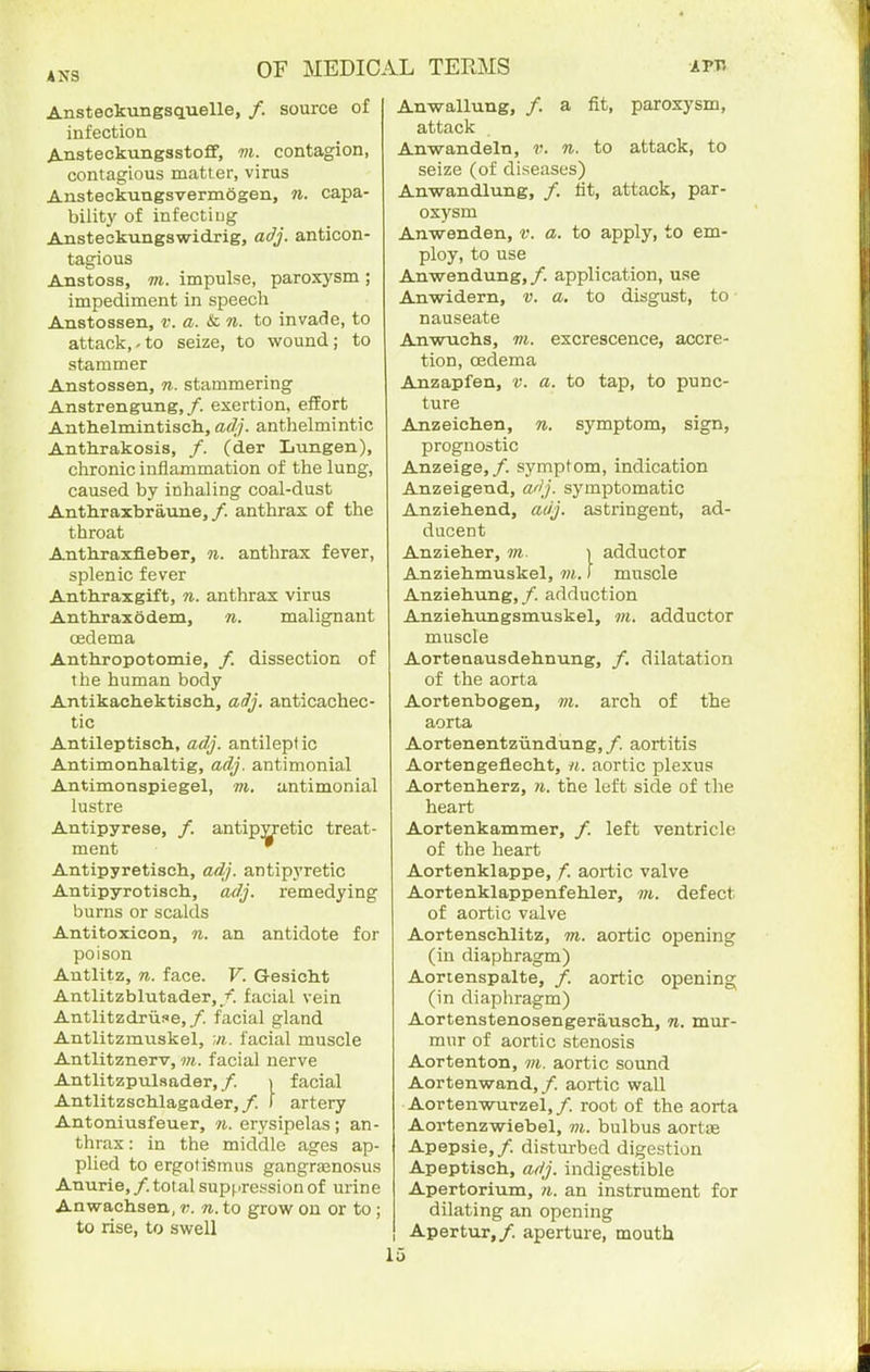 4NS Ansteckungsquelle, /. source of infection Ansteckungsstoff, m. contagion, contagious matter, virus Ansteckungsvermogen, n. capa- bility of infecting Ansteckungswidrig, adj. anticon- tagious Anstoss, VI. impulse, paroxysm ; impediment in speech Anstossen, v. a. & n. to invade, to attack,-to seize, to wound; to stammer Anstossen, n. stammering Anstrengung,/. exertion, effort Anthelmintisch, adf). anthelmintic Anthrakosis, /. (der Lungen), chronic inflammation of the lung, caused by inhaling coal-dust Anthraxbraune,/. anthrax of the throat Anthraxfleber, n. anthrax fever, splenic fever Anthraxgift, n. anthrax virus Anthraxodem, n. malignant oedema Anthropotomie, /. dissection of the human body Antikachektisch, adj. anticachec- tic Antileptiscli, adj. antileptio Antimonhaltig, adj. antimonial Antimonspiegel, m. antimonial lustre Antipyrese, /. antipyretic treat- ment Antipyretisch, adj. antipyretic Antipyrotisch, adj. remedying burns or scalds Antitoxicon, n. an antidote for poison Antlitz, n. face. F. Gesicht Antlitzblutader,/. facial vein Antlitzdriise,/. facial gland Antlitzmuskel, facial muscle Antlitznerv, m. facial nerve Antlitzpulsader, /. i facial Antlitzschlagader,/. ) artery Antoniusfeuer, ti. erysipelas; an- thrax : in the middle ages ap- plied to ergotiSmus gangrsenosus Anurie, /. total suppression of urine Anwachsen, v. n. to grow on or to ; to rise, to swell Anwallung, /. a fit, paroxysm, attack Anwandeln, v. n. to attack, to seize (of diseases) Anwandlung, /. tit, attack, par- oxysm Anwenden, v. a. to apply, to em- ploy, to use Anwendung,/. application, use Anwidern, v. a. to disgust, to ■ nauseate An-wTichs, m. excrescence, accre- tion, oedema Anzapfen, v. a. to tap, to punc- ture Anzeichen, n. symptom, sign, prognostic Anzeige,/. symptom, indication Anzeigeud, a'{j. symptomatic Anziehend, adj. astringent, ad- ducent Anzieher, m. ] adductor Anziehmuskel, vi. i muscle Anziehung, /. adduction Anziehungsmuskel, m. adductor muscle Aortenausdeh.nung, /. dilatation of the aorta Aortenbogen, m. arch of the aorta Aortenentziindung, /. aortitis Aortengeflecht, n. aortic plexus Aortenherz, n. the left side of the heart Aortenkammer, /. left ventricle of the heart Aortenklappe, /. aortic valve Aortenklappenfehler, m. defect of aortic valve Aortenschlitz, m. aortic opening (in diaphragm) Aortenspalte, /. aortic opening (in diaphragm) Aortenstenosengerauscli, n. mur- mur of aortic stenosis Aortenton, 7/t. aortic sound Aortenwand,/. aortic wall Aortenwurzel, /. root of the aorta Aortenzwiebel, »t. bulbus aortte Apepsie,/. disturbed digestion Apeptisch, adj. indigestible Apertorium, n. an instrument for dilating an opening Apertur,/. aperture, mouth