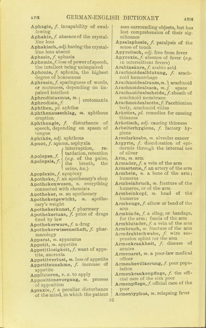 ARM Aphagie, /. incapability of swal- lowing Aphakie, /. absence of the crystal- line lens Aphakisch, adj.haying the crystal- line lens absent Aphasia,/, aphasia Aphemie,/. loss of power of speech, the intellect being unimpaired Aphonie, /. aphonia, the highest degree of hoarseness Aphrasie, /. sparingness of words, or muteness, depending on im- paired intellect Aphrodisiasmus. m.^ g^oto^ania Aphrodisie,/. ) Aphthen, yl. aphthae Aphthenausschlag, 7n. aphthous eruption Aphthongie, /. disturbance of speech, depending on spasm of tongue AphthSs, adj. aphthous Apnoe, /. apnoea, asphyxia interruption, re- tardation, retention (e.ff. of the pulse, the breath, the . urine, &c.) Apoplexie,/. apoplexy Apotheke,/. an apothecary's shop Apothekenwesen, 7i. everything connected with chemists Apotheker, vi. an apothecary Apothekerge-wich.t, n. apothe- cary's weight Apothekerkunst, /. pharmacy Apothekertaxe, /. price of drugs fixed by law Apothekerware,/. a drug Apothekerwissenschaft, /. phar- macology Apparat, m. apparatus Appetit, m. appetite Appetitlosigkeit, /. want of appe- tite, anorexia Appetitverlust, m. loss of appetite Appetitzunahme, /. increase of appetite Applizieren, v. a. to apply Appositionsvorgang, m. process of apposition Apraxie,/. a peculiar distm-bance of the mind, in whicli the patient Apolepse,/. Apolepsis,/. sees surrounding objects, but hag lost comprehension of their sig- nificance Apselaphesie, /. paralysis of the sense- of touch Apyretisch, adj. free from fever Apyrexie, /. absence of fever (^e.ff. in intermittent fevers) Arabinsaure,/. arable acid Arachnoidealblutung, /. arach- noid hasmorrhage Arachnoidealraum,7«.) arachnoid Arachnoidealsack, space Arachnoidealacheide,/. sheath of arachnoid membrane Arachnoidealzotte,/. Pacchionian body, arachnoid villus Araoticn, pi. remedies for causing thinness Araotisch, adj. causing thinness Arbeiterhygiene, /. factory hy- giene Areolarkrebs, m. alveolar cancer Argyrie, /. discoloration of epi- dermis through the internal use of silver Arm, m. arm Armader, /. a vein of the arm Armarterie,/. an artery of the arm Armbein, n. a bone of the arm; humerus Armbeinbruch, m. fracture of the humerus, or of the arm Armbeinkopf, «i. head of the liumerus Armbeuge,/. elbow or bend of the aim Armbinde, /. a sling, or bandage, for the arm ; fascia of the arm Armblutader, /. a vein of the arm Armbruch, m fracture of the arm Armdrahtschwebe, /. wire sus- pension splint lor the arm Armeekrankheit, /. disease of armies Armenarzt, m. a poor-law medical otticer Armenbevolkerung,/. poor popu- lation Armenkrankenpflege, /. the offi- cial care of the sick poor Armenpflege,/. official care of the poor Armentyphus, m. relapsing fever IC