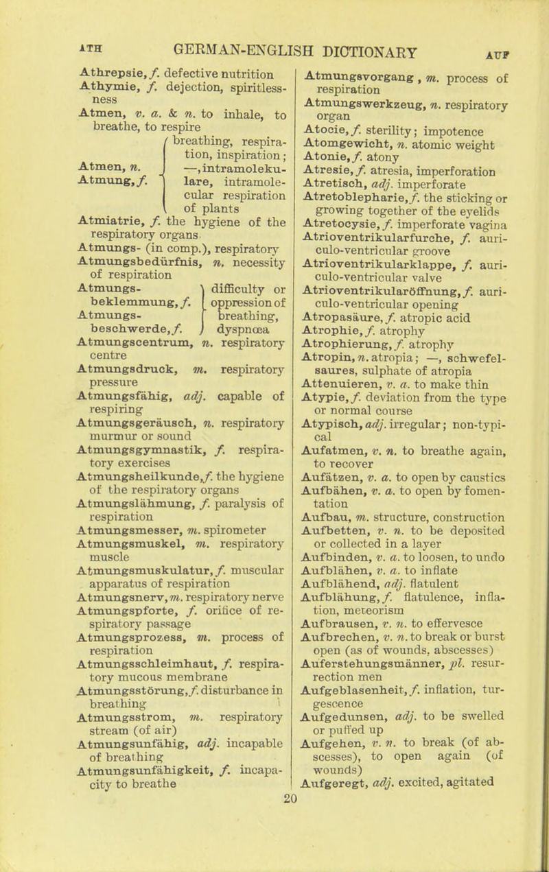 Attirepsie, /. defective nutrition Athymie, /. dejection, spiritless- ness Atmen, v. a. & n. to inhale, to breathe, to respire ' breathing, respira- tion, inspiration ; Atmen, n. J —, intramoleku- Atmving,/. 1 lare, intramole- j cular respiration \ of plants Atmiatrie, /. the hygiene of the respiratory organs Atmungs- (in comp.), respirator}^ Atmungsbedurfnis, n. necessity of respiration Atmungs- \ diflBculty or beklemmung,/. oppression of Atmungs- ' breathing, beschwerde,/. j dyspnoea Atmungscentrum, n. respiratory centre Atmungsdruck, m, respiratory pressure Atmungsfahig, adj. capable of respiring Atmungsgerausch, n. respiratory murmur or sound Atmungsgymnastik, /. respira- tory exercises Atmungsheilkunde,/. the hygiene of the respii'atory organs Atmungslahmung, /. paralysis of respiration Atmungsmesser, m. spirometer Atmungsmuskel, m. respiratory muscle Atmungsmuskulatur,/. muscular apparatus of respiration Atmungsnerv,wt. respiratory nerve Atmungspforte, /. oritice of re- spiratory passage Atmungsprozess, m. process of respiration AtmungsscMeimhaut, /. respira- tory mucous membrane AtmungsstSrung,/. disturbance in breat hing Atmungsstrom, w. respiratory stream (of air) Atmungsunfahig, adj. incapable of breathing Atmungsunfahigkeit, /. incapa- city to breathe ATTF Atmungsvorgang , m. process of respiration Atmungswerkzeug, n. respiratory organ Atocie,/. sterility; impotence Atomgewicht, n. atomic weight Atonie,/. atony Atresie, /. atresia, imperforation Atretisch, adj. imperforate Atretoblepharie,/. the sticking or growing together of the eyelids Atretocysie,/. imperforate vagina Atrioventrikularfurche, /. auri- culo-ventricular groove Atrioventrikularklappe, /. auri- culo-ventricular valve Atrioventrikulardffnung,/. auri- culo-ventricular opening Atropasaure, /. atropic acid Atrophie,/. atrophy Atrophierung, /. atrophy Atropin, «. atropia; —, schwefel- saures, sulphate of atropia Attenuieren, a. to make thin Atypie,/. deviation from the type or normal course Atypisch, adj. irregular; non-typi- cal Aufatmen, v. n. to breathe again, to recover Aufatzen, v. a. to open by caustics Aufbahen, v. a. to open by fomen- tation Aufbau, m. structure, construction Aufbetten, v. n. to be deposited or collected in a layer Aufbinden, v. a. to loosen, to undo Aufblahen, a. to inflate Aufblabend, adj. flatulent Aufblahung,/. flatulence, infla- tion, meteorism Aufbrausen, v. n. to effervesce Aufbrecben, v. n. to break or burst open (as of wounds, abscesses) Auferstehungsmanner, ^jZ. resur- rection men Aufgeblasenheit,/. inflation, tur- gescence Aufgedunsen, adj. to be swelled or putted up Aufgehen, v. «. to break (of ab- scesses), to open again (of wounds) Aufgeregt, adj. excited, agitated