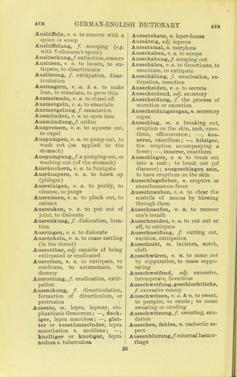 AuslOffeln, v. a. to remove with a spoon 01 »!Coop Ausloffelung, /. scooping (e.g. with Volkmann's spoon) Ausloschung,/ extinction, erasure Auslosen, v. a. to loosen, to ex- tirpate, to disarticulate AuslSsung, /. extirpation, disar- ticulation Ausmagem, v. a. & n. to make lean, to emaciate, to grow thin Ausmeisseln, v. a. to chisel off Ausmergeln, v. a. to emaciate Ausmergelung,/. emaciation Ausmiinden, v. ii. to open into Ausmiindung,/. orifice Auspressen, v. a. to squeeze out, to expel Auspumpen, v. a. to pump out, to wash out (as applied to the stomach) Auspumpung, /. a pumping out, or washing out (of the stomach) Ausrauchern, v. a. to fumigate Ausrauspem, v. a. to hawk up (phlegm) Ausreinigen, v. a. to purify, to cleanse, to purge Ausreisseu, v. a. to pluck out, to extract Ausrenken, v. a. to put out of joint, to dislocate Ausrenkung, /. dislocation, luxa- tion Ausringen, v. a. to dislocate AusrOcheln, v. n. to cease rattling (in the throat) Ausrottbar, adj. capable of being extirpated or eradicated Ausrotten, v. a. to extirpate, to eradicate, to exterminate, to destroy Ausrottung, /. eradication, extir- pation Aussackving, /. diverticulation, formation of diverticulum, or protrusion Aussatz, m. lepra, leprosy, ele- phantiasis Grsecorum; —, fleck- iger, lepra maculosa; —, glat- ter or verstummelnder, lepra auEesthetica s. mutilans; —, knolliger or knotiger, lepra nodosa s. tuberculosa 28 Aussatzhaus, n. leper-house Aussatzig, adj. leprous Aussatzmal, n. morphcea Ausschaben, v. a. to scrape Ausschabung,/. scraping out Ausschalen, v. a. to decorticate, to enucleate, to extirpate Ausschalung, /. enucleation, ex- tirpation, resection Ausscheiden, v. a. to secrete Ausscheidend, adj. secretory Ausscheidung, /. the process of secretion or excretion Ausscheidungsorgan, n. secretory organ Ausschlag, m. a breaking out, eruption on the skin, rash, exan- them, efflorescence; —, aus- serer, exanthem; —, hJtziger, the eruption accompanying a fever; —, innerer, enanthem Ausscblagen, v. n. to break out into a rash ; to break out (of diseases); ausgeschlagen sein, to have eruptions on the skin AusscMagsfleber, n. eruptive or exanthematous fever Ausschnauben, v. a. to clear the nostrils of mucus by blowing through them Ausschnaufen, v. n. to recover one's breath Ausschneiden, v. a. to cut out or olf, to extirpate Ausschneidung, /. cutting out, excision, extirpation Aussohnitt, m. incisura, notch, cleft Ausschwaren, v. n. to come out bj' suppuration, to cease suppu- rating Ausachweifend, adj. excessive, intemperate, licentious Ausschweifung, geschlechtliche, /. excessive venery Ausschwitzen, v. a. & n. to sweat, to perspire, to exude; to cease sweating or exuding Ausschwitzung, /. sweating, exu- dation Auasehen, fables, n. cachectic as- pect Aussenblutung,/. external hsemor- rhage