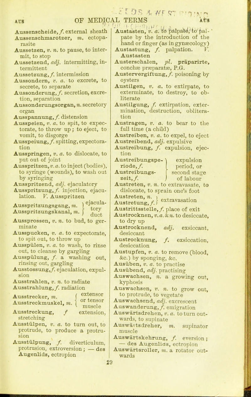 Aussenscheide,/. external sheath Aussenschmarotzer, ?«. ectopa- rasite Aussetzen, v. n. to pause, to inter- mit, to stop Aussetzend, adj. intermitting, in- termittent Aussetzung,/. intermission Aussondem, v. a. to excrete, to secrete, to separate Aiissonderung, /. secretion, excre- tion, separation Aussonderungsorgan, n. secretory organ Ausspannung,/. distension Ausspeien, v. a. to spit, to expec- torate, to throw up; to eject, to vomit, to disgorge Ausspeiung,/. spitting, expectora- tion Ausspringen, v. a. to dislocate, to put out of joint Ausspritzen,r.a. to inject (bodies), to syringe (wounds), to wasli out by syringing Ausspritzend, adj. ejaculatory AusspritzTing,/. injection, ejacu- lation. V. Ausspritzen ejacula' tory duct Aussprossen, v. n. to bud, to ger- minate Ausspucken, v. a. to expectorate, to spit out, to throw up Ausspiilen, v. a. to wash, to rinse out, to cleanse by gargling Ausspiilung, /. a washing out, rinsing out, gargling Ausstoasung,/. ejaculation, expul- sion Ausstrahlen, v. n. to radiate Ausstrahlung,/. radiation Ausstrecker,f extensor Ausstreckmuskel, m. \ °^ ' ^ muscle Ausstreckung, / extension, stretching Ausstulpen, v. a. to turn out, to protrude, to produce a protru- sion Ausstulpung, /. diverticulum, protrusion, extroversion; — des Augenlids, ectropion Ausspritzungsgang, m Ausspritzungskanal, m. Austasten, a. Vo ^alpaSd.'fco' pal-' pate by the introduction of the hand or finger (as in gynaecology) Austastung, /. palpation. V. Austasten Austerschalen, pi. praparirte, conchte prseparatas, P.Gr. Austervergiftung,/. poisoning by oysters Austilgen, v. a, to extirpate, to exterminate, to destroy, to ob- literate Austilgung, /. extirpation, exter- mination, destruction, oblitera- tion Auatragen, v. a. to bear to the full time (a child) Austreiben, v. a. to expel, to eject Austreibend, adj. expulsive Austreibung, /. expulsion, ejec- tion Auatreibungspe- \ expulsion riode,/. I period, or Austreibungs- [ second stage zeit,/. j of labour Austreten, v. n. to extravasate, to dislocate, to sprain one's foot Austreten, n. \ , Austretung,/.f extravasation Austrittsstelle,/. place of exit Austrocknen, v.a. Sen. to desiccate, to dry up Austrocknend, adj. exsiccant, desiccant Austrocknvmg, /. exsiccation, desiccation Austupfen, v. a. to remove (blood, &c.) by sponging, &c. Ausiiben, v. a. to practise Ausiibend, adj. practising Auswachsen, n. a growing out, kyphosis Auswachsen, v. n. to grow out, to protrude, to vegetate Auswachsend, adj. excrescent Auswanderung,/. emigration Auswartsdrehen, v. a. to turn out- wards, to supinate Auswaitsdreher, m. supinator muscle Auswartskehrung, /. eversion; — des Augenlids, ectropion Auswartsroller, m. a rotator out- wards