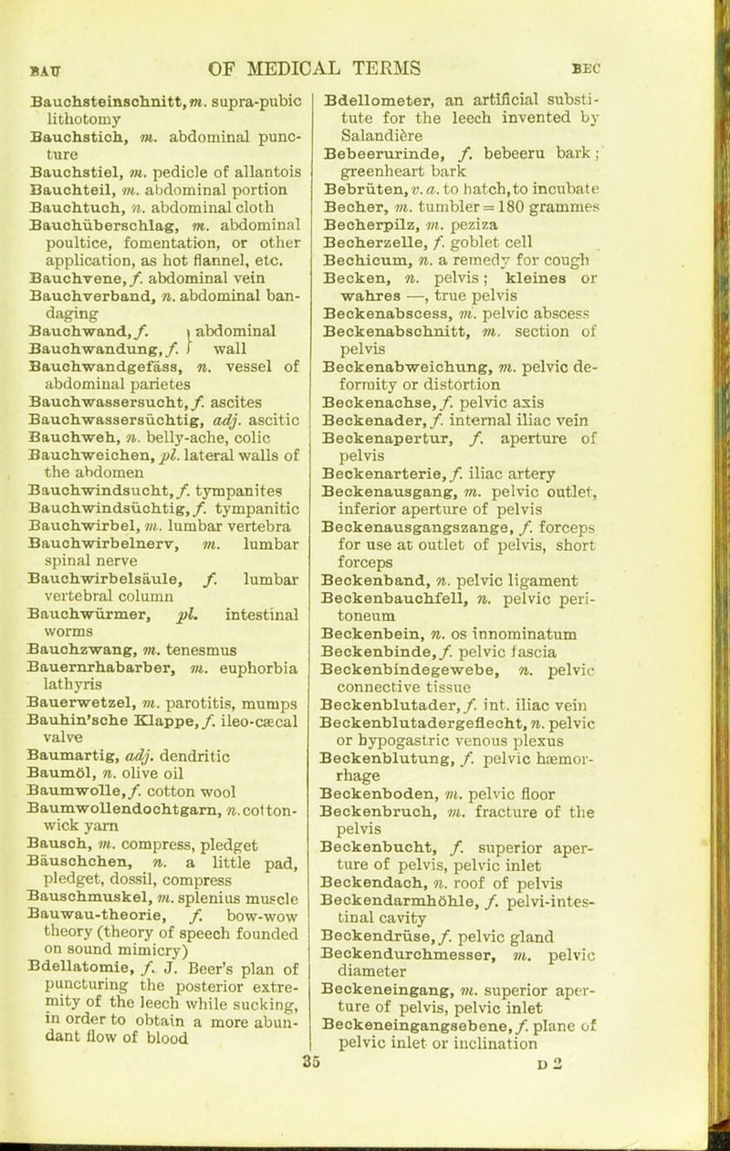 Bauchsteinschnitt, m. supra-pubic lithotomy Bauchstich, m. abdominal punc- ture Bauchstiel, m. pedicle of allantois Bauchteil, m. abdominal portion Bauchtuch, n. abdominal cloth Bauchiiberschlag, m. abdominal poultice, fomentation, or other application, as hot flannel, etc. Bauchvene, /. abdominal vein Bauchverband, n. abdominal ban- daging Bauch.wand,y. »abdominal Bauchwandung,/. ) wall Bauehwandgefass, n. vessel of abdominal parietes Bauch-wassersucht, /. ascites Bauchwassersiichtig, adj. ascitic Bauchweh, n. belly-ache, colic Baucli-weichen, lateral walls of the abdomen Baucbwindsuckt,/. tjnupanites Bauchwindsiichtig,/. tympanitic Bauchwirbel, m. lumbar vertebra Bauchwirbelnerv, m. lumbar spinal nerve Bauchwirbelsaule, f. lumbar vertebral column Bauchwurmer, intestinal worms Bauchzwang, m. tenesmus Bauemrhabarber, m. euphorbia lathyris Bauerwetzel, ?«. parotitis, mumps Bauhin'sche Klappe,/. ileo-caecal valve Baumartig, adj. dendritic BaumOl, n. olive oil Baumwolle,/. cotton wool BaumwoUendoclitgarn, Ti.coi ton- wick yarn Bausch, m. compress, pledget Bauscbchen, n. a little pad, pledget, dossil, compress Bauschmuskel, m. splenius muscle Bauwau-theorie, /. bow-wow theory (theory of speech founded on sound mimicry) Bdellatomie, /. J. Beer's plan of puncturing the posterior extre- mity of the leech while sucking, in order to obtain a more abun- dant flow of blood Bdellometer, an artificial substi- tute for the leech invented by Salandi^re Bebeerurinde, /. bebeeru bark; greenheart bark Bebriiten,r. a. to hatch,to incubate Becher, 7>i. tumbler =180 grammes Becberpilz, m. peziza Becherzelle, /. goblet cell Bechicum, n. a remedy for cough Becken, n. pelvis; kleines or wahres —true pelvis Beckenabscess, m. pelvic abscess Beckenabsch.nitt, m. section of pelvis Beckenabweichung, m. pelvic de- formity or distortion Beckenach.se,/. pelvic axis Beckenader, /. internal iliac vein Beckenapertur, /. aperture of pelvis Beckenarterie,/. iliac artery Beckenausgang, ?«. pelvic outlet, inferior aperture of pelvis Beckenausgangszange, /. forceps for use at outlet of pelvis, short forceps Beckenband, n. pelvic ligament Beckenbauchfell, n. pelvic peri- toneum Beckenbein, n. os innominatum Beckenbinde,/. pelvic f ascia Beckenbindegewebe, n. pelvic connective tissue Beckenblutader,/. int. iliac vein Beckenblutadergeflecht, n. pelvic or hypogastric venous plexus Beckenblutung, /. pelvic hzemor- rhage Beokenboden, m. pelvic floor Beckenbruch, vi. fracture of the pelvis Beekenbucht, /. superior aper- ture of pelvis, pelvic inlet Beckendach, n. roof of pelvis Beckendarmholile, /. pelvi-intes- tinal cavity Beckendriise,/. pelvic gland Beckendurchmesser, m. pelvic diameter Beckeneingang, superior aper- ture of pelvis, pelvic inlet Beckeneingangsebene,/. plane of pelvic inlet or inclination