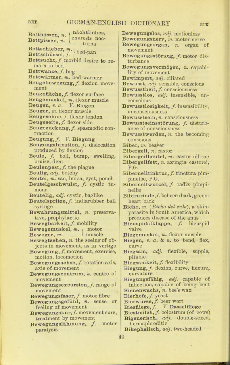 Bettnassen, n. ( ^achtliches, Bettpissen. |enmfis noc- ' turna Bettschieber, m. i , , Bettschussel,/. [bed-pan Bettsucht, / morbid desire to re- ma n in bed Bettwanze,/. bug Bettwarmer, m. bed-warmer Bsugebewegimg,/. dexion move- ment Beugeflache,/. flexor surface Beugemuskel, m. flexor muscle Beugen, v. a. V. Biegen Beuger, m. flexor muscle Beugesehne,/. flexor tendon Beugeseite,/. flexor side Beugezuckung,/. spasmodic con- traction Beugung,/. V. Biegung Beugungsluxation, /. dislocation produced by flexion Beule, /. boil, bump, swelling, bruise, dent Beulenpest,/. the plague Beulig, adj. botcby Beutel, m. sac, bursa, cyst, pouch BeutelgeschwTilst, /. cystic tu- mour Beutelig, a/lj. cystic, baglike Beutelspritze,/. indiarubber ball syringe Bewahrungsmittel, n. preserva- tive, propliylactic Bewegbarkeit,/. mobility Bewegemuskel, m. \ motor Beweger, in. I muscle Bewegtsehen, w. the seeing of ob- jects in movement, as in vertigo Bewegung,/. movement, exercise, motion, locomotion Bewegungsachse,/. rotation axis, axis of movement Bewegungscentrum, n. centre of movement Bewegungsexcursion,/. range of movement BewegTingsfaser,/. motor fibre Bewegungsgefiihl, n. sense or feeling of movement Bewegungskur,/. movement cure, treatment by movement Bewegungslahmung, /. motor paralysis Bewegungslos, adj. motionless Bewegungsnerv, m. motor nerve Bewegungsorgan, n. organ of movement BewegungsstfiruTig, /. motor dis- turbance Bewegungsvermfigen, n. capabi- lity of movement Be-wimpert, adj. ciliated Bewnsst, adj. sensible, conscious Bewusstheit,/. consciousness Bewusstlos, adj. insensible, un- conscious Bewusstlosigkeit, /. insensibility, unconsciousness Bewusstsein, n. consciousness BewusstseinsstSrung, /. disturb- ance of consciousness BewTisstwerden, n. the becoming conscious Biber, ot. beaver Bibergeil, n. castor Bibergeilbeutel, vi. castor oil-sac Bibergeilfett, n. axuugia castorei, P.G. Bibernelltinktur, /. tinctura pim- pinelte, P.G. Bibernellwurzel, /. radix pimpi- nellEe Bibirurinde,/. bebeeru bark, green- heart bark Bicho, m. {BicJio del culo), a skin- parasite in South iVmerica, which produces disease of the anus Bicuspidalklappe, /. bicuspid valve Biegemuskel, m. flexor muscle Biegen, v. a. & n. to bend, flex, curve Biegsam, adj. flexible, supple, pliable Biegsamkeit,/. flexibilitj' Biegung,/. flexion, curve, flexure, curvature Biegiingsfahig, adj. capable of inflection, capable of being bent Bienenwaclis, n. bee's wax Bierhefe,/. yeast Bierwiirze,/. beer wort Biesfliege,/. V. Dasselfliege Biestmilch,/. colostrum (of cows) Bigeneriscli, adj. double-sexed, hermaphroditic Bikephaliach, adj. two-headed