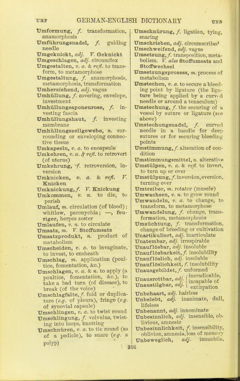 UNB TJmformung, /. transformation, anamorphosis Umfuhrungsnadel, /. guiding needle Umgeknickt, adj. V. Geknickt Umgeschlagen, adj. circumflex Umgestalten, ». a. & re/{. to trans- form, to metamorphose Umgestaltung, /. anamorphosis, metamorphosis, transformation Umherziehend, adj. vagus Unxhiillung, /. covering, envelope, investment Umhullungsaponeurose, /. in- vesting fascia XTmliiillungshaut, /. investing membrane Umhiillungszellgewebe, n. sur- rounding or enveloping connec- tive tissue TJmkapseln, v. a. to encapsule Umkeliren, v. a. ^ reji. to retrovert (of uterus) Umkehrung, -f. retroversion, in- version XTioknicken, v. a. & rejl. V. Knicken Umknickung,/. V. Knickung Umkommen, v. n. to die, to perish TJmlaufi m. circulation (of blood) ; whitlow, paronychia; —, feu- riger, herpes zoster Umlaufen, v. n. to circulate TJmsatz, m. V. Stofifumsatz Umsatzprodukt, 7i. product of metabolism Umscheiden, v. a. to invaginate, to invest, to ensheath Umschlag, m. application (poul- tice, fomentation, &c.) TJmschlagen, v. a. & n. to apply (a poultice, fomentation, &c.), to take a bad turn (of disease), to break (of the voice) UmscMagfalte,/. fold or duplica- ture (e.g. of pleura), fringe ie.g. of synovial capsule) Umschlingen, v. a. to twist round TJmschlingung, /. volvulus, twis^ ing into loops, knotting TTmsclinuren, v. a. to tie round (as of a pedicle), to snare (e.g. a polyp) Umschnurung,/. ligatioQ, tying, snaring TTmschrieben, adj. circumscribec' Umschweifend, adj. vagus Umsetzung,/. transposition, meta- bolism. V. also Stofifumsatz and StoflFwechsel TJmsetzungsprozess, m. process of metabolism Umstechen, v. a. to secure a bleed- ing point by ligature (the liga- ture being applied by a curve d needle or around a tenaculum) Umstechung, /. the securing of a vessel by suture or ligature (see above) Umstechungsnadel, /. curved needle in a handle for deey) sutures or for securing bleeding points Umstinunung,/. alteration of con- dition TJmstimmungsmittel, n. alterative Umstulpen, v. a. & reJl. to invert, to turn up or over TJmstiilpung, /. inversion, eversion, turning over TJmtreiber, m. rotator (muscle) Umwachsen, v. n. to grow round Umwandeln, v. a. to change, to transform, to metamorphose Umwandelung, /. change, trans- formation, metamorphosis Umzuchtung, /. transformation, change of breeding or cultivation Unartikuliert, adj. inarticulate Unatembar, adj. irrespirable Unauflosbar, adj. insoluble UnauflOsbarkeit,/. insolubility Unauf iSslich, adj. insoluble ITnauf loslichkeit, f. insolubility Unausgebildet,/. unformed ineradicable, incapable of extirpation dull. Unausrottbar, adj. Unaustilgbar, adj. Unbebaart, adj. hairless Unbelebt, adj. inanimate, lifeless TJnbenannt, adj. innominate Unbesinnlich, adj. insensible, ob- livious, amnesic Unbesinnlicbkeit, /. insensibility, oblivion, amnesia, loss of memory Unbeweglich, adj. immobile. 35G