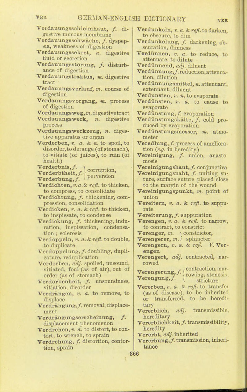 VKB Veidnuungsschleimhaut, /, di- gestive mucous meml)rane Verdauungsschwache, /. dyspep- sia, weakness of digestion Verdauungssekret, n. digestive fluid or secretion Verdauungsstorung, /. disturb- ance of digestion Verdauungstraktus, m. digestive tract Verdauungsverlauf, m. course of digestion Verdauungsvorgang, m. process of digestion Verdauimgsweg, vt. digestive tract Verdauimgswerk, n. digestive process Verdauungswerkzeug, n. diges- tive apparatus or organ Verderben, v. a. & n. to spoil, to disorder, to derange (of stomach), to vitiate (of juices), to ruin (of health) Verderbnis,/. .. Verderbtheit./>°'^P*?°°' „ , , y pel version Verderbung,/. ' ^ Verdichten, v. a. & reft, to thicken, to compress, to consolidate Verdichtung, /. thickening, com- pression, consolidation Verdicken, r. a. & reji. to thicken, to inspissate, to condense Verdickung, /. thickening, indu- ration, inspissation, condensa- tion ; sclerosis Verdoppeln, v. a. & reJl. to double, to duplicate Verdoppelung,/. doubling, dupli- cature, reduplication Verdorben, adj. spoiled, unsound, vitiated, foul (as of air), out of order (as of stomach) Verdorbenheit, /. unsoundness, vitiation, disorder Verdrangen, v. a. to remove, to displace Verdrangung,/. removal, displace- ment Verdrangungsersolieinung, /. displacement phenomenon Verdreh.en, v. a. to distort, to con- tort, to wrench, to sprain Verdrehung, /. distortion, contor- tion, sprain Verdunkeln, v. a. & reft, to darken, to obscure, to dim Verdunkelung, /. darkening, ob- scuration, dimness Verdiinnen, v. a. to reduce, to attenuate, to dilute Verdunnend, adj. diluent Ver diinnung,/. reduction, attenuu- tion, dilution Verdiinnungsmittel, n. attenuant, exteniiant, diluent Verdunsten, v. n. to evaporate Verdiinsten, v. a. to cause to evaporate Verdunstung,/. evaporation VerdiinstungskiLlte, /. cold pro- duced by evaporation Verdiinstungsmesser, m. atmo- meter Veredlung,/. process of ameliora- tion (e.g. in heredity) Vereinigtmg, /. union, anasto mosis ■Vereinigungsliaut,/. conjunctiva Vereinigungsnaht, /. uniting su- ture, surface suture placed close to the margin of the wound Vereinigungspunkt, m. point of union Vereitem, v. a. & reJl. to suppu- rate Vereitemng,/. suppuration Verengen, v. a. & refi. to narrow, to contract, to constrict Verenger, vi. i constrictor, Verengerer, m. > sphincter Verengern, v. a. & reft. V. Ver- engen Verengert, adj. contracted, nar- rowed „ , , contraction, nar- Verengerung /. ( ^^^^^.^^ Verengung,/. \ stricture Vererben, v. a. & reJl. to transfoi (as of disease), to be inherited or transferred, to be heredi- tary Vererblich, adj. transmissible, hereditary Vererblichkeit, /. transmissibility, heredity Vererbt, adj. inherited Vererbung,/. transmission, inheri- tance