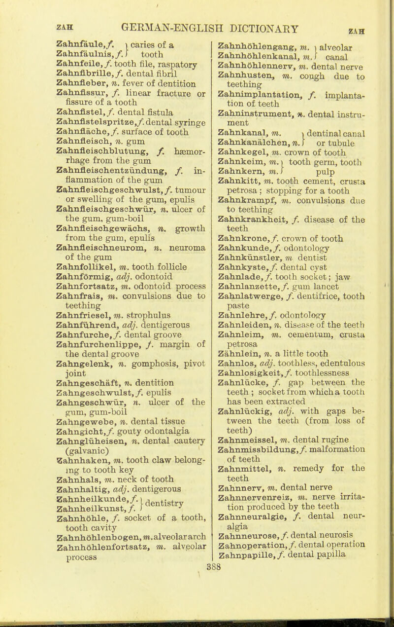 ZAH Zahnfaule,/. i caries of a Zahnfiiulnis,/.) tooth Zahnfeile, /. tooth file, raspatory Zahnflbrille,/. dental fibril Zahnfleber, n. fever of dentition Zahnfissur, /. linear fracture or fissure of a tooth Zahnflstel,/. dental fistula Zahnflstelspritze,/. dental syringe Zahnflache,/. surface of tooth Zahnfleisch, n. gum Zahnfleischblutung, /. hsemor- rhage from the gum Zahnfleischentziindung, f. in- flammation of the gimi Zalmfleischgeschwulst,/. tumour or swelling of the gimi, epulis Zalinfl.eischgesoh.-WTir, n. vlcei of the gum, gum-boil Zahnfleischgewachs, n. growth from the gum, epulis Zahnfleischneurom, n. neuroma of the gum Zahnfollikel, m. tooth follicle Zahnformig, adj. odontoid Zahnfortsatz, m. odontoid process Zahnfrais, m. convulsions due to teething Zahnfriesel, m. strophulus Zahnfiihrend, adj. dentigerous Zahrxfurche,/. dental groove Zahnfurohenlippe, /. margin of the dental groove Zahngelenk, n. gomphosis, pivot joint Zahngeschaft, n. dentition ZahngesohwTilst,/. epulis Zahngeschwiir, n. ulcer of the gum, gum-boil Zahngewebe, n. dental tissue Zahngicht,/. gouty odontalgia Zahxigliiheisen, n, dental cautery (galvanic) Zalinliakeii, m. tooth claw belong- ing to tooth key Zahnhals, in. neck of tooth Zahnhaltig, adj. dentigerous Zahnheilkunde./..^^^^jg^ Zahnheilkunst,/. ) Zahnhohle, /. socket of a tooth, tooth cavity Zahnhohlenbogen, ?». alveolar arch ZahnhShlenfortsatz, m. alvpolar process Zahnhohlengang, m. ) alveolar ZahnhOhlenkanal, vi. \ canal ZahnhOhlertnerv, m. dental nerve ZahrLhusten, m. cough due to teething Zahnimplantation, /. implanta- tion of teeth Zahninstrument, n. dental instru- ment Zahnkanal, m. » dentinal canal Zahnkanalchen, n. \ or tubule Zahnkegel, m. crown of tooth Zahnkeim, ni. i tooth germ, tootli Zahnkern, to. i pilp Zahnkitt, m. tooth cement, crusta petrosa; stopping for a tooth Zahnkrampf, m. convulsions due to teething Zahnkrankheit, /. disease of the teeth Zahnkrone,/. crovm of tooth Zahnkimde,/. odontology Zahnkunstler, m. dentist Zahnkyste,/. dental cyst Zahnlade,/. tooth socket; jaw Zahnlanzette,/. gum lancet Zahnlatwerge, /. dentifrice, tooth paste Zahnlehre, /. odontology Zahnleiden, n. disease of the teeth Zahnleim, m. cementum, crusta petrosa Zahnlein, n. a little tooth Zahnlos, a^j. toothless, edentulous Zahnlosigkeit,/. toothlessness Zahnliicke, /. gap between the teeth; socket from which a tootli has been extracted Zahnluckig, adj. with gaps be- tween the teeth (from loss of teeth) Zahnmeissel, m. dental rugine Zahnmissbildung,/. malformation of teeth Zahnmittel, n. remedy for the teeth Zahnnerv, to. dental nerve Zalumervenreiz, to. nerve irrita- tion produced by the teeth Zahnneuralgie, /. dental neur- algia Zahnneurose,/. dental neurosis Zahnoperation,/. dental operation Zahnpapille,/. dental papilla