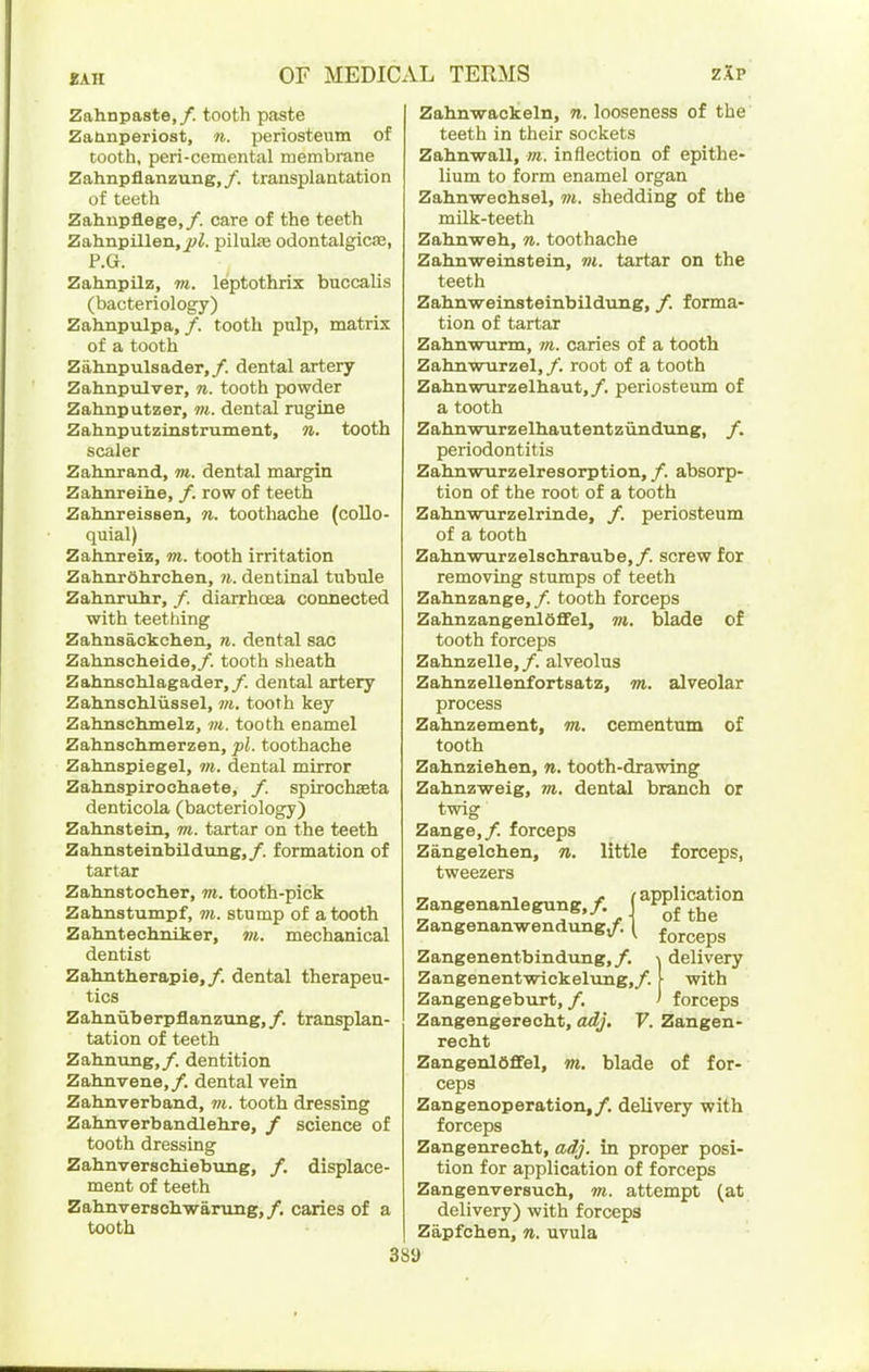 Zahnpaste,/. tooth paste Zaanperiost, n. periosteum of tooth, peri-cemental membrane Zahnpflanzung,/. transplantation of teeth Zahupflege,/. care of the teeth Zahnpillen, j;;^. pilulas odontalgics, P.G. Zahnpilz, m. leptothrix buccalis (bacteriology) Zahnpulpa, /. tooth pulp, matrix of a tooth Zahnpulsader,/. dental artery Zahnpulver, n. tooth powder Zahnputzer, m. dental rugine Zahnputzinstrument, n,. tooth scaler Zalinrand, m. dental margin Zahnreihe, /. row of teeth Zahnreissen, n. toothache (collo- quial) Zahnreie, m. tooth irritation ZahnrOhrchen, 71. dentinal tubule Zahnrulir, /. diarrhoea connected with teething Zahnsackch.en, n. dental sac Zahnscheide,/. tooth sheath ZahnscMagader,/. dental artery Zah.nschlussel, m. tooth key Zahnschmelz, m. tooth enamel Zalinsch.merzen, pi. toothache Zahnspiegel, m. dental mirror Zahnspirochaete, /. spirochaeta denticola (bacteriology) Zalinstem, m. tartar on the teeth Zahnsteinbildung,/. formation of tartar Zalmatoclier, m. tooth-pick Zabnstumpf, m. stump of a tooth Zahntechmker, m. mechanical dentist Zahntlierapie,/. dental therapeu- tics Zahnuberpflanzvmg,/. transplan- tation of teeth Zabnung,/. dentition Zahnvene,/. dental vein Zahnverband, m. tooth dressing Zabnverbandlehre, / science of tooth dressing Zahnverschiebung, /. displace- ment of teeth Zahnverschwanmg,/. caries of a tooth Zahnwackeln, n. looseness of the teeth in their sockets Zahnwall, m. inflection of epithe- lium to form enamel organ Zahnwechsel, m. shedding of the milk-teeth Zahnweh, n. toothache Zahnweinstein, m. tartar on the teeth Zahnweinsteinbildung, /. forma- tion of tartar Zahnwurm, m. caries of a tooth ZalmwTirzel,/. root of a tooth Zahnwurzelhaut,/. periosteum of a tooth ZahnwTirzelhiautentziindung, /. periodontitis Zahnwnrzelresorption, /. absorp- tion of the root of a tooth Zabnwurzelrinde, /. periosteum of a tooth Zahnwurzelscliraube,/. screw for removing stumps of teeth Zah.nzange,/. tooth forceps Zahnzangenieffel, m. blade of tooth forceps Zahnzelle,/. alveolus Zahnzelleiifortsatz, m. alveolar process Zahnzement, m. cementum tooth Zahnziehen, n. tooth-drawing Zahnzweig, m. dental branch twig Zange,/. forceps Zangelchen, n. little forceps, tweezers Zangenanlegung./. fPPj^^fj Zangenanvrendung/. \ of or Zangenentbindung, /. Zangenentwickelimg,/. Zangengeburt, /. of the forceps delivery with forceps Zangengerecht, adj. V. Zangen- reoht ZangenlOflFel, m, blade of for- ceps Zangenoperation,/. delivery with forceps Zangenrecht, adj. in proper posi- tion for application of forceps Zangenversuch, m. attempt (at delivery) with forceps Zapfchen, n. uvula 38i)