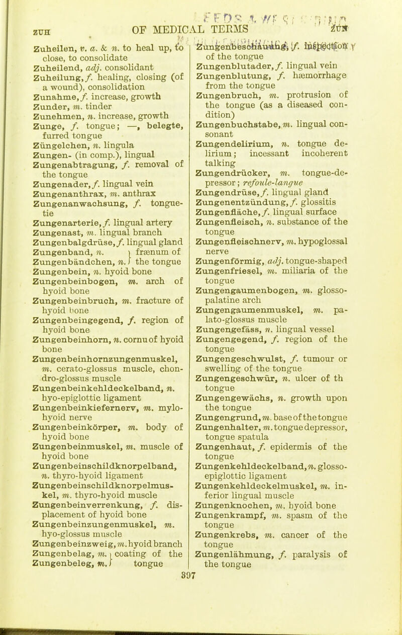 Zuheilen, v. a. & n. to heal up, to close, to consolidate Zuheilend, adj. consolidant Zuheilung,/. healing, closing (of a wound), consolidation Zunahme,/. increase, growth Zunder, m. tinder Zunehmen, 7i. increase, growth Zunge, /. tongue; —, belegte, furred tongue Ziingelchen, n. lingula Zungen- (in comp.), lingual Zungenabtragung, /. removal of the tongue Zungenader,/. lingual vein Zungenanthrax, m. anthrax Zungenanwachsung, /. tongue- tie Zungenarterie,/. lingual artery Zvmgenast, m. lingual branch Zungenbalgdriise,/. lingual gland Zungenband, n. > frsenum of Zungenbandchen, n. I the tongue Zungenbein, 7i. hyoid bone Zungenbeinbogen, m. arch of hyoid bone Zungenbeinbruch, m. fracture of hyoid hone Zungenbeiugegend, /. region of hj'oid bone Zungenbeinhom, n. cornuof hyoid bone Ziingenbeinhornzungenmuskel, m. cerato-glossus muscle, chon- dro-glossus muscle Zungenbeinkehldeckelband, n. hyo-epiglottic ligament Zungenbeinkieferneirv, m. mylo- hyoid nerve ZungenbeinkOrper, m. body of hyoid bone Zungenbeinmuskel, m. muscle of hyoid bone Zungenbeinschildknorpelband, n. thyro-hyoid ligament ZungenbeinscMldknorpelmus- kel, m. thyro-hyoid muscle Zimgenbemverrenkung, /. dis- placement of hyoid bone Zungenbeinzungenmuskel, m. hyo-glossus muscle Zungenbeinzweig, »i. hyoid branch Zungenbelag, w. i coating of the Zungenbeleg, m. I tongue OF MEDICAL TERMS ' ' ' 'i^i^- ^unfeen:bbs6iia,UTkiigiiD6t<g(}tfoai V of the tongue Zungenblutader,/. lingual vein Zungenblutung, /. hemorrhage from the tongue Zungenbruch, m. protrusion of the tongue (as a diseased con- dition) Zungenbuchstabe, m. lingual con- sonant Zungendeliriiun, n. tongue de- lirium ; incessant incoherent talking Zungendrucker, m. tongue-de- pressor ; re/oule-lanffve Zungendriise,/. lingual gland Zungenentziindung, /. glossitis Zungenflache,/. lingual surface Zungenfleisch, n. substance of the tongue Zvingenfleischiierv, m. hypoglossal nerve Zungenf6rmig, ailj. tongue-shaped Zungenfriesel, m. miliaria of the tongue Zungengaumenbogen, m. glosso- palatine arch Zungengaumenmuskel, m. pa- lato-glossus muscle Zungengefass, n. lingual vessel Zungengegend, /. region of the tongue ZungengeschwTolst, /. tumour or swelling of the tongue Zungengeschwur, n. ulcer of th tongue Zungenge-wacha, n. growth upon the tongue ZtmgengrundjTO. base of the tongue Zungenhalter, wi. tongue depressor, tongue spatula Zungenhaut, /. epidermis of the tongue ZungenkehldeckelbandjW. glosso- epiglottic ligament Zungenkehldeckelmuskel, m. in- ferior lingual muscle Zungenknochen, m. hyoid bone Zungenkrampf, m. spasm of the tongue Zungenkrebs, m. cancer of the tongue Zungenlahmung, /. paralysis of the tongue