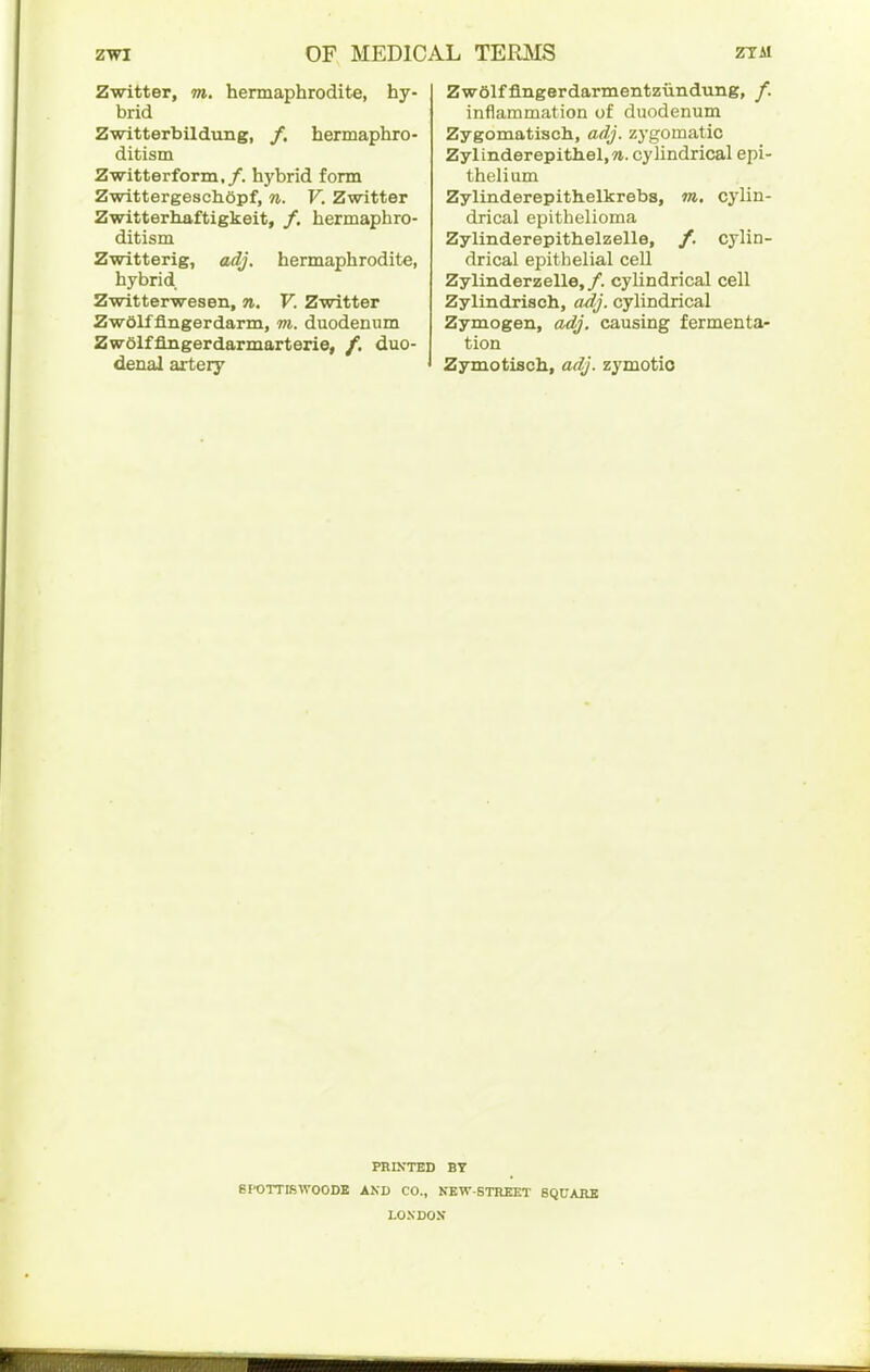 Zwitter, m. hermaphrodite, hy- brid Zwitterbildung, /. hermaphro- ditism Zwitterform,/. hybrid form Zwittergeschopf, n. V. Zwitter Zwitterhaftigkeit, /, hermaphro- ditism Zwitterig, adj. hermaphrodite, hybrid Zwitterwesen, n. V. Zwitter ZwOlfflngerdarm, m. duodenum ZwOlfflngerdarmarterie, /. duo- denal artery ZwOlffingerdarmentziindung, /. inflammation of duodenum Zygomatisch, adj. zygomatic Zylinderepithel.w. cylindrical epi- thelium Zylinderepithelkrebs, m, cj'lin- drical epithelioma Zylinderepithelzelle, /. cylin- drical epithelial cell Zylinderzelle,/. cylindrical cell Zylindrisch, a/ij. cylindrical Zymogen, adj. causing fermenta- tion Zymotisch, adj. zymotio PRIKTED BY 8POTTIBW00DB AND CO., NEW-STREET 8QUAHB LONDON