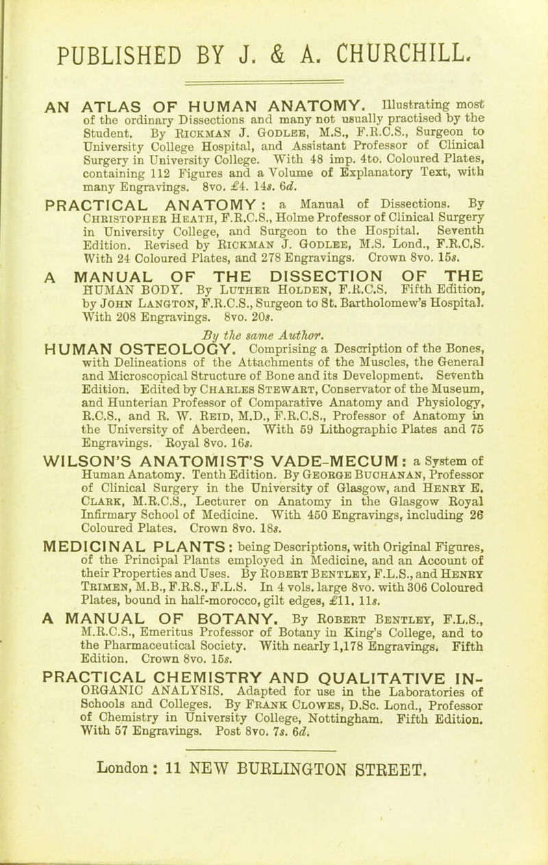 PUBLISHED BY J. & A. CHURCHILL AN ATLAS OF HUMAN ANATOMY. Illustrating most of the ordinary Dissections and many not usually practised by the Student. By Rickman J. Godlbb, M.S., F.R.C.S., Surgeon to University College Hospital, and Assistant Professor of Clinical Surgery in University College. With 48 imp. 4to. Coloured Plates, containing 112 Figures and a Volume of Explanatory Text, with many Engravings. 8vo, £i. 14«. Qd. PRACTICAL ANATOMY : a Manual of Dissections. By Christopheb Heath, P.K.C.S., Holme Professor of Clinical Surgery in University College, and Surgeon to the Hospital. Seventh Edition. Revised by Rickman J. Godlbe, M.S. Lond., F.R.C.S. With 24 Coloured Plates, and 278 Engravings. Crown 8vo. 15s. A MANUAL OF THE DISSECTION OF THE HUMAN BODY. By Luther Holden, F.R.C.S. Fifth Edition, by John LaNgton, F.R.C.S., Surgeon to St. Bartholomew's Hospital. With 208 Engravings. Svo. 20«. Sy the same Author, HUMAN OSTEOLOGY. Comprising a Description of the Bones, with Delineations of the Attachments of the Muscles, the General and Microscopical Structure of Bone and its Development. Seventh Edition. Edited by Chables Stewaet, Conservator of the Museum, and Hunterian Professor of Comparative Anatomy and Physiology, R.C.S., and R. W. Reid, M.D., F.R.C.S., Professor of Anatomy in the University of Aberdeen. With 59 Lithographic Plates and 75 Engravings. Royal 8vo. 16«. WILSON'S ANATOMIST'S VADE-MECUM: a System of Human Anatomy. Tenth Edition. By Geobge Buchanan, Professor of Clinical Surgery in the University of Glasgow, and Henby B. Clabk, M.R.C.S., Lecturer on Anatomy in the Glasgow Royal Infirmary School of Medicine. With 450 Engravings, including 26 Coloured Plates. Crown Svo. 18s. MEDICINAL PLANTS : being Descriptions, with Original Figures, of the Principal Plants employed dn Medicine, and an Account of their Properties and Uses. By Robbet Bentlby, F.L.S., and Henby Tbimbn, M.B., F.R.S., F.L.S. In 4 vols, large Svo. with 306 Coloured Plates, bound in half-morocco, gilt edges, £11, lis. A MANUAL OF BOTANY. By Robeet Bentlby, F.L.S., M.R.C.S., Emeritus Professor of Botany in King's College, and to the Pharmaceutical Society. With nearly 1,178 Engravings, Fifth Edition. Crown Svo. 16s. PRACTICAL CHEMISTRY AND QUALITATIVE IN- ORGANIC ANALYSIS. Adapted for use in the Laboratories of Schools and Colleges. By Fbank Clowes, D.Sc. Lond., Professor of Chemistry in University College, Nottingham. Fifth Edition. With 57 Engravings. Post Svo. 7s. 6d.