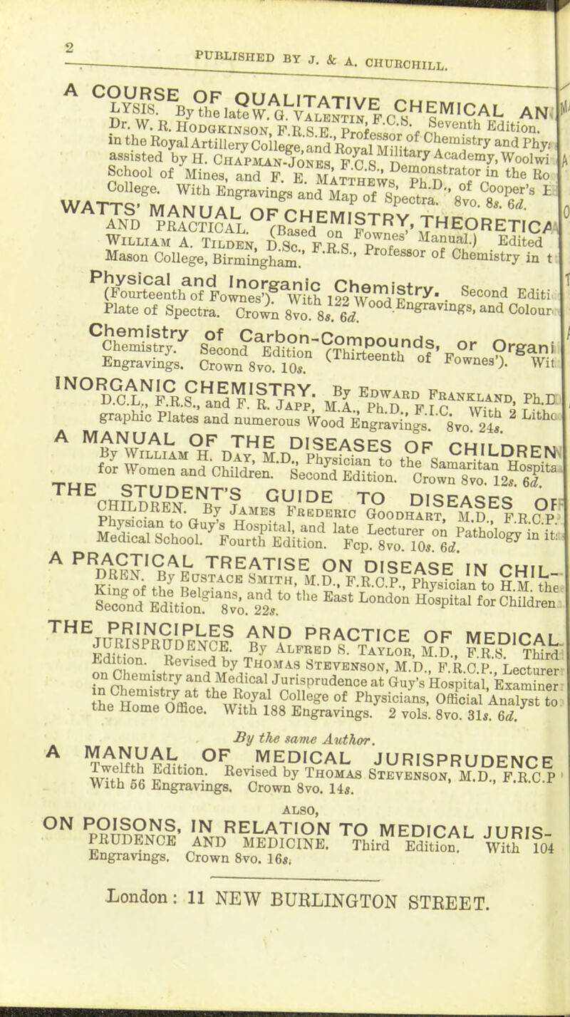 ^ lF%°^.aS!^.^a'-|I.'^J^VE CHEM.CAL AN, Dr. W. B. HODGKINSON F R S ^ Pr^i ^ ^^-r ^^•^^enth Edition, in the Royal Artiilery'SSt dCaml^^^^^ ^'^^ P^^' ^ AnI) WAi^^B^a^.'^'foTv^X. JHEORETIC/A William A. Tilden. DS? frs pIf E<iited • Mason College, BirmiAgS:' ' °^ Chemistry in t ^K^e?lth^f ll^e^rS 1?2 wTd'!'''^- • ^-li Plate of Spectra. Crown 8vo eV ' ^^^ tt;^ S°Lnf^SSoniTTrtS^^f'.- ^rgani ^ Engravings. Crown 8^0.10° ^^^''''''^ °f Wit THE PRINCIPLES AND PRACTICE OF MPnir>Ar EdiSln'^^R'^'^'?- A-™-« SSo^H. S.l fl^^^T&k Edition. Revised by Thojias Stevenson, M.D., F.R.C.P. Lecturer on Chemistry and Medical Jurisprudence at Guy's Hospital ExamLer in Chemistry at the Royal College of Physicians, Offidal Analyst to the Home Office. With 188 Engravings. 2 vols. 8vo. 31s. 6d By the same Author. With 56 Engravings. Crown 8vo. 14s. also, ON POISONS, IN RELATION TO MEDICAL JURiq PRUDENCE AND MEDICINE. l^ird Editio^^ w/th Engravings. Crown 8vo. 16a;