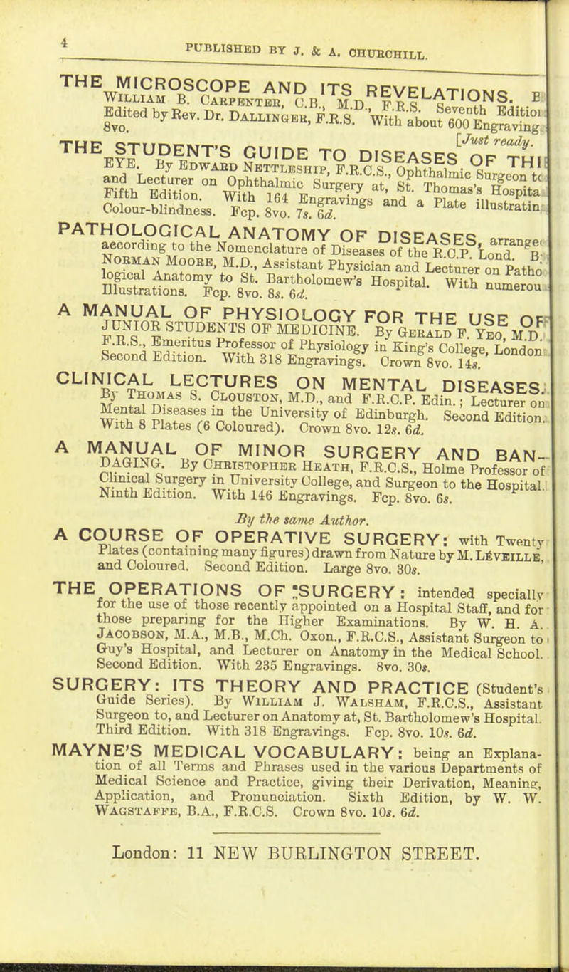 E THE MICROSCOPE AND ITS RFVpi a-ti^k,,. William B. Carpenter c.b Mdfrs 1^'9.^ Edited by Rev. Dr. Dalli.oeb. F.^Y'v^l^Lr^^ol'^^^^ THE STUDENT'S GUIDE TO DISEASES''oPxt. PATHOLOGICAL ANATOMY OF ni<;FAcco according to tlie Nomenclature olDgeLPoU^el?^^^^ NOEMAN MooEE, M.D., Assistant Physician Ld Le^t^^er on Patho logical Anatomy to St. Bartholomew's Hospital. wYth nu^erj^ Illustrations. Fop. 8vo. 8s. 6d. numerou A MANUAL OF PHYSIOLOGY FOR THE USF op F R^'s^'lmeT'^r? ^^DICINE. By^GElALB^F.^Yfo^M^d^ i.K.S., Emeritus Professor of Physiology in Kind's Colleee Lonrlnn- Second Edition. With 318 Engravinglf Crown Sva llf CLINICAL LECTURES ON MENTAL DISEASES ^[jTu-^' C^r^x^. ^^'^ F.R.C.P.Edi;r! Lectu?erfn Wth i Sin University of Edinburgh. Second Edition With 8 Plates (6 Coloured). Crown 8vo. 12s. 6d. ^ ^A^mr^^^^f MINOR SURGERY AND BAN- DAGING. By Christopher Heath. F.R.C.S., Holme Professor of XT- .u^if ■'^•^^'^ m University College, and Surgeon to the Hospital Ninth Edition. With 146 Engravings. Fop. 8vo. 6s. By the same Author. A COURSE OF OPERATIVE SURGERY: with Twenty Plates (containingr many figures) drawn from Nature by M. LfiVBiLLE and Coloured. Second Edition. Large 8vo. 30s. THE OPERATIONS OF ^SURGERY : intended speciallv for the use of those recently appointed on a Hospital Staff, and for those preparing for the Higher Examinations. By W. H A Jacobson, M.A., M.B., M.Ch. Oxon., F.R.C.S., Assistant Surgeon to Guy's Hospital, and Lecturer on Anatomy in the Medical School. Second Edition. With 235 Engravings. 8vo. 30s. SURGERY: ITS THEORY AND PRACTICE (Student's Guide Series). By William J. Walsham, F.R.C.S., Assistant Surgeon to, and Lecturer on Anatomy at, St. Bartholomew's Hospital. Third Edition. With 318 Engravings. Fcp. 8vo. 10.9. 6d. MAYNE'S MEDICAL VOCABULARY: being an Explana- tion of all Terms and Phrases used in the various Departments of Medical Science and Practice, giving their Derivation, Meanine, Application, and Pronunciation. Sixth Edition, by W. W. Wagstapfe, B.A., F.R.C.S. Crown 8vo. 10s. 6d.
