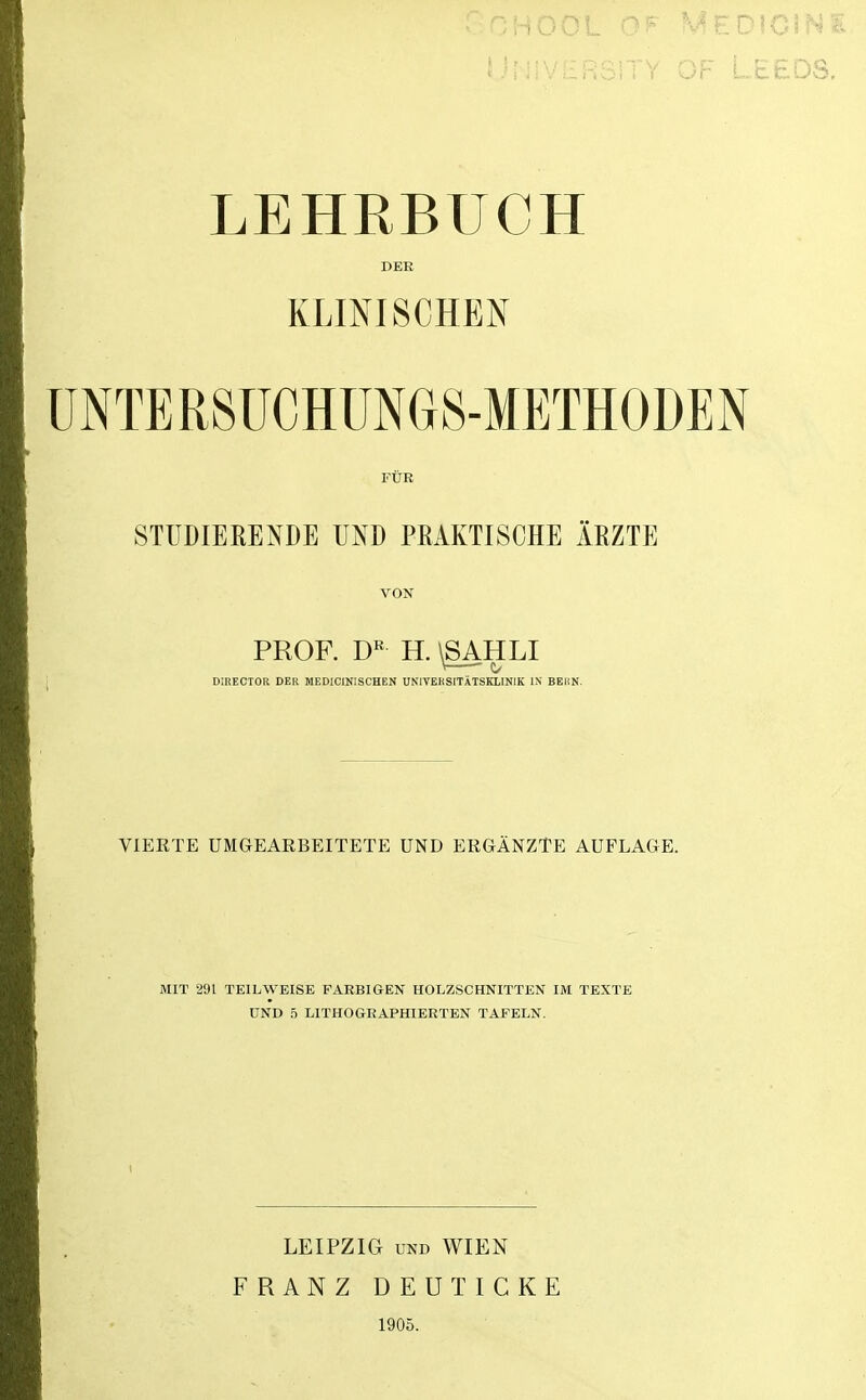 OF LEEDS. LEHRBUCH DER KLINISCHEN UNTERSUCHÜNGS-METHODEN FÜR STUDIERENDE UND PRAKTISCHE ÄRZTE VON PROF. H. \SAHLI \— DIRECTOR DER MEDICINISCHEN UNIVERSITÄTSKLINIK IN BERN. VIERTE UMGEAEBEITETE UND ERGÄNZTE AUFLAGE. MIT 291 TEILWEISE FARBIGEN HOLZSCHNITTEN IM TEXTE UND 5 LITHOGRAPHIERTEN TAFELN. LEIPZIG UND WIEN FRANZ DEUTICKE 1905.