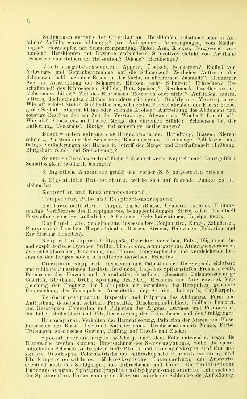 Störungen seitens der Circulation: Herzklopfen, anhaltend oder in An- fällen? Anfälle, wovon abhängig? (von Aufregungen, Anstrengungen, vom Nieder- liegen?) Herzklopfen mit Schmerzempfindung (linker Arm, Rücken, Herzgegend) ver- bunden? Herzklopfen mit Dyspnoe verbunden? Siibjectives Gefühl von Arythmie respective von stolpernder Herzaktion? Ödeme? Harnmenge? Verdauungsbeschwerden: Appetit, Übelkeit, Schmerzen? Einfluß von Nahrungs- und Getränkeaufnahme auf die Schmerzen? Zeitliches Auftreten der Schmerzen (bald nach dem Essen, in der Niicht, in nüchternem Zustande)? Genauerer Sitz und Ausstrahlung der Schmerzen 'Rücken, rechte Schulter)? Erbrechen? Be- schaffenheit des Erbrochenen (Schleim, Blut, Speisen)? Geschmack desselben (sauer, nicht sauer, bitter)? Zeit des Erbrechens (Retention oder nicht,)? Aufstoßen, saures, bitteres, übelriechendes)? Hämorrhoidalerschciaungen? Stuhlgang: Verstopfung: Wie oft erfolgt Stuhl? Stuhlentleerung schmerzhaft? Bescliaffenheit der Fäces: Farbe, große Scybala, abnorm kleine oder schmale Knollen? Auftreibung des Abdomens und sonstige Beschwerden zur Zeit der Verstopfung. Abgang von Winden? Durchfall: Wie oft? Consistenz und Farbe, Menge der einzelnen Stühle? Schmerzen bei der Entleerung, Tenesmus? Blutige und schleimige Entleerungen? Beschwerden seitens des Harnapparates: Harndrang, Blasen-, Nieren- schmerz, Ausstrahlung der Schmerzen, Blasentenesmus, Harnmenge, Pollakurie, auf- fällige Veränderungen des Harnes in betreff der Menge und Beschaffenheit (Trübung, Blutgehalt, Sand- und Steinabgang)? Sonstige Besch werden? Fieber? Nachtschweiße, Kopfschmerz? Dnrstgefühl? Schlaflosigkeit (wodurch bedingt)? 3. Eigentliche Anamnese gemäß dem vorher (S. 5) aufgestellten Schema. 4. Eigentliche Untersuchung, welche sich auf folgende Punkte zu be- ziehen hat: Körperbau und Ernährungszustand; Temperatur, Puls- und Respirationsfrequenz. Hautbeschaffenheit: Turgor, Farbe (Blässe, Cyanose, Ikterus), Hautaus- schläge, Verhältnisse des Hautpigmentes, Schuppenbildungen, Striae, wdem. Eventuell Feststellung sonstiger äußerlicher Affectionen (Gelenkatt'ectionen, Erysipel usw.). Kopf und Hals: Schleimhäute, insbesondere Conjunctivii, Zunge, Zahntleisch, Pharynx und Tonsillen, Herpes labialis, Drüsen, Struma, Halsvenen (Pulsation und Erweiterung derselben). Respirationsapparat: Dyspnoe, Char;ikter derselben, Poly-, Oligopnöe, in- und exspiratorische Dyspnoe, Stridor, Thoraxfonn, Atmungstypus, Atmungsexcursionen, Zwerchfellphänomen, Einziehung des Thorax. Topographische und vergleichende Per- cussion der Lungen sowie Auscultation derselben. Fremitus. Circulationsapparat: Inspection und Palp ition der Herzgegend, sichtbare und fühlbare Pulsationen daselbst, Herzbuckel, Lage des Spitzenstoßes, Fremissements, Percussion des Herzens und Auscultation desselben. Genauere Pulsuntersuchung: Celerität, Rhythmus, Größe, Spannung desselben, Resistenz der Arterienwand, Ver- gleichung der Frequenz der Radialpulse mit derjenigen des Herzpulses, genauere Untersuchung des Venenpulses, Auscultation der Arterien, Leberpuls, Capillarpuls. Verdauungsapparat: Inspeciion und Palpation des Abdomens, Form und Auftreibung desselben, sichtbare Peristaltik, Druckempfindlichkeit, fühlbare Tumoren und Resistenzen, Percussion und Palpation des M;igens, Darmes und Peritoneums, der Leber, Gallenblase und Milz, Besiciitigiing des Erbrochenen und des Stuhlganges. Harnapparat: Verhalten der Harnentleerung, Palpation der Nieren und Blase, Percussion der Blase. Eventuell Katheterismus. Urinbeschaffenheit: Menge, Farbe, Trübungen, specifisches Gewicht, Prüfung auf Eiweiß und Zucker. Specialuntersuchungen, welche je nach dem Falle notwendig, sogar die Hauptsache werden können: Untersuchung des Nervensystems, wobei die später mitgeteilten Schemata zu benutzen sind: Rhino-und Laryngoskopie. Ophthalmo- skopie. Otoskopie. Colorimetrische und mikroskopische Blut Untersuchung und Blutkörperclienzählung. Mikroskopische Untersuchung des Auswurfes eventuell auch des Stuhlganges, des Erbrochenen und Urins. Bakteriologische Untersuchungen. Sphygmographie und Sphygmomanometrie. Untersuchung der Speiseröhre, üntersuchunng des Magens mittels der Schlundsonde (Aufblähung,