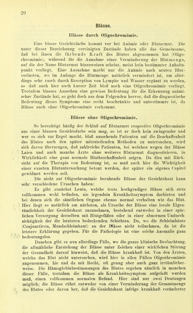 Blässe. Blässe durch Oligochromämie. Eine blasse Gesichtsfarbe kommt vor bei Anämie oder Blutarmut. Die unter dieser Bezeichnung vereinigten Zustände haben alle das Geraeinsame, daß bei ihnen die färbende Kraft des Blutes abgenommen hat (Oligo- chromämie), VFährend für die Annahme einer Verminderung der Blut menge, auf die der Name Blutarmut hinzuweisen scheint, meist kein bestimmter Anhalts- punkt vorliegt. Eine Ausnahme macht nur die Anämie nach acuten Blut- verlusten, wo im Anfange die Blutmenge natürlich vermindert ist, um aller- dings sehr rasch durch Resorption von Lymphe und Wasser ergänzt zu werden, so daß auch hier nach kurzer Zeit bloß noch eine Oligochromämie vorliegt. Trotzdem blasses Aussehen eine gewisse Bedeutung für die Erkennung anämi- scher Zustände hat, so geht doch aus dem Folgenden hervor, daß die diagnostische Bedeutung dieses Symptoms eine recht beschränkte und unbestimmte ist, da Blässe auch ohne Oligochromämie vorkommt. Blässe ohne Oligochromämie. So berechtigt häufig der Schluß auf Blutarmut respective Oligochromämie aus einer blassen Gesichtsfarbe sein mag, so ist er doch kein zwingender und wer es sich zur Regel macht, blaß aussehende Patienten auf die Beschaffenheit des Blutes nach den später mitzuteilenden Methoden zu untersuchen, wird sich davon überzeugen, daß zahlreiche Patienten, bei welchen wegen der Blässe Laien und auch manche Ärzte ohne weiteres Blutarmut diagnosticieren, in Wirklichkeit eine ganz normale Blutbeschaffenheit zeigen. Da dies mit Rück- sicht auf die Therapie von Bedeutung ist, so muß auch hier die Wichtigkeit einer exacten Blutuntersiichung betont werden, der später ein eigenes Capitel gewidmet werden soll. Die niclit auf Oligochromämie beruhende Blässe der Gesichtshaut kann sehr verschiedene Ursachen haben: Es gibt zunächst Leute, welche trotz hochgradiger Blässe sich stets vollkommen wohl befinden, nie irgendein Krankheitssymptom darbieten und bei denen sich die sämtlichen Organe ebenso normal verhalten wie das Blut. Hier liegt es natürlich am nächsten, als Ursache der Blässe eine locale Eigen- tümlichkeit der Gesichtshaut anzunehmen, bestehend entweder in einer spär- lichen Versorgung derselben mit Blutgefäßen oder in einer abnormen Undurch- sichtigkeit der die letzteren bedeckenden Schichten. Da, wo die Schleimhäute (Conjunctiven, Mundschleimhaut) an der Blässe nicht teilnehmen, da ist die letztere Ei'klärung gegeben. Für die Pathologie ist eine solche Anomalie ganz bedeutungslos. Daneben gibt es nun allerdings Fälle, wo die ganze klinische Beobachtung, die allmähliche Entstehung der Blässe unter Zeichen einer wirklichen Störung der Gesundheit darauf hinweist, daß die Blässe krankhaft ist. Von den Ärzten, welche das Blut nicht untersuchen, wird hier in allen Fällen Oligochromämie angenommen, hie und da mit Recht, oft genug aber auch ganz irrtümlicher- weise. Die Hämoglobinbestimmungen des Blutes ergeben nämlich in manchen dieser Fälle, trotzdem die Blässe als Krankheitssymptom aufgefaßt werden muß, einen vollkommen normalen Befund. Hier sind nur zwei Deutungen möglich; die Blässe rührt entweder von einer Verminderung der Gesamtmenge des Blutes oder davon her, daß die Gesichtshaut infolge krankhaft veränderter