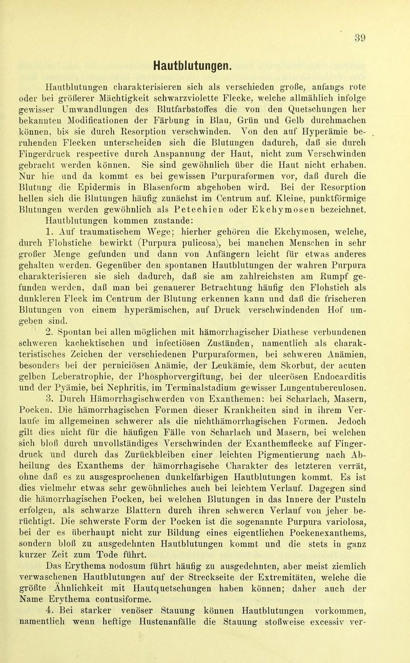 Hautblutungen. Hautblutungen charakterisieren sich als verschieden große, anfangs rote oder bei größerer Mächtigkeit schwarzviolette Flecke, welche allmählich infolge gewisser Umwandlungen des Blutfarbstolfes die von den Quetscliungen her bekannten Modificationen der Färbung in Blau, Grün und Gelb durchmachen können, bis sie durch Resorption verschwinden. Von den auf Hyperämie be- ruhenden Flecken unterscheiden sieh die Blutungen dadurch, daß sie durch Fingerdruck respective durch Anspannung der Haut, nicht zum Verschwinden gebracht werden können. Sie sind gewöhnlich über die Haut nicht erhaben. Nur hie und da kommt es bei gewissen Purpuraformen vor, daß durch die Blutung die Epidermis in Blasenform abgehoben wird. Bei der Resorption hellen sich die Blutungen häufig zunächst im Centrum auf. Kleine, punktförmige Blutungen werden gewöhnlich als Petechien oder Ekchymosen bezeichnet. Hautblutungen kommen zustande: 1. Auf traumatischem Wege; hierher gehören die Ekchymosen, welche, durch Flohstiche bewirkt (Purpura pulicosa), bei manchen Menschen in sehr großer Menge gefunden und dann von Anfängern leicht für etwas anderes gehalten werden. Gegenüber den spontanen Hautblutungen der wahren Purpura charakterisieren sie sich dadurch, daß sie am zahlreichsten am Rumpf ge- fanden werden, daß man bei genauerer Betrachtung häufig den Flohstich als dunkleren Fleck im Centrum der Blutung erkennen kann und daß die frischeren Blutungen von einem hyperämischen, auf Druck verschwindenden Hof um- geben sind. 2. Spontan bei allen möglichen mit hämorrhagischer Diathese verbundenen schweren kachektischen und infectiösen Zuständen, namentlich als charak- teristisches Zeichen der verschiedenen Purpuraformen, bei schweren Anämien, besonders bei der perniciösen Anämie, der Leukämie, dem Skorbut, der acuten gelben Leberatrophie, der Phosphorvergiftung, bei der ulcerösen Endocarditis und der Pyämie, bei Nephritis, im Terminalstadium gewisser Lungentuberculosen. 3. Durch Häraorrhagischwerden von Exanthemen: bei Scharlach, Masern, Pocken. Die hämorrhagischen Formen dieser Krankheiten sind in ihrem Ver- laufe im allgemeinen schwerer als die nichthämorrhagischen Formen. Jedoch gilt dies nicht für die häufigen Fälle von Scharlach und Masern, bei welchen sich bloß durch unvollständiges Verschwinden der Exanthemflecke auf Finger- druek und durch das Zurückbleiben einer leichten Pigmentierung nach Ab- heilung des Exanthems der hämorrhagische Charakter des letzteren verrät, ohne daß es zu ausgesprochenen dunkelfarbigen Hautblutungen kommt. Es ist dies vielmehr etwas sehr gewöhnliches auch bei leichtem Verlauf. Dagegen sind die hämorrhagischen Pocken, bei welchen Blutungen in das Innere der Pusteln erfolgen, als schwarze Blattern durch ihren schweren Verlauf von jeher be- rüchtigt. Die schwerste Form der Pocken ist die sogenannte Purpura variolosa, bei der es überhaupt nicht zur Bildung eines eigentlichen Pockenexanthems, sondern bloß zu ausgedehnten Hautblutungen kommt und die stets in ganz kurzer Zeit zum Tode führt. Das Erythema nodosum führt häufig zu ausgedehnten, aber meist ziemlich verwaschenen Hautblutungen auf der Streckseite der Extremitäten, welche die größte Ähnlichkeit mit Hautquetschungen haben können; daher auch der Name Erythema contusiforme. 4. Bei starker venöser Stauung können Hautblutungen vorkommen, namentlich wenn heftige Hustenanfälle die Stauung stoßweise excessiv ver-