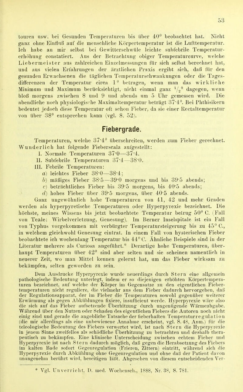 touren usw. bei Gesunden Temperaturen bis über 40*^ beobachtet hat. Nicht ganz ohne Einfluß auf die menschliche Körpertemperatur ist die Lufttemperatur. Ich habe an mir selbst bei Gewitterschwüle leiclite subfebrile Temperatur- erhöhung- constatiert. Aus der Betrachtung- obiger Temperaturcurve, welche Liebermeister aus zahlreichen Einzelmessungen für sich selbst berechnet hat, und aus vielen Erfahrungen der ärztlichen Praxis ergibt sich, daß für den gesunden Erwachsenen die täglichen Temperaturschwankungen oder die Tages- differenzen der Temperatur circa 1 betragen, wenn man das wirkliche Minimum und Maximum berücksichtigt, nicht einmal ganz ^/g dagegen, wenn bloß morgens zwischen 8 und 9 und abends um 5 Uhr gemessen wird. Die abendliche noch physiologis. he Maximaltemperatur beträgt 374''. Bei Phthisikern bedeutet jedoch diese Temperatur oft schon Fieber, da sie einer Rectaltemperatur von über 38^ entsprechen kann (vgl. S. 52). Fiebergrade. Temperaturen, welche 37-4'' überschreiten, werden zum Fieber gerechnet. Wunderlich hat folgende Fieberscala aufgestellt: L Normale Temperaturen 37-0—374. IL Subfebrile Temperaturen 374—38-0. III. Febrile Temperaturen: a) leichtes Fieber 38-0—38-4; b) mäßiges Fieber 38-5—39-0 morgens und bis 39-5 abends; c) beträchtliches Fieber bis 39-5 morgens, bis 40-5 abends; ■ d) hohes Fieber über 39-5 morgens, über 40-5 abends. Ganz ungewöhnlich hohe Temperaturen von 41, 42 und mehr Graden werden als hyperpyretische Temperaturen oder Hyperpyrexie bezeichnet. Die höchste, meines Wissens bis jetzt beobachtete Temperatur betrug 50^ C. (Fall von Teale: Wirbelverletzung, Genesung). Im Berner Inselspitale ist ein Fall von Typhus vorgekommen mit verbürgter Temperatursteigerung bis zu 45° C, in welchem gleichwohl Genesung eintrat. In einem Fall von hysterischen Fieber beobachtete ich wochenlang Temperatur bis 44 C. Ähnliche Beispiele sind in der Literatur mehrere als Curiosa angeführt.* Derartige hohe Temperaturen, über- haupt Temperaturen über 42° sind aber selten und sie scheinen namentlich in neuerer Zeit, wo man Mittel kennen gelernt hat, um das Fieber wirksam zu bekämpfen, selten geworden zu sein. Dem Ausdrucke Hyperpyrexie wurde neuerdings durch Stern eine allgemein pathologische Bedeutung unterlegt, indem er so diejenigen erhöhten Körpertempera- turen bezeichnet, auf welche der Körper im Gegensatze zu den eigentlichen Fieber- temperaturen nicht reguliere, die vielmehr aus dem Fieber dadurch hervorgehen, daß der Regulationsapparat, der im Fieber die Temperaturen sowohl gegenüber weiterer Erwärmung als ge^en Abkühlungen fixiere, insufficient werde. Hyperpyrexie wäre also die sich auf das Fieber aufsetzende Überhitzung durch ungenügende Wärmeabgabe. Während über den Nutzen oder Schaden des eigentlichen Fiebers die Autoren noch nicht einig sind und gerade die angebliche Tatsache der fieberhaften Temperaturregulation (die mir allerdings als eine unbewiesene Annahme erscheint, vgl. S. 48, Anm.) für die teleologische Bedeutung des Fiebers verwertet wird, ist nach Stern die Hyperpyrexie in jenem Sinne zweifellos als schädliche Überhitzung zu betrachten und deshalb thera- peutisch zu bekämpfen. Eine klinische Unterscheidung zwischen echtem Fieber und Hyperpyrexie ist nach Stern dadurch möglich, daß s^gen die Herabsetzung des Fiebers im kalten Bade sofort Gegenregulation (Frieren, Zittern) eintritt, während sich die Hyperpyrexie durch Abkühlung ohne Gegenregulation und ohne daß der Patient davon unangenehm berührt wird, beseitigen läßt. Abgesehen von diesem entscheidenden Ver- Vgl. Unverriebt, I). med. Wochensch., 1888, Nr. 38, S. 78L