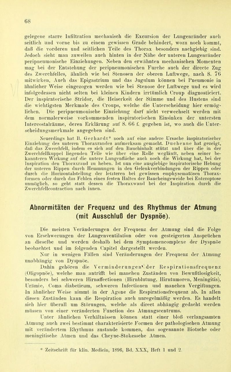 gelegene starre Infiltration mechanisch die Excursion der Lungenränder auch seitlich und vorne bis zu einein gewissen Grade behindert, wozu noch kommt, daß die vorderen und seitlichen Teile des Thorax besonders nachgiebig sind. Jedocli sieht man zuweilen auch hinten in der Nähe der unteren Lungenränder peripneuraonische Einziehungen. Neben den erwähnten mechanischen Momenten mag bei der Entstehung der peripneumonischen Furche auch der directe Zug des Zwerchfelles, ähnlich wie bei Stenosen der obei-en Luftwege, nach S. 76 mitwirken. Auch das Epigastrium und das Jugixlum können bei Pneumonie in ähnlicher Weise eingezogen werden wie bei Stenose der Luftwege und es wird infolgedessen nicht selten bei kleinen Kindern irrtümlich Croup diagnosticiert. Der inspiratorische Stridor, die Heiserkeit der Stimme und des Hustens sind die wichtigsten Merkmale des Croups, welche die Unterscheidung hier ermög- lichen. Die peripneumonische Einziehung darf nicht verwechselt werden mit dem normalerweise vorkommenden inspiratorischen Einsinken der untersten Intercostalräume, deren Erklärung auf S. 66 f. gegeben ist, wo auch die Unter- scheidungsmerkmale angegeben sind. Neuerdings hat B. Gerhardt* noch auf eine andere Ursache inspiratorischer Einziehung des unteren Thoraxrandes aufmerksam gemacht. Duchenne hat gezeigt, daß das Zwerclifeli, indem es sich auf den Bauchinhalt stützt und über die in der Zwerehfellkuppel liegenden Teile wie über eine Rolle wegläuft, neben seiner be- kannteren Wirkung auf die untere Lnngentläche aucli nocli die Wirkung hat, bei der Inspiration den Thoraxrand zu heben. Ist nun eine ausgiebige inspiratorische Hebung der unteren Rippen durch Hemmungen in den Gelenkverbindungen der Rippen oder durch die Horizontalstellung der letzteren bei gewissen emphysematösen Thorax- formen oder durch das Fehlen eines festen Haltes der Baucheingeweide bei Enteroptose unmöglich, so geht statt dessen die Thoraxwand bei der Inspiration durch die Zwerchfellcontraction nach innen. Abnormitäten der Frequenz und des Rhythmus der Atmung (mit Ausschluß der Dyspnoe). Die meisten Veränderungen der Frequenz der Atmung sind die Folge von Erschwerungen der Lungenventilation oder von gesteigerten Ansprüchen an dieselbe und werden deshalb bei dem Symptomencomplexe der Dyspnoe beobachtet und im folgenden Capitel dargestellt werden. Nur in wenigen Fällen sind Veränderungen der Frequenz der Atmung unabhängig von Dyspnoe. Dahin gehören die Verminderungen* der Respirationsfrequenz (Oligopnöe), welche man antrifft bei manchen Zuständen von Bewußtlosigkeit, besonders bei schweren Hirnaffectiojien (Hirnblutung, Hirntumoren, Meningitis), Urämie, Coma diabeticum, schweren Infectionen und manchen Vergiftungen. In ähnlicher Weise nimmt in der Agone die Respirationsfrequenz ab. In allen diesen Zuständen kann die Respiration auch unregelmäßig werden. Es handelt sich hier überall um Störungen, welche als direct abhängig gedacht werden müssen von einer veränderten Function des Atmungscentrums. Unter ähnlichen Verhältnissen können statt einer bloß verlangsamten -Atmung auch zwei bestimmt charakterisierte Formen der pathologischen Atmung mit verändertem Rhythmus zustande kommen, das sogenannte Biotsche oder raeningitische Atmen und das Cheyne-Stokessche Atmen. * Zeitschrift für klin. Medicin, 1896, Bd. XXX, Heft 1 und 2.