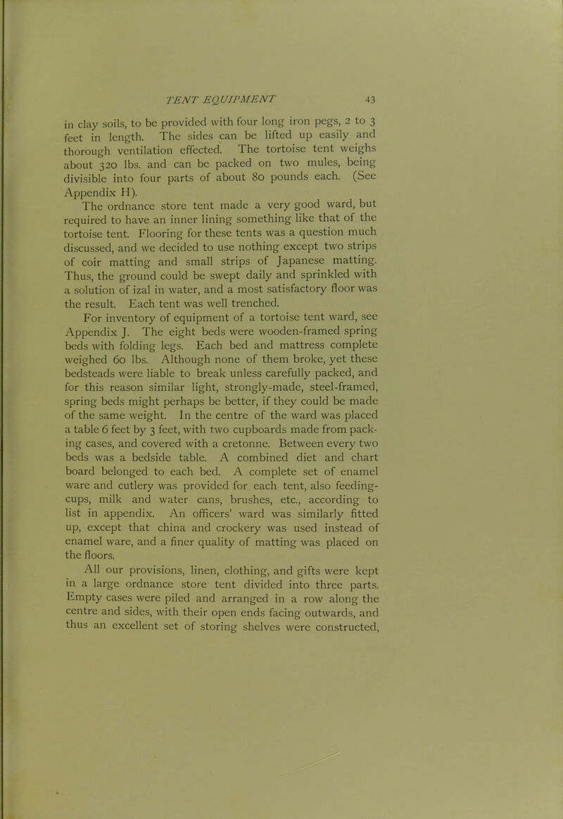 in clay soils, to be provided with four long iron pegs, 2 to 3 feet in length. The sides can be lifted up easily and thorough ventilation effected. The tortoise tent weighs about 320 lbs. and can be packed on two mules, being divisible into four parts of about 80 pounds each. (See Appendix H). The ordnance store tent made a very good ward, but required to have an inner lining something like that of the tortoise tent. Flooring for these tents was a question much discussed, and we decided to use nothing except two strips of coir matting and small strips of Japanese matting. Thus, the ground could be swept daily and sprinkled with a solution of izal in water, and a most satisfactory floor was the result. Each tent was well trenched. For inventory of equipment of a tortoise tent ward, see Appendix J. The eight beds were wooden-framed spring beds with folding legs. Each bed and mattress complete weighed 60 lbs. Although none of them broke, yet these bedsteads were liable to break unless carefully packed, and for this reason similar light, strongly-made, steel-framed, spring beds might perhaps be better, if they could be made of the same weight. In the centre of the ward was placed a table 6 feet by 3 feet, with two cupboards made from pack- ing cases, and covered with a cretonne. Between every two beds was a bedside table. A combined diet and chart board belonged to each bed. A complete set of enamel ware and cutlery was provided for each tent, also feeding- cups, milk and water cans, brushes, etc., according to list in appendix. An officers’ ward was similarly fitted up, except that china and crockery was used instead of enamel ware, and a finer quality of matting was placed on the floors. All our provisions, linen, clothing, and gifts were kept in a large ordnance store tent divided into three parts. Empty cases were piled and arranged in a row along the centre and sides, with their open ends facing outwards, and thus an excellent set of storing shelves were constructed.