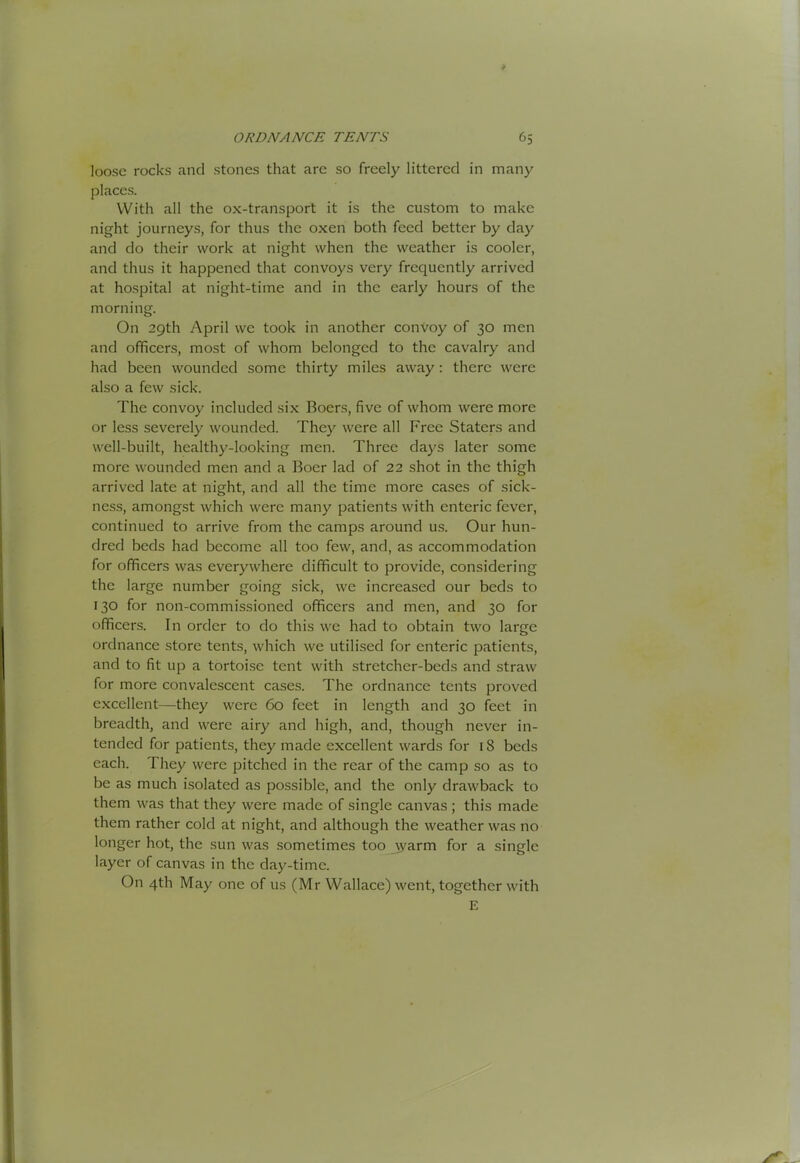 loose rocks and stones that arc so freely littered in many places. With all the ox-transport it is the custom to make night journeys, for thus the oxen both feed better by day and do their work at night when the weather is cooler, and thus it happened that convoys very frequently arrived at hospital at night-time and in the early hours of the morning. On 29th April we took in another convoy of 30 men and officers, most of whom belonged to the cavalry and had been wounded some thirty miles away: there were also a few sick. The convoy included six Boers, five of whom were more or less severely wounded. They were all Free Staters and well-built, healthy-looking men. Three days later some more wounded men and a Boer lad of 22 shot in the thigh arrived late at night, and all the time more cases of sick- ness, amongst which were many patients with enteric fever, continued to arrive from the camps around us. Our hun- dred beds had become all too few, and, as accommodation for officers was everywhere difficult to provide, considering the large number going sick, we increased our beds to 130 for non-commissioned officers and men, and 30 for officers. In order to do this we had to obtain two large ordnance .store tents, which we utilised for enteric patients, and to fit up a tortoise tent with stretcher-beds and straw for more convalescent cases. The ordnance tents proved excellent—they were 60 feet in length and 30 feet in breadth, and were airy and high, and, though never in- tended for patients, they made excellent wards for 18 beds each. They were pitched in the rear of the camp so as to be as much isolated as possible, and the only drawback to them was that they were made of single canvas ; this made them rather cold at night, and although the weather was no longer hot, the sun was sometimes too jyarm for a single layer of canvas in the day-time. On 4th May one of us (Mr Wallace) went, together with