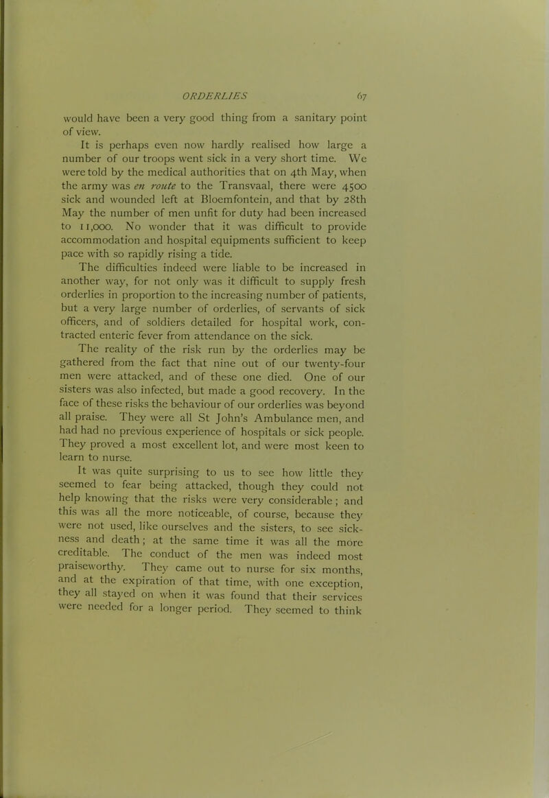 would have been a very good thing from a sanitary point of view. It is perhaps even now hardly realised how large a number of our troops went sick in a very short time. We were told by the medical authorities that on 4th May, when the army was eu route to the Transvaal, there were 4S00 sick and wounded left at Bloemfontein, and that by 28th May the number of men unfit for duty had been increased to 11,000. No wonder that it was difficult to provide accommodation and hospital equipments sufficient to keep pace with so rapidly rising a tide. The difficulties indeed were liable to be increased in another way, for not only was it difficult to supply fresh orderlies in proportion to the increasing number of patients, but a very large number of orderlies, of servants of sick officers, and of soldiers detailed for hospital work, con- tracted enteric fever from attendance on the sick. The reality of the risk run by the orderlies may be gathered from the fact that nine out of our twenty-four men were attacked, and of these one died. One of our sisters was also infected, but made a good recovery. In the face of these risks the behaviour of our orderlies was beyond all praise. They were all St John’s Ambulance men, and had had no previous experience of hospitals or sick people. They proved a most excellent lot, and were most keen to learn to nurse. It was quite surprising to us to sec how little they seemed to fear being attacked, though they could not help knowing that the risks were very considerable; and this was all the more noticeable, of course, because the) were not used, like ourselves and the sisters, to see sick- ness and death; at the same time it was all the more creditable. The conduct of the men was indeed most praiseworthy. They came out to nurse for six months, and at the expiration of that time, with one exception, they all sta)'ed on when it was found that their services were needed for a longer period. They seemed to think
