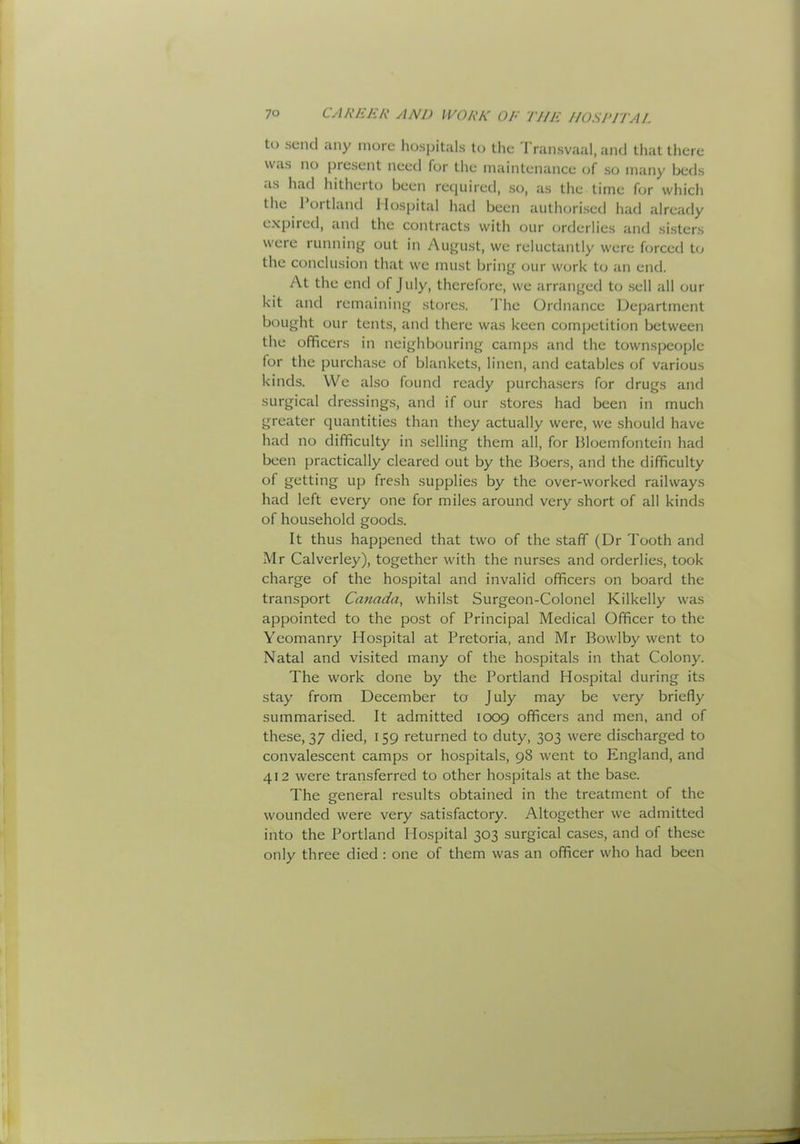 to send any more hospitals to the Transvaal, and that there was no present need for the maintenance of so m;my beds as had hitheito been reqiiireil, so, as the time for which the 1 ortland Hospital had been authorised had already expired, and the contracts with our orderlies and sisters were running out in August, we reluctantly were forced to the conclusion that we must bring our work to an end. At the end of July, therefore, we arranged to sell all our kit and remaining store.s. The Ordnance Department bought our tents, and there was keen competition between the officers in neighbouring camps and the townspeople for the purchase of blankets, linen, and eatables of various kinds. VVe also found ready purchasers for drugs and surgical dressings, and if our stores had been in much greater quantities than they actually were, we should have had no difficulty in selling them all, for Bloemfontein had been practically cleared out by the Boers, and the difficulty of getting up fresh supplies by the over-worked railways had left every one for miles around very short of all kinds of household goods. It thus happened that two of the staff (Dr Tooth and Mr Calverley), together with the nurses and orderlies, took charge of the hospital and invalid officers on board the transport Canada, whilst Surgeon-Colonel Kilkelly was appointed to the post of Principal Medical Officer to the Yeomanry Hospital at Pretoria, and Mr Bowlby went to Natal and visited many of the hospitals in that Colony. The work done by the Portland Hospital during its stay from December to J uly may be very briefly summarised. It admitted 1009 officers and men, and of these, 37 died, 159 returned to duty, 303 were discharged to convalescent camps or hospitals, 98 went to Elngland, and 412 were transferred to other hospitals at the base. The general results obtained in the treatment of the wounded were very satisfactory. Altogether we admitted into the Portland Hospital 303 surgical cases, and of these only three died : one of them was an officer who had been