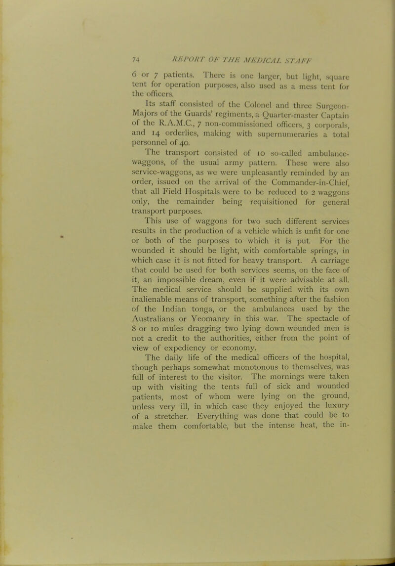 6 (jr 7 |xitients. 1 here is one larger, but liglit, square tent for operation purposes, also used as a mess tent for the officers. Its staff consisted of the Colonel and three Surj^eon- Majors of the Guards’ rej,dment.s, a Quarter-master Captain of the R.A.M.C., ^ non-commi.ssioned officers, 3 corporals, and 14 orderlies, making with supernumeraries a total [lersonnel of 40. The transport consisted of 10 so-called ambulance- waggons, of the usual army pattern. These were also service-waggons, as we were unpleasantly reminded by an order, issued on the arrival of the Commander-in-Chief, that all Field Hospitals were to be reduced to 2 waggons only, the remainder being requisitioned for general transport purposes. This use of waggons for two such different services results in the production of a vehicle which is unfit for one or both of the purposes to which it is put. For the wounded it should be light, with comfortable springs, in which case it is not fitted for heavy transport. A carriage that could be used for both services seems, on the face of it, an impossible dream, even if it were advisable at all. The medical service should be supplied with its own inalienable means of transport, something after the fashion of the Indian tonga, or the ambulances used by the Australians or Yeomanry in this war. The spectacle of 8 or 10 mules dragging two lying down wounded men is not a credit to the authorities, either from the point of view of expediency or economy. The daily life of the medical officers of the hospital, though perhaps somewhat monotonous to themselves, was full of interest to the visitor. The mornings were taken up with visiting the tents full of sick and wounded patients, most of whom were lying on the ground, unless very ill, in which case they enjoyed the luxury of a stretcher. Everything was done that could be to make them comfortable, but the intense heat, the in-