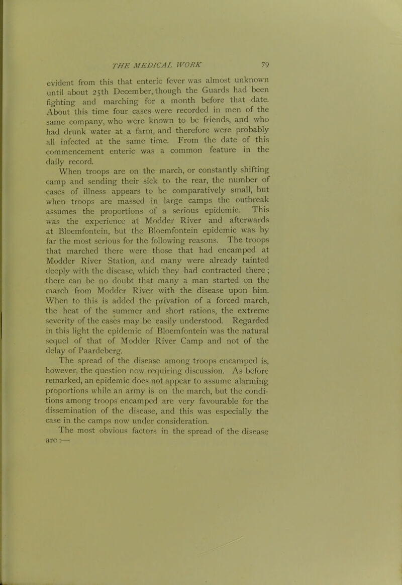 evident from this that enteric fever was almost unknown until about 25th December, though the Guards had been fighting and marching for a month before that date. About this time four cases were recorded in men of the same company, who were known to be friends, and who had drunk water at a farm, and therefore were probably all infected at the same time. From the date of this commencement enteric was a common feature in the daily record. When troops are on the march, or constantly shifting camp and sending their sick to the rear, the number of cases of illness appears to be comparatively small, but when troops are massed in large camps the outbreak assumes the proportions of a serious epidemic. This was the experience at Modder River and afterwards at Bloemfontein, but the Bloemfontein epidemic was by far the most serious for the following reasons. The troops that marched there were those that had encamped at Modder River Station, and many were already tainted deeply with the disease, which they had contracted there ; there can be no doubt that many a man started on the march from Modder River with the disease upon him. When to this is added the privation of a forced march, the heat of the summer and short rations, the extreme severity of the cases may be easily understood. Regarded in this light the epidemic of Bloemfontein was the natural sequel of that of Modder River Camp and not of the delay of Paardeberg. The spread of the disease among troops encamped is, however, the question now requiring discussion. As before remarked, an epidemic does not appear to assume alarming proportions while an army is on the march, but the condi- tions among troops encamped are very favourable for the dissemination of the di.sea.se, and this was especially the case in the camps now under consideration. The most obvious factors in the spread of the disease are:—