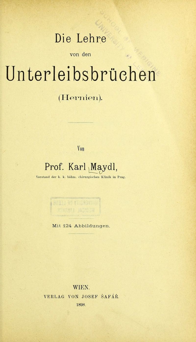 Die Lehre von den Unterleibsbrüehen (HeT^nieri). Von Prof. Karl^M^aydl, Vorstand der k. k. böhm. cliiriirgischeii Klinik in Prag. Mit 124 Abbildungen. VERLAG WIEN. VON JOSEF 1898. ÖAFÄR.