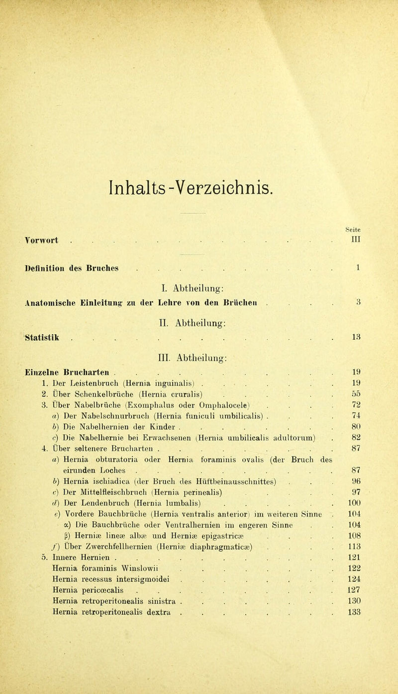 Inhalts -Verzeichnis. Seite Vorwort . III Definition des Bruclies 1 I. Abtheilung: Anatomische Einleitung- zu der Lehre von den Brüchen .... 3 II. Abtheilung: Statistik 13 III. Abtheilung: Einzelne Brucharten ........... 19 1. Der Leistenbruch (Hernia inguinalis) .19 2. Über Schenkelbrüche (Hernia cruralis) . . . . . .55 3. Über Nabelbrüche (Exomphalus oder Oraphalocele) .... 72 a) Der Nabelschnurbrucli (Hernia funiculi umbilicalis) .... 74 b) Die Nabelhernien der Kinder ........ 80 c) Die Nabelhernie bei Erwaclisenen (Hernia umbilicalis adultorum) . 82 4. Über seltenere Brucharten 87 a) Hernia obturatoria oder Hernia foraminis ovalis (der Bruch des eirunden Loches .......... 87 b) Hernia ischiadica (der Bruch des Hüttbeinausschnittes) ... 96 c) Der Mittelfleischbrnch (Hernia perinealis) ..... 97 (/) Der Lendenbruch (Hernia lumbalis) ...... 100 e) Vordere Bauchbrüche (Hernia ventralis anteriori im weiteren Sinne 104 a) Die Bauchbriiche oder Ventralhernien im engeren Sinne 104 ß) Hernise linese alba; und Herniae epigastricce .... 108 /') Über Zwerchfellhernien (Hernias diaphragmaticae) .... 113 5. Innere Hernien . . . . . . 121 Hernia foraminis Winslowii . . . . . . . . 122 Hernia recessus intersigmoidei ........ 124 Hernia periccecalis .......... 127 Hernia retroperitonealis sinistra . . . . . . . . 130 Hernia retroperitonealis dextra . . . . . . . . 138