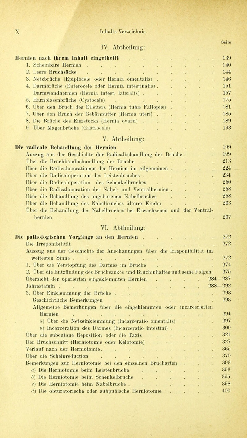Seite IV. Abtheilung: Hernien nach ihrem Inhalt eingetheilt ....... 139 1. Scheinbare Hernien ......... 140 2. Leere Bruchsäcke .......... 144 3. Netzbräche (Epiplocele oder Hernia omentalis) ..... 146 4. Darmbrnche (Enterocele oder Hernia intestinalis) ..... 151 Darmwandhernien (Hernia intest, lateralis) ...... 157 5. Harnblasenbrüche (Cystocele) ........ 175 6. Über den Bruch des Eileiters (Hernia tubaj Fallopise) , . . .181 7. Über den Bruch der Gebärmutter (Hernia uteri) ..... 185 8. Die Brüche des Eierstocks (Hernia ovarii) ...... 189 9 Über Magenbrüche (Gastrocele) ........ 193 V. AbtheÜung: Die radicale Beliandlung- dei- Hernien ....... 199 Auszug aus der Geschichte der Radicalbehandlung der Brüche . . . 199 Über die Bruchbandbehandlung der Brüche . . . . .213 Über die ßadicaloperationen der Hernien im allgemeinen . . . 224 Über die Radicaloperation des Leistenbruches ..... 234 Über die Radicaloperation des Schenkelbruches ..... 250 Über die Radicaloperation der Nabel- und Ventralhernien .... 258 Über die Behandlung des angeborenen Nabelbruches .... 258 Über die Behandlung des Nabell)ruc]ies älterer Kinder . . . . 263 Über die Behandlung des Nabelbruches bei Erwachsenen und der Ventral- hernien ............ 267 VI. Abtheilung: Die patitolog'isclien Vorgänge an den Hernien ...... 272 Die Irreponibiütät 272 Auszug aus der Geschichte der Anschauungen über die Irrepouibilität im weitesten Sinne ........... 272 1. Über die Verstopfung des Darmes im Bruche ..... 274 2. Über die Entzündung des Brachsackes und Bruchinhaltes und seine Folgen 275 Übersicht der operierten eingeklemmten Hernien .... 284 — 287 Jahrestafeln 288—292 3. Über Einklemmung der Brüche . . . . . . 293 Geschichtliche Bemerkungen ........ 293 Allgemeine Bemerkungen über die eingeklemmten oder incarcerierten Hernien ........... 294 (() Über die Netzeinklemmung (Incarceratio omentalis) . . . 297 h) Incarceration des Darmes (Incarceratio intestini) .... 300 Über die subcutane Reposition oder die Taxis . .■ . . 321 Der Bruchschnitt (Herniotomie oder Kelotomie) . . . • 327 Verlauf nach der Herniotomie. ........ 365 Über die Scheinreduction ......... 370 Bemerkungen zur Herniotomie bei den einzelnen Brucharten . . . 393 a) Die Herniotomie beim Leistenbruche ...... 393 b) Die Herniotomie beim Schenkelbruche ...... 395 c) Die Herniotomie beim Nabelbruche ....... 398 (l) Die obturatorische oder subpubische Herniotomie .... 400