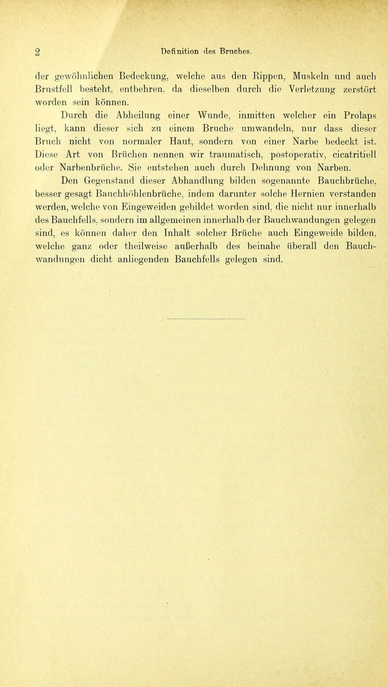 der gewöhnlichen Bedeckung, welche aus den Rippen, Muskeln und auch Brustfell besteht, entbehren, da dieselben durch die Verletzung zerstört worden sein können. Durch die Abheilung einer Wunde, inmitten welcher ein Prolaps liegt, kann dieser sich zu einem Bruche umwandeln, nur dass dieser Bruch nicht von normaler Haut, sondern von einer Narbe bedeckt ist. Diese Art von Brüchen nennen wir traumatisch, postoperativ, cicatritiell oder Narbenbrüche. Sie entstehen auch durch Dehnung von Narben. Den Gegenstand dieser Abhandlung bilden sogenannte Bauchbrüche, besser gesagt Bauchhöhlenbrüche, indem darunter solche Hernien verstanden werden, welche von Eingeweiden gebildet worden sind, die nicht nur innerhalb des Bauchfells, sondern im allgemeinen innerhalb der Bauchwandungen gelegen sind, es können daher den Inhalt solcher Brüche auch Eingeweide bilden, welche ganz oder theilweise außerhalb des beinahe überall den Bauch- wandungen dicht anliegenden Bauchfells gelegen sind.