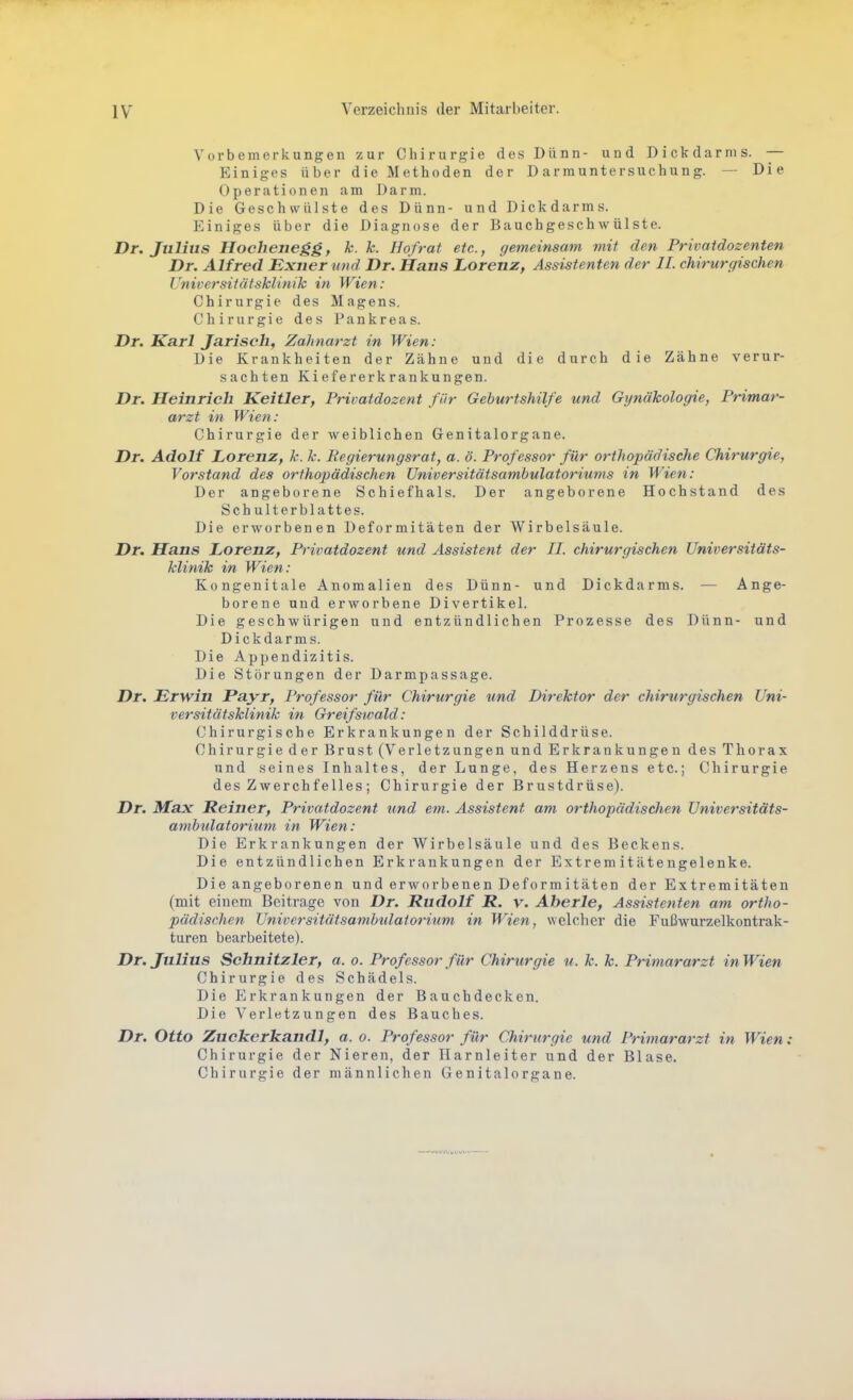 Vorbemerkungen zur Chirurgie des Dünn- und Dickdarms. — Einiges über die Methoden der D arrauntersuchung. — Die Operationen am Darm. Die Geschwülste des Dünn- und Dickdarms. Einiges über die Diagnose der Bauchgeschwülste. Dr. Julius Hochenegg, k. k. Ho/rat etc., gemeinsam mit den Privatdozenten Dr. Alfred Exner und Dr. Hans Lorenz, Assistenten der IL chirurgischen Universitätsklinik in Wien: Chirurgie des Magens. Chirurgie des Pankreas. Dr. Karl Jarisch, Zahnarzt in Wien: Die Krankheiten der Zähne und die durch die Zähne verur- sachten Kiefererkrankungen. Dr. Heinrich Keitler, Privatdozent für Geburtshilfe und Gynäkologie, Primar- arzt in Wien: Chirurgie der weiblichen Genitalorgane. Dr. Adolf Lorenz, k. k. Eegierungsrat, a. ö. Professor für orthopädische Chirurgie, Vorstand des orthopädischen Universitätsambulatoriums in Wien: Der angeborene Schiefhals. Der angeborene Hochstand des Sch ulterblattes. Die erworbenen Deformitäten der Wirbelsäule. Dr. Hans Lorenz, Privatdozent und Assistent der II. chirurgischen Universitäts- klinik in Wien: Kongenitale Anomalien des Dünn- und Dickdarms. — Ange- borene und erworbene Divertikel. Die geschwürigen und entzündlichen Prozesse des Dünn- und Dickdarms. Die Appendizitis. Die Störungen der Darmpassage. Dr. Erwin Payr, Professor für Chirurgie und Direktor der chirurgischen Uni- versitätsklinik in Greifswald: Chirurgische Erkrankungen der Schilddrüse. Chirurgie der Brust (Verletzungen und Erkrankungen des Thorax und seines Inhaltes, der Lunge, des Herzens etc.; Chirurgie des Zwerchfelles; Chirurgie der Brustdrüse). Dr. Max Reiner, Privatdozent und em. Assistent am orthopädischen Universitäts- ambidatorium in Wien: Die Erkrankungen der Wirbelsäule und des Beckens. Die entzündlichen Erkrankungen der Extremitätengelenke. Die angeborenen und erworbenen Deformitäten der Extremitäten (mit einem Beitrage von Dr. Rudolf R. v. Aberle, Assistenten am ortho- pädischen UniversitätsambiUaiorium in Wien, welcher die Fußwurzelkontrak- turen bearbeitete). Dr. Julius Schnitzler, a. o. Professor für Chirurgie u. k. k. Primararzt in Wien Chirurgie des Schädels. Die Erkrankungen der Bauchdecken. Die Verletzungen des Bauches. Dr. Otto Zuckerkandl, a. o. Professor für Chirurgie und Primararzt in Wien : Chirurgie der Nieren, der Harnleiter und der Blase. Chirurgie der männlichen Genitalorgane.