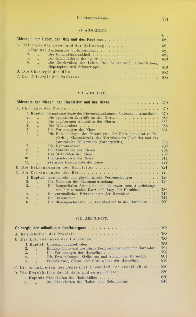 VI. ABSCHNITT. Seite Chirurgie der Leber, der Milz und des Panitreas 621 A. Chirurgie der Leber und der Galleawege 621 1. Kapitel: Anatomische Vorbemerkungen 621 2. „ Die Gallensteinkraukheit 624 3. „ Der Echinokokkus der Leber 643 '4. „ Die Geschwülste der Leber. Der Leberabszeß, Leberzirrhose, Hepatoptose und Schnürlappen 649 B. Die Chirurgie der Milz 652 C. Die Chirurgie des Pankreas 655 VII. ABSCHNITT. Cliirurgie der Nieren, der Harnleiter und der Blase 670 A. Chirurgie der Nieren 670 1. Kapitel: Symptomatologie der Nierenerkrankungen. Untersuchungsmethoden 670 2. „ Die operativen Eingriife an den Nieren 682 3. „ Die angeborenen Anomalien der Nieren 685 4. „ Die Wanderniere 688 5. „ Die Verletzungen der Niere 691 6. „ Die Entzündungen des Parenchyms der Niere (suppui-ative Ne- phritis, Nierenabszeß), des Nierenbeckens (Pyelitis) und des pararenalen Zellgewebes (Paranephritis) 695 7. „ Die Hydronephrose 700 8. „ Die Tuberkulose der Nieren 704 9. „ Das Steinleiden der Niere 709 10. „ Die Geschwülste der Niere 714 11. „ Zystische Geschwülste der Niere 722 B. Die Erkrankungen der Harnleiter 724 C. Die Erkrankungen der Blase 726 1. Kapitel: Anatomische und physiologische Vorbemerkungen 726 2. „ Die Methoden der Blasenuntersuchung 729 3. „ Die kongenitalen Anomalien und die erworbenen Abweichungen von der normalen Form und Lage der Harnblase .... 736 4. „ Die entzündlichen Erkrankungen der Harnblase 742 5. „ Die Blasensteine 747 6. „ Die Blasengeschwülste. — Fremdkörper in der Harnblase . . . 760 Vm. ABSCHNITT. Chirurgie der männlichen Genitalorgane 768 A. Krankheiten der Prostata 768 B. Die Erkrankungen der Harnröhre 785 1. Kapitel: Untersuchungsmethoden 785 2. „ Bildungsfehler und erworbene Formveränderungen der Harnröhre . 791 3. „ Die Verletzungen der Harnröhre 798 4. „ Die Entzündungen, Strikturen und Fisteln der Harnröhre . . . 801 5. „ Fremdkörper, Steine und Geschwülste der Harnröhre 816 C. Die Krankheiten des Penis (mit Ausschluß der venerischen) ... 820 D. Die Krankheiten des Hodens und seiner Hüllen 830 1. Kapitel: Krankheiten der Hodenhüllen 830 2. „ Die Krankheiten des Hodens und Nebenhodens 848