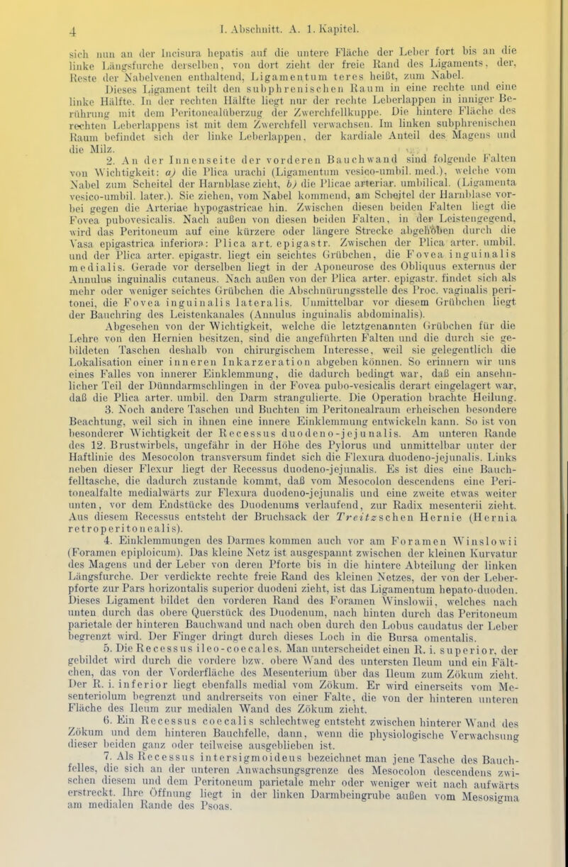 sich mm ;ui der Iiicisura licpatis auf die untere Fläche der Leber fort bis an die linke Längsfurche derselben, von dort zielit der freie Rand des Ligaments, der, Reste der Nabelvcnen enthaltend, Ligamentum teres heißt, zum Nabel. Dieses Ligament teilt den subphrenischen Raum in eine rechte und eine linke Hälfte. In der rechten Hälfte liegt nur der rechte Leberlappen in inniger Be- rührung mit dem Peritonealüberzug der Zwerchfellkuppe. Die hintere Fläche des rechten Leberlappens ist mit dem Zwerchfell verwachsen. Im linken subphrenischen Raum befindet sich der linke Leberlappen, der kardiale Anteil des Magens und die Milz. ^, 2. An der Innenseite der vorderen Bauchwand sind folgende Falten von ^Vichtigkeit: a) die Plica urachi (Ligamentum vesico-umbil. med.), welche vom Nabel zum Scheitel der Harnblase zieht, 6y die Llicae arteriar. umbilical. (Ligamenta vesico-umbil. later.). Sie ziehen, vom Nabel kommend, am Scheitel der Harnblase vor- bei gegen die Arteriae hypogastricae hin. Zwischen diesen beiden Falten liegt die Fovea pubovesicalis. Nach außen von diesen beiden Falten, in dei' Leistengegend, wird das Peritoneum auf eine kürzere oder längere Strecke abgelVöTjen durch die Vasa epigastrica inferiora: Plica art. epigastr. Zwischen der Plica arter. umbil. und der Plica arter. epigastr. liegt ein seichtes Grübchen, die Fovea inguinalis raedialis. Gerade vor derselben liegt in der Aponeurose des Obliquus externus der Aiuuilivs inguinalis cutaneus. Nach außen von der Plica arter. epigastr. findet sich als mehr oder weniger seichtes Grübchen die Abschnürungsstelle des Proc. vaginalis peri- tonei, die Fovea inguinalis lateralis. Unmittelbar vor diesem Grübchen liegt der Bauchring des Leistenkanales (Annulus inguinalis abdominalis). Abgesehen von der Wichtigkeit, welche die letztgenannten (irübchen für die Lehre von den Hernien besitzen, sind die angeführten Falten und die durch sie ge- bildeten Taschen deshalb von chirurgischem Interesse, weil sie gelegentlicli die Lokalisation einer inneren Inkarzeration abgeben können. So erinnern wir uns eines Falles von innerer Einklemmung, die dadurch bedingt war, daß ein ansehn- licher Teil der Dünndarmschlingen in der Fovea pubo-vesicalis derart eingelagert war, daß die Plica arter. umbil. den Darm strangulierte. Die Operation brachte Heilung. 3. Noch andere Taschen und Buchten im Peritonealraum erheischen besondere Beachtung, weil sich in ihnen eine innere Einklemmung entwickeln kann. So ist von besonderer Wichtigkeit der Recessus duodeno-jejunalis. Am unteren Rande des 12. Brustwirbels, ungefähr in der Höhe des Pylorus und unmittelbar unter der Haftlinie des Mesocolon transversum findet sich die Flcxura duodeno-jejunalis. Links neben dieser Flexur liegt der Recessus duodeno-jejunalis. Es ist dies eine Bauch- felltasche, die dadurch zustande kommt, daß vom Mesocolon descendens eine Peri- tonealfalte medialwärts zur Flexura duodeno-jejunalis und eine zweite etwas weiter unten, vor dem Endstücke des Duodenums verlaufend, zur Radix mesenterii zieht. Aus diesem Recessus entsteht der Bruchsack der rret^zschen Hernie (Hernia retroperitonealis). 4. Eiuklemraungen des Darmes kommen auch vor am Foramen Winslowii (Foramen epiploicura). Das kleine Netz ist ausgespannt zwischen der kleinen Kurvatur des Magens und der Leber von deren Pforte bis in die hintere Abteilung der linken Längsfurche. Der verdickte rechte freie Rand des kleinen Netzes, der von der Leber- pforte zur Pars horizontalis superior duodeni zieht, ist das Ligamentum hepato-duoden. Dieses Ligament bildet den vorderen Rand des Foramen Winslowii, welches nach unten durch das obere Querstück des Duodenum, nach hinten durch das Peritoneum parietale der hintereu Bauchwand und nach oben durch den Lobus caudatus der Leber begrenzt wird. Der Finger dringt durch dieses Loch in die Bursa omentalis. 5. Die Recessus i 1 e o - c o e c a 1 es. Man unterscheidet einen R. i. s u p e r i o r. der gebildet wird durch die vordere bzw. obere Wand des untersten Ileum und ein Fält- chen, das von der Vorderfläche des Mesenterium über das Ileum zum Zökum zieht. Der R. i. inferior liegt ebenfalls medial vom Zökum. Er wird einerseits vom Me- senteriolum begrenzt und andrerseits von einer Falte, die von der hinteren unteren Fläche des Ileum zur medialen Wand des Zökum zieht. 6. Ein Recessus coocalis schlechtweg entsteht zwischen hinterer Wand des Zökum und dem hinteren Bauchfelle, dann, wenn die physiologische Verwachsung dieser l)eiden ganz oder teilweise ausgeblieben ist. 7. Als Recessus intersigmoideus bezeichnet man jene Tasche des Bauch- felles, die sich an der unteren Anwachsungsgrenze des Mesocolon descendens zwi- schen diesem und dem Peritoneum parietale mehr oder weniger weit nach aufwärts erstreckt. Ihre Öffnung liegt in der linken Darmbeingrube außen vom Mesosi<rma am medialen Rande des Psoas. °