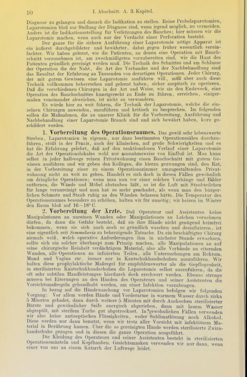 Diagnose zu gelangen und danach die Indikation zu stellen. Reine Probelaparotomien, J.aparotomien bloß zur Stellung der Diagnose sind, wenn irgend möglich, zu vermeiden. Anders ist die Indikationsstellung für Verletzungen des Bauches; hier müssen wir die Laparotomie machen, wenn auch nur der Verdacht einer Perforation besteht. Der ganze für die sichere Ausführung einer Laparotomie nötige Apparat ist ein äußerst durchgebildeter und bewährter, dabei gegen früher wesentlich verein- fachter. Wir haben gelernt, wie die Patienten, an denen eine Operation niit Bauch- schnitt vorzunehmen ist, am zweckmäßigsten vorzubereiten sind, wie die Haut des Patienten gründlich gereinigt werden muß. Die Technik des Schnittes und am Schlüsse der Operation die der Naht, die Art des Verbandes und der Nachbehandlung sind das Resultat der Erfahrung an Tausenden von derartigen Operationen. Jeder Chirurg, der mit gutem Gewissen eine Laparotomie ausführen will, muß aber auch diese Technik vollkommen beherrschen und gelernt haben, sicher aseptisch zu operieren. Daß die verschiedenen Chinu-gen in der Art und Weise, wie sie den Endzweck, eine Operation des Bauchschnittes kunstgerecht zu Ende zu führen, erreichen, einiger- maßen voneinander abweichen, ist nicht zu verwundern. Es würde hier zu weit führen, die Technik der Laparotomie, welche die ein- zelnen Chirurgen anwenden, anzufühi'en und kritisch zu Ijesprechen. Im folgenden sollen die Maßnahmen, die an unserer Klinik für die Vorbereitung, Ausführung und Nachbehandlung einer Laparotomie Brauch sind und sich bewährt haben, kurz ge- schildert werden. 1. Yorbereitung des Operationsraumes. Das gewiß sehr lobenswerte Streben, Laparotomien in eigenen, luu- dazu bestimmten Operationssälen durchzu- führen, stößt in der Praxis, auch der klinischen, auf große Schwierigkeiteil und es hat die Erfahrung gelehrt, daß auf den reaktionslosen Verlauf einer Laparotomie die Art des Operationslokales wohl nur ausnahmsweise von Einfluß ist. Man kann selbst in jeder halbwegs reinen Privatwohnung einen Bauchschnitt mit gutem Ge- wissen ausführen und wir geben den Kollegen, die hierzu gezwungen sind, den Rat, in der Vorbereitung einer zu einem Operationszimmer umzugestaltenden Privat- wohnung nicht zu weit zu gehen. Handelt es sich doch in diesen Fällen gewöhnlich um dringliche Operationen; wenn man nun vor einer solchen ^'orhänge und Bilder entfernen, die AVände und Möbel abstauben läßt, so ist die Luft mit Staul>teilchen für lange verunreinigt und man hat so mehr geschadet, als wenn man den bürger- lichen Schmutz und Staub ruhig an den Wänden belassen hätte. Die Temperatur des Operationsraumes besonders zu erhöhen, halten wir für unnötig; wir heizen im Winter den Raum bloß auf 16-18 C. 2. Yorbereitung- der Ärzte. Daß Operateur und Assistenten keine Manipulationen an unreinen Wunden oder Manipulationen an Leichen vornehmen dürfen, da dann die Gefahr besteht, daß sie ihre Hände nicht genügend keimfrei bekommen, wenn sie sich auch noch so gründlich waschen und desinfizieren, ist eine eigentlich seit Semmelweis zw beherzigende Tatsache. Da ein beschäftigter Chirurg niemals weiß, welch operative Anforderungen ihm in nächster Stunde erwachsen, sollte sich ein solcher überhaupt zum Prinzip machen, alle Manipulationen an auf seine chirurgische Reinheit verdächtigem Material, also alle Verbände an eiternden AVuiulen, alle Operationen an infizierten Teilen, alle Untersuchungen am Rektum, Mund und Vagina etc. immer nur in Kantschukhandschuhen auszuführen. Wir halten diese prophylaktische Maßregel für empfehlenswerter als die Gepflogenheit, in sterilisierten Kautschukhnndschuhen die Laparotomie selbst auszuführen, da die oft sehr subtilen Handleistungen hierdurch doch erschwert werden. Ebenso strenge müssen bei Eiterungen an den Händen des Operateurs und seiner Assistenten die Vorsichtsmaßregeln gehandhal)t werden, um einer Infektion vorzubeugen. In bezug auf die Händewaschung vor Laparotomien befolgen wir folgenden Vorgang: Vor allem werden Hände und Vorderarme in warmem W^asser durch zirka 5 Minuten gebadet, dann durch weitere 5 Minuten mit durch Auskochen sterilisierter Bürste und gewöhnlicher Seife energisch abgerieben, dann mit lauem Wasser abgespiilt, mit sterilem Tuche gut abgetrocknet. In'gewöhnlichen Fällen verwenden wir also keine antiseptischen Flüssigkeiten, weder Sublimatlösung noch Alkohol. Diese werden nur dann benutzt, wenn wir trotz aller Vorsicht mit infektiösem Ma- terial in Berührung kamen. Über die so gereinigten Hände werden sterilisierte Zwirn- handschuhe gezogen und in diesen die ganze Operation ausgefülirt. Die Kleidung des Operateurs und seiner Assistenten besteht in sterilisierten Operationsmänteln und Kopfhauben. Gesichtsmasken verwenden wir nur dann wenn einer von uns an einem Kataj-rh der Luftwege leidet. '