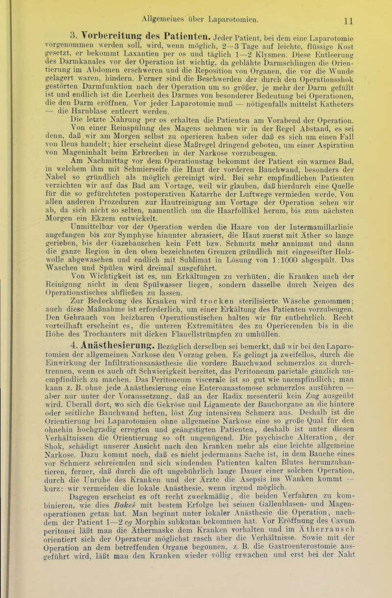 3. Vorbereitung des Patienten, jeder Patient, bei dem eine Laparotomie vorgenommen werden soll, wird, wenn möglich, 2—3 Tage auf leichte, flüssige Kost gesetzt, er bekommt Laxantien per os und täglich 1—2 Klysmen. Diese Entleerung des Darmkanales vor der Operation ist wichtig, da geblähte Darmschlingen die Orien- tierung im Abdomen erschweren und die Reposition von Organen, die vor die Wunde gelagert waren, hindern. Ferner sind die Beschwerden der durch den Operationsshok gestörten Darmfunktion nach der Operation um so größer, je mehr der Darm gefüllt ist und endlich ist die Leerheit des Darmes von besonderer Bedeutung bei Operationen, die den Darm eröffnen. Vor jeder Laparotomie muß — nötigenfalls mittelst Katheters — die Harnblase entleert werden. Die letzte Nahrung per os erhalten die Patienten am Vorabend der Operation. Von einer Reinspülung des Magens nehmen wir in der Regel Abstand, es sei denn, daß wir am Morgen selbst zu operieren haben oder daß es sich um einen Fall von Ileus handelt; hier erscheint diese Maßregel dringend geboten, um einer Aspiration von Mageninhalt beim Erbrechen in der Narkose vorzubeugen. Am Nachmittag vor dem Operationstag bekommt der Patient ein warmes Bad, in welchem ihm mit Schmierseife die Haut der vorderen Bauchwand, besonders der Nabel so gründlich als möglich gereinigt wird. Bei sehr empfindlichen Patienten verzichten wir auf das Bad am Vortage, weil wir glauben, daß hierdurch eine Quelle für die so gefürcbteten postoperativen Katarrhe der Luftwege vermieden werde. Von allen anderen Prozeduren zur Hautreinigung am Vortage der Operation sehen wir ab, da sich nicht so selten, namentlich um die Haarfollikel herum, bis zum nächsten Morgen ein Ekzem entwickelt. Unmittelbar vor der Operation werden die Haare von der Intermamillarlinie angefangen bis zur Symphyse hinunter abrasiert, die Haut zuerst mit Äther so lange gerieben, bis der (iazebauschen kein Fett bzw. Sehmutz mehr annimmt und dann die ganze Region in den oben bezeichneten Grenzen gründlich mit eingeseifter Holz- wolle abgewaschen und endlich mit Sublimat in Lösung von 1 :1000 abgespült. Das Waschen und Spülen wird dreimal ausgeführt. Von Wichtigkeit ist es, um Erkältungen zu verhüten, die Kranken nach der Reinigung nicht in dem Spülwasser liegen, sondern dasselbe durch Neigen des (Operationstisches abfließen zu lassen. Zur Bedeckung des Kranken wird trocken sterilisierte Wäsche genommen; auch diese Maßnahme ist erforderlich, um einer Erkältung des Patienten vorzubeugen. Den Gebrauch von heizbaren Operationstischen halten wir für entbehrlich. Recht vorteilhaft erscheint es, die unteren Extremitäten des zu Operierenden bis in die Höhe des Trochanters mit dicken Flanellstrümpfen zu umhüllen. 4. Anästhesierung. Bezüglich derselben sei bemerkt, daß w ir bei den Laparo- tomien der allgemeinen Narkose den Vorzug geben. Es gelingt ja zweifellos, durch die Einwirkung der Infiltrationsanästhesie die vordere Bauchwand schmerzlos zu durch- trennen, wenn es auch oft Schwierigkeit bereitet, das Peritoneum parietale gänzlich un- empfindlich zu machen. Das Peritoneum viscerale ist so gut wie unempfindlich; man kann z. B. ohne jede Anästhesieruiig eine Enteroanastomosc schmerzlos ausfi'ihron — aber nur unter der \'oraussetzung. daß an der Radix mesenterii kein Zug ausgeübt wird. Überall dort, wo sich die Gekröse und Ligamente der Bauchorgane an die hintere oder seitliche Bauchwand heften, löst Zug intensiven Schmerz aus. Deshalb ist die Orientierung bei Laparotomien ohne allgemeine Narkose eine so große Qual für den ohnehin hochgradig erregten und geängstigten Patienten, deshalb ist unter diesen N'erhältnissen die Orientierung so oft ungenügend. Die psychische Alteration, der Shok, schädigt unserer Ansicht nach den Kranken mehr als eine leichte allgemeine Narkose. Dazu kommt noch, daß es nicht jedermanns Sache ist, in dem Bauche eines vor Schmerz schreienden und sich windenden Patienten kalten Blutes herumzuhan- tieren, ferner, daß durch die oft ungebührlich lange Dauer einer solchen Operation, durch die Unruhe des Kranken uncl der Ärzte die Asepsis ins Wanken kommt — kurz: wir vermeiden die lokale Anästhesie, wenn irgend möglich. Dagegen erscheint es oft recht zweckmäßig, die beiden Verfahren zu kom- binieren, wie dies Bäkes mit bestem Erfolge bei seinen Gallenblasen- und Magen- operationen getan hat. Man beginnt unter lokaler Anästhesie die Operation, nach- dem der Patient 1—2 er/ Morphin subkutan bekommen hat. Vor Eröffnung des Cavum, peritonei läßt man die'Äthermaske dem Kranken vorhalten und im Äther rausch orientiert sich der Operateur möglichst rasch über die Verhältnisse. Sowie mit der Operation an dem betreffenden Organe begonnen, z. B. die Gastroenterostomie aus- geführt wird, läßt man den Kranken wieder völlig erwachen und erst bei der Naht