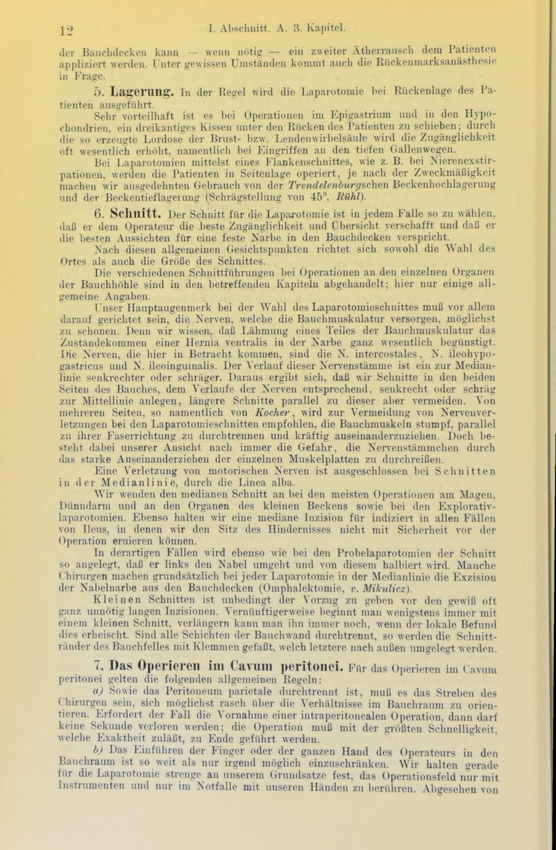 ilcr Bauclulockoii kann — wonii nötig — ein zweiter Ätherrauscli dem Patienten appliziert werden. Unter gewissen Umständen kommt auch die Rückenmarksanästhesic in Frage. Ö. Laj^erung. in der Regel wird die Laparotomie hei Rückenlage des Pa- tienten ausgeführt. Sehr vorteilhaft ist es bei Operationen im Epigastrium und in den Hypo- chondrien, ein dreikantiges Kissen unter den Rücken des Patienten zu schieben; durch die so erzeugte Lordose der Brust- bzw. Lenden Wirbelsäule wird die Zugänglichkeit oft wesentlich erhöht, namentlich bei Eingriffen an den tiefen (iallenwegen. Bei Laparotomien mittelst eines Flankcnschnittes, wie z. B. bei Nierenexstir- pationen. werden die Patienten in Seitenlage operiert, je nach der Zweckmäßigkeit machen wir ausgedehnten (Tebrauch von der Trendelcnburc/üchen Beckenhochlagerung imd der Beckenticflageiung (Schrägstellung von 45, Hühl). 6. Schnitt. Der Schnitt für die Laparotomie ist in jedem Falle so zu wählen, daß er dem Operateur die beste Zugänglichkeit und Übersicht verschafft und daß er die besten Aussichten für eine feste Narbe in den Bauchdecken verspricht. Nach diesen allgemeinen Gesichtspunkten richtet sich sowohl die Wahl des Ortes als auch die Größe des Schnittes. Die verschiedenen Schnittführungen bei Operationen an den einzelneu Organen der Bauchhöhle sind in den betreffenden Kapiteln abgehandelt; hier nur einige all- gemeine Angaben. Unser Hauptaugenmerk bei der Wahl des Laparotomieschnittes muß vor allem darauf gerichtet sein, die Nerven, welche die Bauchmuskulatur versorgen, möglichst zu schonen. Demi wir wissen, daß Lähmung eines Teiles der Bauchmuskulatur das Zustandekommen einer Hcrnia ventralis in der Narbe ganz wesentlich begünstigt. Die Nerven, die hier in Betracht kommen, sind die N. intercostales, N. ileohypo- gastricus und N. ileoinguinalis. Der Verlauf dieser Nervenstämme ist ein zur Median- linie senkrechter oder schräger. Daraus ergibt sich, daß wir Schnitte in den beiden Seiten des Bauches, dem Vei'laufe der Nerven entsprechend, senkrecht oder schräg zur Mittellinie anlegen, längere Schnitte parallel zu dieser aber vermeiden. Von mehreren Seiten, so namentlich von Kochel-, wird zur Vermeidung von Nervenver- letzungen bei den Laparotoniioschnitten empfohlen, die Bauchmuskeln stumpf, parallel zu ihrer Faseirichtung zu durchtrennen und kräftig auseinanderzuziehen. Doch be- steht dabei unserer Ansicht nach immer die Gefahr, die Nei-venstämmchen durch das stai'ke Auseinanderziehen der einzelnen Muskelplatten zu durchreißen. Eine Verletzung von motorischen Nerven ist ausgeschlossen bei Schnitten in der Medianlinie, durch die Linea alba. AVir wenden den medianen Schnitt an bei den meisten Operationen am Magen, Dünndarm und an den Organen des kleinen Beckens sowie bei den Explorativ- laparotomien. Ebenso halten wir eine mediane Lizision für indiziert in allen Fällen von Ileus, in denen wir den Sitz des Hindernisses nicht mit Sicherheit vor der < Iperation eruieren können. In derartigen Fällen wird ebenso wie bei den Probelaparotomien der Schnitt so angelegt, daß er links den Nabel umgeht und von diesem halbiert wird. Manche Chirurgen machen grundsätzlich bei jeder Laparotomie in der Medianlinie die Exzisiou der Nabelnarbe aus den Bauchdecken (Omphalektomie, v. Mikulicz). Kleinen Schnitten ist unbedingt der Vorzug zu geben vor den gewiß oft ganz unnötig langen Inzisionen. Vernünftigerweise beginnt Juan wenigstens immer mit einem kleinen Schnitt, verliingern kann man ihn immer noch, wenn der lokale Befund dies erheischt. Sind alle Schichten der Bauchwand durchtrennt, so werden die Schnitt- ränder des Bauchfelles mit Klemmen gefaßt, welch letztere nach außen umgelegt werden. 7. Das Operieren im Cavum peritonei. Für das Operieren im ( avum peritonei gelten die folgenden allgemeinen Regeln: aj Sowie das Peritoneum parietale durchtrennt ist, muß es das Streben des Chirurgen sein, sich möglichst rasch über die Verhältnisse im Bauchraum zu orien- tieren. Erfordert der Fall die Vornahme einer intraperitonealen Operation, dann darf keine Sekunde verloren werden; die Operation muß mit der «jrößten Schnelligkeit, welche Exaktheit zuläßt, zu Ende geführt werden. b) Das Einführen der Finger oder der ganzen Hand des Operateurs in den Bauchraum ist so weit als nur irgend möglich einzuschränken. Wir halten gerade für die Laparotomie strenge an unserem (irundsatze fest, das Operationsfeld nur mit Instrumenten und nur im Notfalle mit unseren Händen zu berühren. Abgesehen von