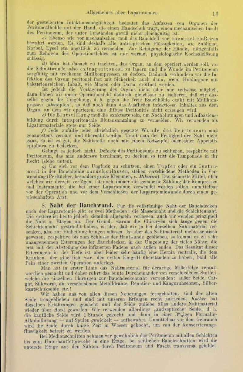 der gesteigerten Infektionsmöglichkeit bedeutet das Anfassen von Organen der Peritonealhöhle mit der Hand, die einen Handschuh trägt, einen mechanisclien Insult des Peritoneum, der unter Umständen gewiß nicht gleichgültig ist. c) Ebenso wie vor mechanischen muß das Bauchfell vor chemischen Reizen l)ewahrt werden. Es sind deshalb alle antiseptischen Flüssigkeiten, wie Sublimat, Karbol, Lysol etc. ängstlich zu vermeiden. Zur Reinigung der Hände, nötigenfalls zum Reinigen des Operationsfeldes ist nur warme, physiologische Kochsalzlösung zulässig. d) Man hat danach zu trachten,, das Organ, an dem operiert werden soll, vor die Schnittwunde, also extraperitoneal zu lagern und die Wunde im Peritoneum sorgfältig mit trockenen Mullkompressen zu docken. Dadurch verhindern wir die In- fektion des C'avum peritonei fast mit Sicherheit auch dann, wenn Hohlorgane mit bakterienreichem Inhalt, wie Magen oder Darm, eröffnet werden. Ist jedoch die Vorlagerung dos Organs nicht oder nur teilweise möglich, dann haben wir unser Operationsfeld dadurch gleichsam zu isolieren, daß wir das- selbe gegen die Umgebung, d. h. gegen die freie Bauchhöhle exakt mit Mullkom- pressen „abstopfen, so daß auch dann das Ausfließen infektiösen Inhaltes aus dem Organ, an dem wir operieren, eine diffuse Peritonitis nicht erzeugen wird. e) Die Blutstillung muß die exakteste sein, um Nachblutungen und Adhäsions- bildung durch intraperitoneale Blutansammlung zu vermeiden. Wir verwenden als Ligaturmateriale stets nur Seide. f) Jede zufällig oder absichtlich gesetzte Wunde des Peritoneum muß genauestens vernäht und übernäht werden. Traut man der Festigkeit der Naht nicht ganz, so ist es gut, die Nahtstelle noch mit einem Netzzipfel oder einer Appendix epiploica zu bedecken. Gelingt es jedoch nicht, Defekte des Peritoneums zu schließen, respektive mit l'eritoneum, das man anderswo hernimmt, zu decken, so tritt die Tamponade in ihr Recht (siehe unten). g) Um sich vor dem Unglück zu schützen, einen Tupfer oder ein Instru- ment in der Bauchhöhle zurückzulassen, stehen verschiedene Methoden in Ver- wendung (Perltücher, besonders große Klemmen, r. Mikulicz). Das sicherste Mittel, über welches wir derzeit verfügen, ist noch immer die genaueste Zählung der Kompressen und Instrumente, die bei einer Laparotomie vorwendet werden sollen, unmittelbar vor der Operation und vor dem Verschließen der Laparotomiewunde durch einen ge- wissenhaften Arzt. 8. Naht der Bauchwand. Für die vollständige Naht der Bauchdecken nach der Laparotomie gibt es zwei Methoden : die Massennaht und die Schichtennaht. Die erstere ist heute jedoch ziemlich allgemein verlassen, auch wir wenden prinzipiell die Naht in Etagen an. Der Grund, warum die Chirurgen sich lange gegen die Schichtennaht gesträubt haben, ist der, daß wir ja bei derselben Nahtmaterial vor- senken, also zur Einheilung bringen müssen. Ist aber das Nahtmaterial nicht aseptisch gewesen, respektive bis zum Schlüsse der Hautwunde geblieben, so kommt es zu sehr unangenehmen Eiterungen der Bauchdecken in der Umgebung der tiefen Nähte, die erst mit der Abstoßung des infizierten Fadens nach außen enden. Das Resultat dieser Eiterungen in der Tiefe ist aber leider sehr häufig eine Hernia ventralis, die dem Kranken, der glücklich war, den ersten Eingriff überstanden zu haben, bald alle Pein einer zweiten Operation auferlegt. Man hat in erster Linie das Nahtmaterial für derartige Mißerfolge verant- wortlich gemacht und daher rührt das bunte Durchoiiiander von verschiedenen Stoffen, welche die einzelnen Chirurgen zur Bauchdeckennaht verwenden: außer Seide, ('at- gut, Silkworm, die verschiedenen Metalldrähte, Renntier- und Känguruhsehnen, Silber- kautschukseide etc.! Wir haben uns von allen diesen Neuerungen ferngehalten, sind der alten Seide treugebliebeu und sind mit unseren Erfolgen recht zufrieden. Kocher hat dieselben Erfahrungen gemacht und der Seide zuliebe alles andere Nahtmaterial wieder über Bord geworfen. Wir verwenden allerdings „antiseptische Seide, d. h. die käufliche Seide wird 1 Stunde gekocht und dann in einer 3%igeii Formaliu- Alkohollösung — auf Spulen gewickelt — aufbewahrt. Unmittelbar vor dem Gel)rauch wird die Seide durch kurze Zeit in Wasser gekocht, um von der Konservicrungs- flüssigkeit befreit zu werden. Bei Medianschnitten nehmen wir gewöhnlich das Peritoneum mit allen Schichten bis zum Unterhautfettgewebe in eine Etage, bei seitlichen Bauchschnitten wird die unterste Etage aus den Nähten durch Peritoneum und Fascia transversa gebildet.